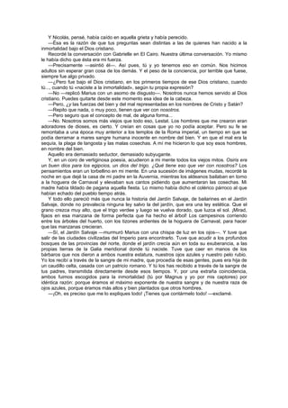 Y Nicolás, pensé, había caído en aquella grieta y había perecido.
    —Ésa es la razón de que tus preguntas sean distintas a las de quienes han nacido a la
inmortalidad bajo el Dios cristiano.
    Recordé la conversación con Gabrielle en El Cairo. Nuestra última conversación. Yo mismo
le había dicho que ésta era mi fuerza.
    —Precisamente —asintió él—. Así pues, tú y yo tenemos eso en común. Nos hicimos
adultos sin esperar gran cosa de los demás. Y el peso de la conciencia, por terrible que fuese,
siempre fue algo privado.
    —¿Pero fue bajo el Dios cristiano, en los primeros tiempos de ese Dios cristiano, cuando
tú..., cuando tú «naciste a la inmortalidad», según tu propia expresión?
    —No —replicó Marius con un asomo de disgusto—. Nosotros nunca hemos servido al Dios
cristiano. Puedes quitarte desde este momento esa idea de la cabeza.
    —Pero, ¿y las fuerzas del bien y del mal representadas en los nombres de Cristo y Satán?
    —Repito que nada, o muy poco, tienen que ver con nosotros.
    —Pero seguro que el concepto de mal, de alguna forma...
    —No. Nosotros somos más viejos que todo eso, Lestat. Los hombres que me crearon eran
adoradores de dioses, es cierto. Y creían en cosas que yo no podía aceptar. Pero su fe se
remontaba a una época muy anterior a los templos de la Roma imperial, un tiempo en que se
podía derramar a mares sangre humana inocente en nombre del bien. Y en que el mal era la
sequía, la plaga de langosta y las malas cosechas. A mí me hicieron lo que soy esos hombres,
en nombre del bien.
    Aquello era demasiado seductor, demasiado subyugante.
    Y, en un coro de vertiginosa poesía, acudieron a mi mente todos los viejos mitos. Osiris era
un buen dios para los egipcios, un dios del trigo. ¿Qué tiene eso que ver con nosotros? Los
pensamientos eran un torbellino en mi mente. En una sucesión de imágenes mudas, recordé la
noche en que dejé la casa de mi padre en la Auvernia, mientras los aldeanos bailaban en torno
a la hoguera de Carnaval y elevaban sus cantos pidiendo que aumentaran las cosechas. Mi
madre había tildado de pagana aquella fiesta. Lo mismo había dicho el colérico párroco al que
habían echado del pueblo tiempo atrás.
    Y todo ello pareció más que nunca la historia del Jardín Salvaje, de bailarines en el Jardín
Salvaje, donde no prevalecía ninguna ley salvo la del jardín, que era una ley estética. Que el
grano crezca muy alto, que el trigo verdee y luego se vuelva dorado, que luzca el sol. ¡Mirad,
fijaos en esa manzana de forma perfecta que ha hecho el árbol! Los campesinos corriendo
entre los árboles del huerto, con los tizones ardientes de la hoguera de Carnaval, para hacer
que las manzanas crecieran.
    —Sí, el Jardín Salvaje —murmuró Marius con una chispa de luz en los ojos—. Y tuve que
salir de las ciudades civilizadas del Imperio para encontrarlo. Tuve que acudir a los profundos
bosques de las provincias del norte, donde el jardín crecía aún en toda su exuberancia, a las
propias tierras de la Galia meridional donde tú naciste. Tuve que caer en manos de los
bárbaros que nos dieron a ambos nuestra estatura, nuestros ojos azules y nuestro pelo rubio.
Yo los recibí a través de la sangre de mi madre, que procedía de esas gentes, pues era hija de
un caudillo celta, casada con un patricio romano. Y tú los has recibido a través de la sangre de
tus padres, transmitida directamente desde esos tiempos. Y, por una extraña coincidencia,
ambos fuimos escogidos para la inmortalidad (tú por Magnus y yo por mis captores) por
idéntica razón: porque éramos el máximo exponente de nuestra sangre y de nuestra raza de
ojos azules, porque éramos más altos y bien plantados que otros hombres.
    —¡Oh, es preciso que me lo expliques todo! ¡Tienes que contármelo todo! —exclamé.
 