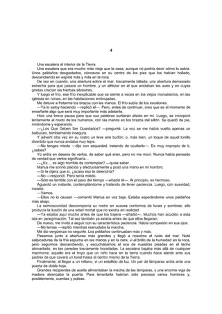 4


    Una escalera al interior de la Tierra.
    Una escalera que era mucho más vieja que la casa, aunque no podría decir cómo lo sabía.
Unos peldaños desgastados, cóncavos en su centro de los pies que los habían hollado,
descendiendo en espiral más y más en la roca.
    De vez en cuando, una abertura sobre el mar, toscamente tallada; una abertura demasiado
estrecha para que pasara un hombre, y un alféizar en el que anidaban las aves y en cuyas
grietas crecían las hierbas silvestres.
    Y luego el frío, ese frío inexplicable que se siente a veces en los viejos monasterios, en las
iglesias en ruinas, en las habitaciones embrujadas.
    Me detuve a frotarme los brazos con las manos. El frío subía de los escalones.
    —Ya lo estoy haciendo —replicó él—. Pero, antes de continuar, creo que es el momento de
enseñarte algo que será muy importante más adelante.
    Hizo una breve pausa para que sus palabras surtieran efecto en mí. Luego, se incorporó
lentamente al modo de los humanos, con las manos en los brazos del sillón. Se quedó de pie,
mirándome y esperando.
    —¿Los Que Deben Ser Guardados? —pregunté. La voz se me había vuelto apenas un
balbuceo, terriblemente insegura.
    Y advertí otra vez en su rostro un leve aire burlón; o, más bien, un toque de aquel tonillo
divertido que nunca andaba muy lejos.
    —No tengas miedo —dijo con sequedad, tratando de ocultarlo—. Es muy impropio de ti,
¿sabes?
    Yo ardía en deseos de verlos, de saber qué eran, pero no me moví. Nunca había pensado
de verdad que verlos significaría...
    —¿Es..., es algo horrible de contemplar? —quise saber.
    Marius me sonrió plácida y afectuosamente y posó una mano en mi hombro.
    —Si te dijera que sí, ¿acaso eso te detendría?
    —No —respondí. Pero tenía miedo.
    —Sólo es terrible con el paso del tiempo —añadió él—. Al principio, es hermoso.
    Aguardó un instante, contemplándome y tratando de tener paciencia. Luego, con suavidad,
insistió:
    —Vamos.
    —Ellos no lo causan —comentó Marius en voz baja. Estaba esperándome unos peldaños
más abajo.
    La semioscuridad descomponía su rostro en suaves contornos de luces y sombras; ello
producía la ilusión de una edad mortal que no existía en realidad.
    —Ya estaba aquí mucho antes de que los trajera —añadió—. Muchos han acudido a esta
isla en peregrinación. Tal vez también ya existía antes de que ellos llegaran.
    De nuevo, me invitó a seguir con su característica paciencia. Había compasión en sus ojos.
    —No temas —repitió mientras reanudaba la marcha.
    Me dio vergüenza no seguirle. Los peldaños continuaban más y más.
    Pasamos junto a aberturas más grandes y llegó a nosotros el ruido del mar. Noté
salpicaduras de la fría espuma en las manos y en la cara, vi el brillo de la humedad en la roca,
pero seguimos descendiendo, y escuchábamos el eco de nuestras pisadas en el techo
abovedado, en las paredes toscamente horadadas. La escalera bajaba más allá de cualquier
mazmorra; aquello era el hoyo que un niño hace en la tierra cuando hace alarde ante sus
padres de que cavará un túnel hasta el centro mismo de la Tierra.
    Finalmente, al llegar a un rellano, vi un estallido de luz. Un par de lámparas ardía ante una
puerta de doble hoja.
    Grandes recipientes de aceite alimentaban la mecha de las lámparas, y una enorme viga de
madera atrancaba la puerta. Para levantarla habrían sido precisos varios hombres y,
posiblemente, cuerdas y poleas.
 