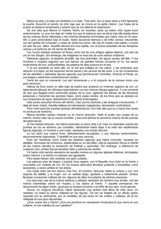 Marius la alzó y la dejó con facilidad a un lado. Tras esto, dio un paso atrás y miró fijamente
la puerta. Escuché el sonido de otra viga que se movía en la parte interior. Las hojas de la
puerta se abrieron lentamente y advertí que se me detenía la respiración.
    No era sólo que Marius lo hubiera hecho sin tocarlas, pues ya había visto aquel truco
anteriormente. Lo que me dejó sin habla fue que la estancia que se abría tras ella estaba llena
de las mismas flores deliciosas y las mismas lámparas iluminadas que había visto en la casa.
Allí, a gran profundidad bajo el suelo, había azucenas blancas y de brillo ceroso, relucientes
con las gotitas de humedad, y rosas en todos los tonos, del rojo al rosado más pálido, a punto
de caer de sus tallos. Aquella cámara era una capilla, con el suave parpadeo de las lámparas
votivas y el perfume de mil ramos de flores.
    Los muros estaban pintados al fresco como los de una antigua iglesia italiana, con pan de
oro en los dibujos. Sin embargo, las imágenes no eran las de unos santos cristianos.
    Palmeras egipcias, el desierto amarillo, las tres pirámides, las aguas azules del Nilo. Y los
hombres y mujeres egipcios con sus barcas de gráciles formas surcando el río, los peces
multicolores de sus profundidades, los pájaros de alas púrpura en el aire.
    Y el oro presente en todo ello, en el sol que brillaba en los cielos, y las pirámides que
relucían a lo lejos, en las escamas de los peces y las plumas de las aves, y en los ornamentos
de las esbeltas y delicadas figuras egipcias que permanecían inmóviles, mirando al frente, en
sus largas y estrechas embarcaciones verdes.
    Cerré los ojos un momento. Los abrí lentamente y vi el conjunto de la cámara como una
gran santuario.
    Hileras de lirios sobre un altar bajo de piedra que sostenía un inmenso sagrario de oro, un
tabernáculo labrado de refinados bajorrelieves con los mismos dibujos egipcios. Y una corriente
de aire que llegaba entre profundas grietas de la roca, agitando las llamas de las lámparas
perpetuas y meciendo las grandes hojas, como palas verdes, de los lirios que se alzaban en
sus recipientes de agua, despidiendo su perfume embriagador.
    Casi podía escuchar himnos allí dentro. Casi oía los cánticos y las antiguas invocaciones. Y
dejé de tener miedo. Aquella belleza era demasiado majestuosa, demasiado confortadora.
    Pero miré hacia las puertas doradas del tabernáculo. Era más alto que yo y hacía tres veces
mi anchura de hombros.
    Marius también estaba mirando en la misma dirección. Noté el poder que surgía de su
interior, el leve calor de su fuerza invisible, y escuché abrirse la cerradura interna de las puertas
del tabernáculo.
    Si me hubiera atrevido, me habría acercado un poco más a él. Casi no respiraba cuando las
puertas de oro se abrieron por completo, retirándose hasta dejar a la vista dos espléndidas
figuras egipcias, un hombre y una mujer, sentados uno al lado del otro.
    La luz bañó sus rostros finos, delicadamente esculpidos, y sus blancas extremidades,
decorosamente dispuestas. Y destelló en sus ojos oscuros.
    Eran tan hieráticas como todas las estatuas egipcias que había conocido, escasas en
detalles, hermosas de contornos, espléndidas en su sencillez: sólo la expresión franca e infantil
de los rostros aliviaba la sensación de frialdad y severidad. Sin embargo, a diferencia de
cualquier otra, ambas figuras llevaban telas y pelucas de verdad.
    Ya había visto santos ataviados de aquella manera en algunas iglesias italianas, terciopelos
sobre mármol, y el efecto no siempre era agradable.
    Pero éstas habían sido vestidas con gran cuidado.
    Las pelucas eran de largos y tupidos rizos negros, con el flequillo muy corto en la frente y
coronadas con rodetes de oro. En los brazos desnudos llevaban pulseras y brazaletes como
serpientes, y varios anillos en los dedos.
    Las ropas eran del lino blanco más fino. El hombre, desnudo hasta la cintura y con una
especie de faldilla; y la mujer, con un vestido largo, ajustado y bellamente plisado. Ambos
llevaban numerosos collares de oro, algunos de ellos incrustados de piedras preciosas.
    Los dos eran casi de la misma estatura y estaban sentados de manera muy similar, con las
manos extendidas sobre los muslos, y los dedos al frente. Y aquella semejanza me
desconcertó de algún modo, igual que su austero encanto y el brillo de sus ojos, como gemas.
    Nunca, en ninguna escultura, había apreciado una actitud más llena de vida, pero, en
realidad, no había la menor vitalidad en las figuras. Tal vez se trataba de un efecto óptico
causado por la vestimenta, por el centelleo de las luces en los anillos y collares, de la luz
reflejada en sus ojos relucientes.
    ¿Eran acaso Isis y Osiris? ¿Era una escritura en caracteres minúsculos lo que venía en sus
collares, en los rodetes de sus cabellos?
 