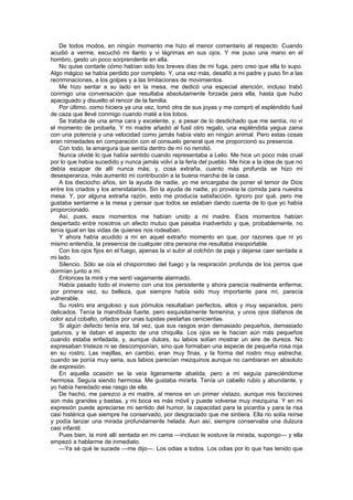 De todos modos, en ningún momento me hizo el menor comentario al respecto. Cuando
acudió a verme, escuchó mi llanto y vi lágrimas en sus ojos. Y me puso una mano en el
hombro, gesto un poco sorprendente en ella.
   No quise contarle cómo habían sido los breves días de mi fuga, pero creo que ella lo supo.
Algo mágico se había perdido por completo. Y, una vez más, desafió a mi padre y puso fin a las
recriminaciones, a los golpes y a las limitaciones de movimientos.
   Me hizo sentar a su lado en la mesa, me dedicó una especial atención, incluso trabó
conmigo una conversación que resultaba absolutamente forzada para ella, hasta que hubo
apaciguado y disuelto el rencor de la familia.
   Por último, como hiciera ya una vez, tomó otra de sus joyas y me compró el espléndido fusil
de caza que llevé conmigo cuando maté a los lobos.
   Se trataba de una arma cara y excelente, y, a pesar de lo desdichado que me sentía, no vi
el momento de probarla. Y mi madre añadió al fusil otro regalo, una espléndida yegua zaina
con una potencia y una velocidad como jamás había visto en ningún animal. Pero estas cosas
eran nimiedades en comparación con el consuelo general que me proporcionó su presencia.
   Con todo, la amargura que sentía dentro de mí no remitió.
   Nunca olvidé lo que había sentido cuando representaba a Lelio. Me hice un poco más cruel
por lo que había sucedido y nunca jamás volví a la feria del pueblo. Me hice a la idea de que no
debía escapar de allí nunca más; y, cosa extraña, cuanto más profunda se hizo mi
desesperanza, más aumentó mi contribución a la buena marcha de la casa.
   A los dieciocho años, sin la ayuda de nadie, yo me encargaba de poner el temor de Dios
entre los criados y los arrendatarios. Sin la ayuda de nadie, yo proveía la comida para nuestra
mesa. Y, por alguna extraña razón, esto me producía satisfacción. Ignoro por qué, pero me
gustaba sentarme a la mesa y pensar que todos se estaban dando cuenta de lo que yo había
proporcionado.
   Así, pues, esos momentos me habían unido a mi madre. Esos momentos habían
despertado entre nosotros un afecto mutuo que pasaba inadvertido y que, probablemente, no
tenía igual en las vidas de quienes nos rodeaban.
   Y ahora había acudido a mí en aquel extraño momento en que, por razones que ni yo
mismo entendía, la presencia de cualquier otra persona me resultaba insoportable.
   Con los ojos fijos en el fuego, apenas la vi subir al colchón de paja y dejarse caer sentada a
mi lado.
   Silencio. Sólo se oía el chisporroteo del fuego y la respiración profunda de los perros que
dormían junto a mí.
   Entonces la miré y me sentí vagamente alarmado.
   Había pasado todo el invierno con una tos persistente y ahora parecía realmente enferma;
por primera vez, su belleza, que siempre había sido muy importante para mí, parecía
vulnerable.
   Su rostro era anguloso y sus pómulos resultaban perfectos, altos y muy separados, pero
delicados. Tenía la mandíbula fuerte, pero exquisitamente femenina, y unos ojos diáfanos de
color azul cobalto, orlados por unas tupidas pestañas cenicientas.
   Si algún defecto tenía era, tal vez, que sus rasgos eran demasiado pequeños, demasiado
gatunos, y le daban el aspecto de una chiquilla. Los ojos se le hacían aún más pequeños
cuando estaba enfadada, y, aunque dulces, su labios solían mostrar un aire de dureza. No
expresaban tristeza ni se descomponían, sino que formaban una especie de pequeña rosa roja
en su rostro. Las mejillas, en cambio, eran muy finas, y la forma del rostro muy estrecha;
cuando se ponía muy seria, sus labios parecían mezquinos aunque no cambiaran en absoluto
de expresión.
   En aquella ocasión se la veía ligeramente abatida, pero a mí seguía pareciéndome
hermosa. Seguía siendo hermosa. Me gustaba mirarla. Tenía un cabello rubio y abundante, y
yo había heredado ese rasgo de ella.
   De hecho, me parezco a mi madre, al menos en un primer vistazo, aunque mis facciones
son más grandes y bastas, y mi boca es más móvil y puede volverse muy mezquina. Y en mi
expresión puede apreciarse mi sentido del humor, la capacidad para la picardía y para la risa
casi histérica que siempre he conservado, por desgraciado que me sintiera. Ella no solía reírse
y podía lanzar una mirada profundamente helada. Aun así, siempre conservaba una dulzura
casi infantil.
   Pues bien, la miré allí sentada en mi cama —incluso le sostuve la mirada, supongo— y ella
empezó a hablarme de inmediato.
   —Ya sé qué te sucede —me dijo—. Los odias a todos. Los odias por lo que has tenido que
 