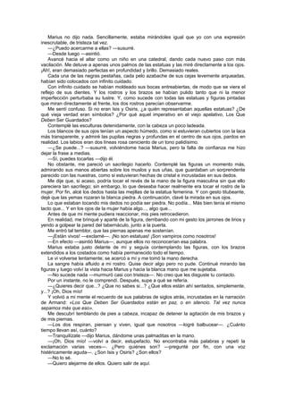 Marius no dijo nada. Sencillamente, estaba mirándoles igual que yo con una expresión
inescrutable, de tristeza tal vez.
    —¿Puedo acercarme a ellas? —susurré.
    —Desde luego —asintió.
    Avancé hacia el altar como un niño en una catedral, dando cada nuevo paso con más
vacilación. Me detuve a apenas unos palmos de las estatuas y las miré directamente a los ojos.
¡Ah!, eran demasiado perfectas en profundidad y brillo. Demasiado reales.
    Cada una de las negras pestañas, cada pelo azabache de sus cejas levemente arqueadas,
habían sido colocados con infinito cuidado.
    Con infinito cuidado se habían moldeado sus bocas entreabiertas, de modo que se viera el
reflejo de sus dientes. Y los rostros y los brazos se habían pulido tanto que ni la menor
imperfección perturbaba su lustre. Y, como sucede con todas las estatuas y figuras pintadas
que miran directamente al frente, los dos rostros parecían observarme.
    Me sentí confuso. Si no eran Isis y Osiris, ¿a quién representaban aquellas estatuas? ¿De
qué vieja verdad eran símbolos? ¿Por qué aquel imperativo en el viejo apelativo, Los Que
Deben Ser Guardados?
    Contemplé las esculturas detenidamente, con la cabeza un poco ladeada.
    Los blancos de sus ojos tenían un aspecto húmedo, como si estuvieran cubiertos con la laca
más transparente, y admiré las pupilas negras y profundas en el centro de sus ojos, pardos en
realidad. Los labios eran dos líneas rosa ceniciento de un tono palidísimo.
    —¿Se puede...? —susurré, volviéndome hacia Marius, pero la falta de confianza me hizo
dejar la frase a medias.
    —Sí, puedes tocarlas —dijo él.
    No obstante, me pareció un sacrilegio hacerlo. Contemplé las figuras un momento más,
admirando sus manos abiertas sobre los muslos y sus uñas, que guardaban un sorprendente
parecido con las nuestras, como si estuvieran hechas de cristal e incrustadas en sus dedos.
    Me dije que, si acaso, podría tocar el revés de la mano de la figura masculina sin que ello
pareciera tan sacrílego; sin embargo, lo que deseaba hacer realmente era tocar el rostro de la
mujer. Por fin, alcé los dedos hasta las mejillas de la estatua femenina. Y con gesto titubeante,
dejé que las yemas rozaran la blanca piedra. A continuación, clavé la mirada en sus ojos.
    Lo que estaban tocando mis dedos no podía ser piedra. No podía... Más bien tenía el mismo
tacto que... Y en los ojos de la mujer había algo..., algo que...
    Antes de que mi mente pudiera reaccionar, mis pies retrocedieron.
    En realidad, me brinqué y aparté de la figura, derribando con mi gesto los jarrones de lirios y
yendo a golpear la pared del tabernáculo, junto a la puerta.
    Me entró tal temblor, que las piernas apenas me sostenían.
    —¡Están vivos! —exclamé—. ¡No son estatuas! ¡Son vampiros como nosotros!
    —En efecto —asintió Marius—, aunque ellos no reconocerían esa palabra.
    Marius estaba justo delante de mí y seguía contemplando las figuras, con los brazos
extendidos a los costados como había permanecido todo el tiempo.
    Le vi volverse lentamente; se acercó a mí y me tomó la mano derecha.
    La sangre había afluido a mi rostro. Quise decir algo pero no pude. Continué mirando las
figuras y luego volví la vista hacia Marius y hacia la blanca mano que me sujetaba.
    —No sucede nada —murmuró casi con tristeza—. No creo que les disguste tu contacto.
    Por un instante, no le comprendí. Después, supe a qué se refería.
    —¿Quieres decir que...? ¿Que no sabes si...? ¿Que ellos están ahí sentados, simplemente,
y...? ¡Oh, Dios mío!
    Y volvió a mi mente el recuerdo de sus palabras de siglos atrás, incrustadas en la narración
de Armand: «Los Que Deben Ser Guardados están en paz, o en silencio. Tal vez nunca
sepamos más que eso».
    Me descubrí temblando de pies a cabeza, incapaz de detener la agitación de mis brazos y
de mis piernas.
    —Los dos respiran, piensan y viven, igual que nosotros —logré balbucear—. ¿Cuánto
tiempo llevan así, cuánto?
    —Tranquilízate —dijo Marius, dándome unas palmaditas en la mano.
    —¡Oh, Dios mío! —volví a decir, estupefacto. No encontraba más palabras y repetí la
exclamación varias veces—. ¿Pero quiénes son? —pregunté por fin, con una voz
histéricamente aguda—. ¿Son Isis y Osiris? ¿Son ellos?
    —No lo sé.
    —Quiero alejarme de ellos. Quiero salir de aquí.
 