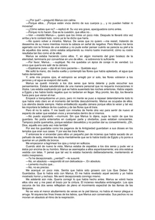 —¿Por qué? —preguntó Marius con calma.
    —Porque ellos... ¡Porque están vivos dentro de sus cuerpos y..., y no pueden hablar ni
moverse!
    —¿Cómo sabes que no? —replicó él. Su voz era grave, apaciguadora como antes.
    —Porque no lo hacen. Ésa es la cuestión, que ellos no...
    —Ven —insistió Marius—, quiero que los mires un poco más. Después te llevaré otra vez
arriba y te lo contaré todo, como ya te he dicho que haría.
    —No quiero volver a mirarlos, Marius. De veras que no quiero —me resistí, tratando de
desasirme de su mano mientras movía la cabeza en señal de negativa. Pero Marius me tenía
agarrado con la firmeza de una estatua y no pude evitar pensar cuánto se parecía su piel a la
de aquellos dos seres, cómo estaba adquiriendo su mismo lustre inverosímil, cómo su rostro
resultaba tan liso como el de ellos.
    Marius se estaba haciendo como ellos. Y, en algún momento del gran bostezo de la
eternidad, terminaría por convertirse en uno de ellos... si sobrevivía lo suficiente.
    —Por favor, Marius... —supliqué. No me quedaba un ápice de coraje ni de vanidad. Lo
único que quería era salir de la cámara.
    —Espérame pues —dijo él en tono paciente—. Quédate aquí.
    Me soltó la mano, dio media vuelta y contempló las flores que había aplastado, el agua que
había derramado.
    Y, ante mis propios ojos, el estropicio se arregló por sí solo, las flores volvieron a los
jarrones y el agua se evaporó del suelo.
    Marius se quedó mirando a los dos seres que tenía delante y pude escuchar sus
pensamientos. Estaba saludándoles de una manera personal que no requería invocaciones ni
títulos. Les estaba explicando por qué se había ausentado las noches anteriores. Había viajado
a Egipto y les había traído regalos que no tardarían en llegar. Muy pronto, les dijo, los llevaría
fuera para que vieran el mar.
    Empecé a tranquilizarme un poco, pero mi mente se puso a repasar detenidamente todo lo
que había visto claro en el momento del terrible descubrimiento. Marius se ocupaba de ellos.
Los atendía desde siempre. Había embellecido aquella cámara porque ellos la veían y tal vez
les importara la belleza de los cuadros y de las flores que él traía.
    Pero él no lo sabía. Y me bastó con mirarles de frente otra vez para sentir de nuevo el
espanto de saber que estaban vivos y encerrados dentro de sí mismos.
    —No puedo soportarlo —murmuré. Sin que Marius lo dijera, supe la razón de que los
guardara. No podía enterrarlos en cualquier parte y olvidarlos, pues estaban conscientes.
Tampoco podía quemarlos, porque estaban desvalidos y no podían dar su consentimiento. ¡Oh,
Dios, aquello era cada vez más terrible!
    Por eso los guardaba como los paganos de la Antigüedad guardaban a sus dioses en los
templos que eran sus casas. Y por eso les traía flores.
    Y entonces le vi encender para ellos un pequeño pan de incienso que había sacado de un
pañuelo de seda, mientras les decía mentalmente que se lo había traído de Egipto y lo ponía a
quemar en un platillo de bronce.
    Me empezaron a lagrimear los ojos y rompí en sollozos.
    Cuando alcé de nuevo la vista, Marius estaba de espaldas a los dos seres y pude ver a
éstos por encima de su hombro. Marius se asemejaba a ellos espantosamente; era otra estatua
vestida con telas. Y pensé que tal vez lo estaba haciendo deliberadamente, manteniendo el
rostro inexpresivo.
    —Te he decepcionado, ¿verdad? —le susurré.
    —No, en absoluto —respondió él con delicadeza—. En absoluto.
    —Lamento mucho que...
    —No, no es preciso.
    Me acerqué un poco más. Sentía que había sido grosero con Los Que Deben Ser
Guardados. Que lo había sido con Marius. Él me había revelado aquel secreto y yo había
mostrado horror y rechazo. Me sentí decepcionado conmigo mismo.
    Me adelanté aún más. Quería corregir lo que había hecho antes. Marius se volvió hacia
ellos otra vez y me pasó el brazo por la cintura. El incienso resultaba embriagador. Los ojos
oscuros de los dos seres reflejaban de pleno el movimiento espectral de las llamas de las
lámparas.
    No se veía el menor abultamiento de venas en la piel blanca; no había el menor pliegue o
arruga. Ni siquiera las finas líneas de los labios, que Marius aún conservaba. Sus pechos no se
movían en absoluto al ritmo de la respiración.
 