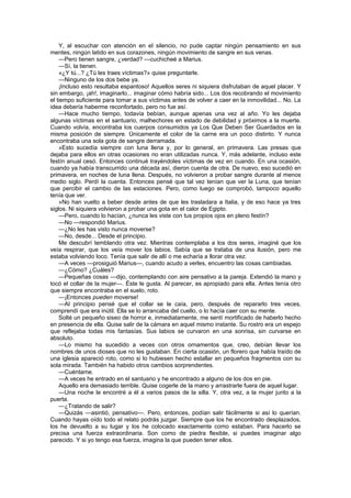 Y, al escuchar con atención en el silencio, no pude captar ningún pensamiento en sus
mentes, ningún latido en sus corazones, ningún movimiento de sangre en sus venas.
    —Pero tienen sangre, ¿verdad? —cuchicheé a Marius.
    —Sí, la tienen.
    «¿Y tú...? ¿Tú les traes víctimas?» quise preguntarle.
    —Ninguno de los dos bebe ya.
    ¡Incluso esto resultaba espantoso! Aquellos seres ni siquiera disfrutaban de aquel placer. Y
sin embargo, ¡ah!, imaginarlo... imaginar cómo habría sido... Los dos recobrando el movimiento
el tiempo suficiente para tomar a sus víctimas antes de volver a caer en la inmovilidad... No. La
idea debería haberme reconfortado, pero no fue así.
    —Hace mucho tiempo, todavía bebían, aunque apenas una vez al año. Yo les dejaba
algunas víctimas en el santuario, malhechores en estado de debilidad y próximos a la muerte.
Cuando volvía, encontraba los cuerpos consumidos ya Los Que Deben Ser Guardados en la
misma posición de siempre. Únicamente el color de la carne era un poco distinto. Y nunca
encontraba una sola gota de sangre derramada.
    »Esto sucedía siempre con luna llena y, por lo general, en primavera. Las presas que
dejaba para ellos en otras ocasiones no eran utilizadas nunca. Y, más adelante, incluso este
festín anual cesó. Entonces continué trayéndoles víctimas de vez en cuando. En una ocasión,
cuando ya había transcurrido una década así, dieron cuenta de otra. De nuevo, eso sucedió en
primavera, en noches de luna llena. Después, no volvieron a probar sangre durante al menos
medio siglo. Perdí la cuenta. Entonces pensé que tal vez tenían que ver la Luna, que tenían
que percibir el cambio de las estaciones. Pero, como luego se comprobó, tampoco aquello
tenía que ver.
    »No han vuelto a beber desde antes de que les trasladara a Italia, y de eso hace ya tres
siglos. Ni siquiera volvieron a probar una gota en el calor de Egipto.
    —Pero, cuando lo hacían, ¿nunca les viste con tus propios ojos en pleno festín?
    —No —respondió Marius.
    —¿No les has visto nunca moverse?
    —No, desde... Desde el principio.
    Me descubrí temblando otra vez. Mientras contemplaba a los dos seres, imaginé que los
veía respirar, que los veía mover los labios. Sabía que se trataba de una ilusión, pero me
estaba volviendo loco. Tenía que salir de allí o me echaría a llorar otra vez.
    —A veces —prosiguió Marius—, cuando acudo a verles, encuentro las cosas cambiadas.
    —¿Cómo? ¿Cuáles?
    —Pequeñas cosas —dijo, contemplando con aire pensativo a la pareja. Extendió la mano y
tocó el collar de la mujer—. Éste le gusta. Al parecer, es apropiado para ella. Antes tenía otro
que siempre encontraba en el suelo, roto.
    —¡Entonces pueden moverse!
    —Al principio pensé que el collar se le caía, pero, después de repararlo tres veces,
comprendí que era inútil. Ella se lo arrancaba del cuello, o lo hacía caer con su mente.
    Solté un pequeño siseo de horror e, inmediatamente, me sentí mortificado de haberlo hecho
en presencia de ella. Quise salir de la cámara en aquel mismo instante. Su rostro era un espejo
que reflejaba todas mis fantasías. Sus labios se curvaron en una sonrisa, sin curvarse en
absoluto.
    —Lo mismo ha sucedido a veces con otros ornamentos que, creo, debían llevar los
nombres de unos dioses que no les gustaban. En cierta ocasión, un florero que había traído de
una iglesia apareció roto, como si lo hubiesen hecho estallar en pequeños fragmentos con su
sola mirada. También ha habido otros cambios sorprendentes.
    —Cuéntame.
    —A veces he entrado en el santuario y he encontrado a alguno de los dos en pie.
    Aquello era demasiado terrible. Quise cogerle de la mano y arrastrarle fuera de aquel lugar.
    —Una noche le encontré a él a varios pasos de la silla. Y, otra vez, a la mujer junto a la
puerta.
    —¿Tratando de salir?
    —Quizás —asintió, pensativo—. Pero, entonces, podían salir fácilmente si así lo querían.
Cuando hayas oído todo el relato podrás juzgar. Siempre que los he encontrado desplazados,
los he devuelto a su lugar y los he colocado exactamente como estaban. Para hacerlo se
precisa una fuerza extraordinaria. Son como de piedra flexible, si puedes imaginar algo
parecido. Y si yo tengo esa fuerza, imagina la que pueden tener ellos.
 