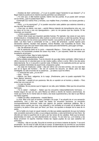 —Acabas de decir «entonces». ¿Y si ya no pueden seguir haciendo lo que desean? ¿Y si
llegar hasta la puerta era lo máximo que les permitían sus esfuerzos?
    —Yo creo que, si ella hubiera querido, habría roto las puertas. Si yo puedo abrir cerrojos
con la mente, ¿qué no podrá hacer ella?
    Contemplé sus rostros fríos y remotos, sus mejillas finas y hundidas, sus bocas grandes y
serenas.
    —Pero, ¿y si te equivocas? ¿Y si pueden escuchar cada palabra que estamos diciendo y
eso les irrita, les enfurece?
    —Creo que, en efecto, nos oyen —asintió Marius tratando de tranquilizarme otra vez, con
su mano en la mía y una voz apaciguadora—, pero no me parece que les importe. Si les
importara, se moverían.
    —¿Cómo puedes saberlo?
    —Hacen otras cosas que requieren grandes fuerzas. Por ejemplo, hay veces en que cierro
el tabernáculo e, inmediatamente, ellos vuelven a correr el cerrojo y a abrir las puertas. Sé que
son ellos porque son los únicos que podrían hacerlo. Las puertas se abren de par en par y ahí
están. Los llevo fuera a contemplar el mar, y, antes del amanecer, cuando regreso para
devolverlos adentro, resultan más pesados, menos flexibles, casi imposibles de mover. Hay
ocasiones en que creo que hacen todas estas cosas para atormentarme, para jugar conmigo.
    —No. Se esfuerzan en vano.
    —No te apresures tanto en tu juicio —respondió Marius—. Como digo, he entrado en su
cámara y he encontrado pruebas de cosas muy raras. Y, por supuesto, están las cosas que
sucedieron al principio...
    Interrumpió la frase. Algo le había distraído.
    —¿Te llegan pensamientos de ellos?
    Marius estaba estudiándoles. Tuve la intuición de que algo había cambiado. Utilicé hasta el
último recurso de mi voluntad para no dar media vuelta y echar a correr. Miré a los dos seres
detenidamente. No vi ni escuché ni percibí nada. Si Marius no me explicaba pronto por qué se
había quedado mirándoles de aquel modo, empezaría a gritar.
    —No seas tan impetuoso, Lestat —dijo por último con una leve sonrisa, con sus ojos fijos
aún en la figura del hombre—. De vez en cuando los escucho, en efecto, pero es algo
ininteligible. Es sólo el sonido de su presencia..., ya sabes a qué me refiero.
    —Y entonces les oyes, ¿no es eso?
    —Sssí... Tal vez.
    —Marius, por favor, salgamos, te lo ruego. ¡Perdóname, pero no puedo soportarlo! Por
favor, Marius, vámonos.
    —Está bien —aceptó él con paciencia. Me dio un apretón en el hombro y añadió—: Pero
antes haz una cosa por mí.
    —Lo que me pidas.
    —Háblales. No es preciso que lo hagas en voz alta, pero háblales. Diles que los encuentras
hermosos.
    —Ya lo saben —repliqué—. Saben que los encuentro indescriptiblemente hermosos. —
Estaba seguro de que así era, pero Marius se refería a decirlo de manera ceremoniosa, de
modo que borré de mi mente todo el miedo y las locas supersticiones y les dije lo que Marius
me había sugerido.
    —Habla con ellos, simplemente —insistió Marius.
    Lo hice. Miré a los ojos al hombre y también a la mujer. Y se adueñó de mi una sensación
extrañísima. Una y otra vez, repetí las frases Os encuentro hermosos, os encuentro
incomparablemente hermosos hasta que dejaron de parecer auténticas palabras. Me vi
rezando como cuando era muy, muy pequeño y me tumbaba en el prado en la ladera de la
montaña y le pedía a Dios que, por favor, por favor, me ayudara a escapar de la casa de mi
padre.
    Así le hablé a la mujer en aquel instante y le dije que estaba agradecido de que me hubiera
sido concedido acercarme a ella y a sus antiguos secretos, y este sentimiento se hizo físico. Se
difundió por toda la superficie de mi piel y por las raíces de los cabellos. Noté que la tensión
abandonaba mi rostro. La noté abandonando mi cuerpo. Yo era todo luz, y el incienso y las
flores envolvían mi espíritu mientras miraba las negras pupilas de sus ojos castaños tan
profundos.
    —Akasha —dije en voz alta. Escuché el nombre en el mismo instante de decirlo. Y me sonó
encantador. Se me erizó el vello de todo el cuerpo. El tabernáculo se convirtió en una frontera
llameante en torno a ella y sólo quedó algo borroso donde estaba la figura sentada del hombre.
 
