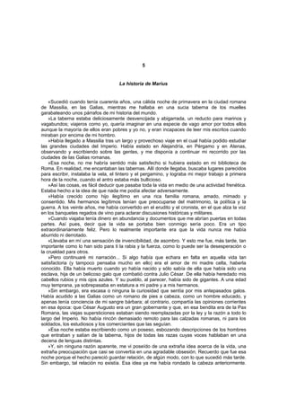 5


                                    La historia de Marius


    «Sucedió cuando tenía cuarenta años, una cálida noche de primavera en la ciudad romana
de Massilia, en las Galias, mientras me hallaba en una sucia taberna de los muelles
garabateando unos párrafos de mi historia del mundo.
    »La taberna estaba deliciosamente desvencijada y abigarrada, un reducto para marinos y
vagabundos; viajeros como yo, quería imaginar en una especie de vago amor por todos ellos
aunque la mayoría de ellos eran pobres y yo no, y eran incapaces de leer mis escritos cuando
miraban por encima de mi hombro.
    »Había llegado a Massilia tras un largo y provechoso viaje en el cual había podido estudiar
las grandes ciudades del Imperio. Había estado en Alejandría, en Pérgamo y en Atenas,
observando y escribiendo sobre las gentes, y me disponía a continuar mi recorrido por las
ciudades de las Galias romanas.
    »Esa noche, no me habría sentido más satisfecho si hubiera estado en mi biblioteca de
Roma. En realidad, me encantaban las tabernas. Allí donde llegaba, buscaba lugares parecidos
para escribir, instalaba la vela, el tintero y el pergamino, y lograba mi mejor trabajo a primera
hora de la noche, cuando el antro estaba más bullicioso.
    »Así las cosas, es fácil deducir que pasaba toda la vida en medio de una actividad frenética.
Estaba hecho a la idea de que nada me podía afectar adversamente.
    »Había crecido como hijo ilegítimo en una rica familia romana, amado, mimado y
consentido. Mis hermanos legítimos tenían que preocuparse del matrimonio, la política y la
guerra. A los veinte años, me había convertido en el erudito y el cronista, en el que alza la voz
en los banquetes regados de vino para aclarar discusiones históricas y militares.
    »Cuando viajaba tenía dinero en abundancia y documentos que me abrían puertas en todas
partes. Así pues, decir que la vida se portaba bien conmigo sería poco. Era un tipo
extraordinariamente feliz. Pero lo realmente importante era que la vida nunca me había
aburrido ni derrotado.
    «Llevaba en mí una sensación de invencibilidad, de asombro. Y esto me fue, más tarde, tan
importante como lo han sido para ti la rabia y la fuerza, como lo puede ser la desesperación o
la crueldad para otros.
    »Pero continuaré mi narración... Si algo había que echara en falta en aquella vida tan
satisfactoria (y tampoco pensaba mucho en ello) era el amor de mi madre celta, haberla
conocido. Ella había muerto cuando yo había nacido y sólo sabía de ella que había sido una
esclava, hija de un belicoso galo que combatió contra Julio César. De ella había heredado mis
cabellos rubios y mis ojos azules. Y su pueblo, al parecer, había sido de gigantes. A una edad
muy temprana, ya sobrepasaba en estatura a mi padre y a mis hermanos.
    »Sin embargo, era escasa o ninguna la curiosidad que sentía por mis antepasados galos.
Había acudido a las Galias como un romano de pies a cabeza, como un hombre educado, y
apenas tenía conciencia de mi sangre bárbara; al contrario, compartía las opiniones corrientes
en esa época: que César Augusto era un gran gobernante y que, en esa bendita era de la Pax
Romana, las viejas supersticiones estaban siendo reemplazadas por la ley y la razón a todo lo
largo del Imperio. No había rincón demasiado remoto para las calzadas romanas, ni para los
soldados, los estudiosos y los comerciantes que las seguían.
    »Esa noche estaba escribiendo como un poseso, esbozando descripciones de los hombres
que entraban y salían de la taberna, hijos de todas las razas cuyas voces hablaban en una
decena de lenguas distintas.
    »Y, sin ninguna razón aparente, me vi poseído de una extraña idea acerca de la vida, una
extraña preocupación que casi se convertía en una agradable obsesión. Recuerdo que fue esa
noche porque el hecho pareció guardar relación, de algún modo, con lo que sucedió más tarde.
Sin embargo, tal relación no existía. Esa idea ya me había rondado la cabeza anteriormente.
 