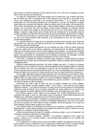 Que volviera a hacerse presente en esas últimas horas de mi vida como ciudadano romano
libre no fue más que una coincidencia.
    »La idea era, simplemente, que existía alguien que lo sabía todo, que lo había visto todo.
No me refería con ello a la existencia de un Ser Supremo, sino más bien a que había en la
Tierra una inteligencia continuada, una conciencia permanente. Y le di vueltas a aquel
pensamiento en unos térmicos prácticos que me excitaron y, a la vez, me relajaron. En algún
lugar había una conciencia de todas las cosas que había visto en mis viajes, una conciencia de
cómo había sido Massilia seis siglos antes, cuando habían llegado los primeros mercaderes
griegos; una conciencia de cómo era Egipto cuando Keops construyó su pirámide. Existía
alguien que sabía cómo estaba el cielo la tarde del día en que Troya había caído ante los
griegos, y alguien o algo sabía qué se habían dicho los campesinos en la pequeña casa de
campo a las afueras de Atenas momentos antes de que los espartanos derribaran las murallas.
    »No tenía sino una idea muy vaga de quién o qué podía ser, pero hallé consuelo en la idea
de que no se había perdido nada espiritual (y el conocimiento lo era). De que existía un
conocimiento perpetuo...
    »Y, mientras tomaba otro trago de vino y pensaba y escribía acerca de ello, me di cuenta de
que aquello era, más que una creencia personal, una constatación. Sencillamente, sentí que
existía una conciencia continuada.
    »La historia que estaba escribiendo era una imitación de ésta. Traté de unificar todas las
cosas que había visto en mi historia, enlazando mis observaciones de tierras y gentes con
todos los comentarios escritos que me habían llegado de los griegos —de Jenofonte, Herodoto
y Posidonio— para elaborar una conciencia continuada del mundo en mi tiempo. Era un reflejo
pálido, una obra limitada, en comparación con la auténtica conciencia. Sin embargo, me sentí
estupendamente mientras continuaba escribiendo en el rincón de la taberna.
    »Con todo, a medianoche, empecé a sentirme algo cansado y, cuando levanté la cabeza
casualmente tras un largo rato de abstraída concentración, advertí que algo había cambiado en
el establecimiento.
    »Estaba inexplicablemente silencioso. De hecho, estaba casi vacío. Y, frente a mí, apenas
iluminado por la luz vacilante de la vela y dando la espalda al local, estaba sentado un hombre
alto de cabello rubio que me observaba en silencio. No me sorprendió tanto su modo de
mirarme (aunque esto ya era desconcertante de por sí) como la constatación de que el hombre
llevaba allí algún rato, cerca de mí, observándome, sin que yo hubiera advertido su presencia.
    »Era un galo, gigantesco como la mayoría de ellos, aún más alto que yo, que tenía un rostro
largo y delgado con una mandíbula extremadamente recia y una nariz aquilina, y unos ojos que
brillaban bajo sus cejas rubias y tupidas con un aire de diáfana inteligencia. Quiero decir con
ello que parecía extremadamente listo, pero también muy joven e inocente. Y, sin embargo, no
era joven. El efecto era desconcertante.
    »Contribuía aún más a ello el hecho de que no llevaba cortados sus rubios cabellos,
ásperos y abundantes, al estilo popular romano —muy cortos—, sino que lucía una melena
hasta los hombros. Y, en lugar de la túnica y la capa que eran por esa época la indumentaria
habitual en todo el Imperio, lucía el antiguo chaquetón de cuero ceñido con un cinturón que
había constituido la prenda habitual entre los bárbaros antes de la llegada de Julio César.
    »El individuo parecía recién salido de los bosques. Me miraba taladrándome con sus
ardientes ojos grises y sentí un vago placer ante su presencia. Anoté apresuradamente los
detalles de su vestimenta, confiando en que el hombre no sabría latín.
    »Sin embargo, la inmovilidad y el silencio en que permanecía me ponían algo nervioso. Sus
ojos eran anormalmente grandes, y los labios le temblaban ligeramente, como si el mero hecho
de verme le excitara. Su mano blanca; limpia y delicada, que tenía apoyada en la mesa con
gesto relajado, parecía ajena al resto de su cuerpo.
    »Una rápida mirada a mi alrededor me indicó que mis esclavos no estaban en la taberna.
Seguramente, me dije, estarían jugando a las cartas en la puerta de al lado, o arriba con un par
de mujeres. En cualquier momento aparecerían.
    »Dirigí una breve sonrisa forzada a mi extraño y silencioso amigo y volví a mi quehacer. Sin
embargo, él empezó a hablarme sin preámbulos.
    »—Tú eres un hombre instruido, ¿verdad? —me preguntó. Hablaba el latín vulgar del
Imperio, aunque con un marcado acento, y pronunciaba cada palabra con un cuidado que
resultaba casi musical.
    »Le contesté que, en efecto, tenía la fortuna de haber recibido una educación; tras esto, me
puse a escribir otra vez confiando en que mi respuesta lo desanimaría. Al fin y al cabo, el sujeto
bien merecía una mirada, pero yo no tenía ningún interés, realmente, en hablar con él.
 