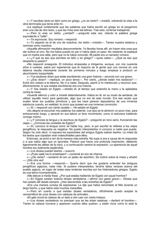 »—Y escribes tanto en latín como en griego, ¿no es cierto? —insistió, volviendo la vista a la
obra terminada que tenía ante mí.
     »Le expliqué cortésmente que las palabras que había escrito en griego en el pergamino
eran una cita de otro texto, y que las mías eran las latinas. Tras esto, continúe trabajando.
     »—Pero tú eres un keltoi, ¿verdad? —preguntó esta vez, citando la palabra griega
equivalente a "celta".
     »—Te equivocas. Soy romano —respondí.
     »—Tu aspecto es el de uno de nosotros, los keltoi —insistió—. Tienes nuestra estatura y
caminas como nosotros.
     «Aquella afirmación resultaba desconcertante. Yo llevaba horas allí, sin hacer otra cosa que
dar sorbos al vino. No me había puesto en pie ni había dado un paso. No obstante, le expliqué
que mi madre era celta, pero que no la había conocido. Mi padre era un senador romano.
     »—¿Y qué es eso que escribes en latín y en griego? —quiso saber—. ¿Qué es eso que
despierta tu pasión?
     »No respondí enseguida. El individuo empezaba a intrigarme, aunque, con mis cuarenta
años a cuestas, sabía por experiencia que la mayoría de la gente que uno conoce en una
taberna resulta interesante durante los primeros minutos y luego empieza a producir un
aburrimiento insoportable.
     »—Tus esclavos dicen que estás escribiendo una gran historia —anunció con voz grave.
     »—¿Eso dicen? —repliqué, un poco tenso—. Por cierto, ¿dónde están mis esclavos? —
Eché otro vistazo a la taberna. No vi a nadie. Después, asentí a mi interlocutor y reconocí que,
efectivamente, lo que estaba escribiendo era una historia.
     »—Y has estado en Egipto —añadió él, al tiempo que extendía la mano y la aplastaba
contra la mesa.
     »Guardé silencio y volví a mirarle detenidamente. Había en él, en su modo de sentarse, de
utilizar aquella mano para gesticular, algo que no era de este mundo. Era ese recato que
suelen tener los pueblos primitivos y que les hace parecer depositarios de una inmensa
sabiduría cuando, en realidad, lo único que poseen es una inmensa convicción.
     »—Sí —respondí con cierta cautela—. He estado en Egipto.
     »Su alegría al escuchar mis palabras fue patente. Los ojos se le abrieron un poco mas, para
entrecerrarse luego, y aprecié en sus labios un leve movimiento, como si estuviera hablando
consigo mismo.
     »—¿Y conoces la lengua y la escritura de Egipto? —preguntó en tono serio, frunciendo las
cejas—. ¿Conoces las ciudades de Egipto?
     »—Sí, conozco la lengua como se habla hoy, pero, si por escribir te refieres a los viejos
jeroglíficos, la respuesta es negativa. No puedo interpretarlos ni conozco a nadie que pueda.
Según he oído decir, ni siquiera los sacerdotes del antiguo Egipto sabían leerlos. La mitad de
los textos que copiaban eran indescifrables para ellos.
     Entonces, se echó a reír de la manera más extraña. No supe si era a causa de mi respuesta
o a que sabía algo que yo ignoraba. Pareció que hacía una profunda inspiración, dilatando
ligeramente las aletas de la nariz, y a continuación serenó la expresión. La apariencia de aquel
hombre era realmente espléndida.
     »—Los dioses pueden leerlos —susurró.
     »—¡Pues ojalá me lo enseñasen! —comenté en son de chanza.
     »—¿De veras? —exclamó él con un jadeo de asombro. Se inclinó sobre la mesa y añadió
—: ¡Dilo otra vez!
     »—Era una broma —respondí—. Quería decir que me gustaría entender los antiguos
jeroglíficos egipcios, nada más. Si pudiera interpretarlos, tendría datos veraces acerca del
pueblo egipcio, en lugar de todas esas tonterías escritas por los historiadores griegos. Egipto
es una tierra incomprendida...
     »Me detuve a media frase. ¿Por qué estaba hablando de Egipto con aquel hombre?
     »—En Egipto existen todavía dioses verdaderos —afirmó con gesto grave—. Dioses que
han estado allí desde siempre. ¿Has descendido a las entrañas de Egipto?
     »Era una manera curiosa de expresarse. Le dije que había remontado el Nilo durante un
largo trecho, y que había visto muchas maravillas.
     »—Pero en cuanto a que existan dioses verdaderos, difícilmente puedo aceptar la
verosimilitud de unos dioses con cabezas de animales...
     »El galo movió la cabeza de un lado a otro casi con cierta tristeza.
     »—Los dioses verdaderos no precisan que se les erijan estatuas —declaró el hombre—.
Tienen la cabeza humana y aparecen cuando ellos quieren, y están vivos como lo está la
 