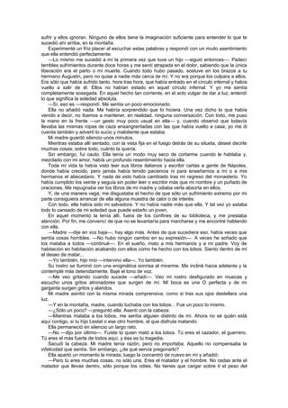 sufrir y ellos ignoran. Ninguno de ellos tiene la imaginación suficiente para entender lo que te
sucedió ahí arriba, en la montaña.
    Experimenté un frío placer al escuchar estas palabras y respondí con un mudo asentimiento
que ella entendió perfectamente.
    —Lo mismo me sucedió a mí la primera vez que tuve un hijo —siguió entonces—. Padecí
terribles sufrimientos durante doce horas y me sentí atrapada en el dolor, sabiendo que la única
liberación era el parto o mi muerte. Cuando todo hubo pasado, sostuve en los brazos a tu
hermano Augustin, pero no quise a nadie más cerca de mí. Y no era porque los culpara a ellos.
Era sólo que había sufrido tanto, hora tras hora, que había entrado en el círculo infernal y había
vuelto a salir de él. Ellos no habían estado en aquel círculo infernal. Y yo me sentía
completamente sosegada. En aquel hecho tan corriente, en el acto vulgar de dar a luz, entendí
lo que significa la soledad absoluta.
    —Sí, eso es —respondí. Me sentía un poco emocionado.
    Ella no añadió nada. Me habría sorprendido que lo hiciera. Una vez dicho lo que había
venido a decir, no íbamos a mantener, en realidad, ninguna conversación. Con todo, me puso
la mano en la frente —un gesto muy poco usual en ella— y, cuando observó que todavía
llevaba las mismas ropas de caza ensangrentadas con las que había vuelto a casa, yo me di
cuenta también y advertí lo sucio y maloliente que estaba.
    Mi madre guardó silencio unos minutos.
    Mientras estaba allí sentado, con la vista fija en el fuego detrás de su silueta, deseé decirle
muchas cosas; sobre todo, cuánto la quería.
    Sin embargo, fui cauto. Ella tenía un modo muy seco de cortarme cuando le hablaba y,
mezclado con mi amor, había un profundo resentimiento hacia ella.
    Toda mi vida la había visto leer sus libros italianos y escribir cartas a gente de Nápoles,
donde había crecido, pero jamás había tenido paciencia ni para enseñarnos a mí o a mis
hermanos el abecedario. Y nada de esto había cambiado tras mi regreso del monasterio. Yo
había cumplido los veinte y seguía sin poder leer o escribir más que mi nombre y un puñado de
oraciones. Me repugnaba ver los libros de mi madre y odiaba verla absorta en ellos.
    Y, de una manera vaga, me disgustaba el hecho de que sólo un sufrimiento extremo por mi
parte consiguiera arrancar de ella alguna muestra de calor o de interés.
    Con todo, ella había sido mi salvadora. Y no había nadie más que ella. Y tal vez yo estaba
todo lo cansado de mi soledad que puede estarlo un joven.
    En aquel momento la tenía allí, fuera de los confines de su biblioteca, y me prestaba
atención. Por fin, me convencí de que no se levantaría para marcharse y me encontré hablando
con ella.
    —Madre —dije en voz baja—, hay algo más. Antes de que sucediera eso, había veces que
sentía cosas horribles. —No hubo ningún cambio en su expresión—. A veces he soñado que
los mataba a todos —continué—. En el sueño, mato a mis hermanos y a mi padre. Voy de
habitación en habitación acabando con ellos como he hecho con los lobos. Siento dentro de mí
el deseo de matar...
    —Yo también, hijo mío —intervino ella—. Yo también.
    Su rostro se iluminó con una enigmática sonrisa al mirarme. Me incliné hacia adelante y la
contemplé más detenidamente. Bajé el tono de voz.
    —Me veo gritando cuando sucede —añadí—. Veo mi rostro desfigurado en muecas y
escucho unos gritos atronadores que surgen de mí. Mi boca es una O perfecta y de mi
garganta surgen gritos y alaridos.
    Mi madre asintió con la misma mirada comprensiva, como si tras sus ojos destellara una
luz.
    —Y en la montaña, madre, cuando luchaba con los lobos... Fue un poco lo mismo.
    —¿Sólo un poco? —preguntó ella. Asentí con la cabeza.
    —Mientras mataba a los lobos, me sentía alguien distinto de mí. Ahora no sé quién está
aquí contigo, si tu hijo Lestat o ese otro hombre, el que disfruta matando.
    Ella permaneció en silencio un largo rato.
    —No —dijo por último—. Fuiste tú quien mató a los lobos. Tú eres el cazador, el guerrero.
Tú eres el más fuerte de todos aquí, y ésa es tu tragedia.
    Sacudí la cabeza. Mi madre tenía razón, pero no importaba. Aquello no compensaba la
infelicidad que sentía. Sin embargo, ¿de qué servía pregonarlo?
    Ella apartó un momento la mirada; luego la concentró de nuevo en mí y añadió:
    —Pero tú eres muchas cosas, no sólo una. Eres el matador y el hombre. No cedas ante el
matador que llevas dentro, sólo porque los odies. No tienes que cargar sobre ti el peso del
 