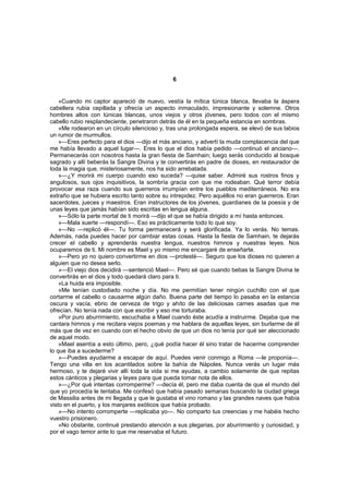 6


    »Cuando mi captor apareció de nuevo, vestía la mítica túnica blanca, llevaba la áspera
cabellera rubia cepillada y ofrecía un aspecto inmaculado, impresionante y solemne. Otros
hombres altos con túnicas blancas, unos viejos y otros jóvenes, pero todos con el mismo
cabello rubio resplandeciente, penetraron detrás de él en la pequeña estancia en sombras.
    »Me rodearon en un círculo silencioso y, tras una prolongada espera, se elevó de sus labios
un rumor de murmullos.
    »—Eres perfecto para el dios —dijo el más anciano, y advertí la muda complacencia del que
me había llevado a aquel lugar—. Eres lo que el dios había pedido —continuó el anciano—.
Permanecerás con nosotros hasta la gran fiesta de Samhain; luego serás conducido al bosque
sagrado y allí beberás la Sangre Divina y te convertirás en padre de dioses, en restaurador de
toda la magia que, misteriosamente, nos ha sido arrebatada.
    »—¿Y morirá mi cuerpo cuando eso suceda? —quise saber. Admiré sus rostros finos y
angulosos, sus ojos inquisitivos, la sombría gracia con que me rodeaban. Qué terror debía
provocar esa raza cuando sus guerreros irrumpían entre los pueblos mediterráneos. No era
extraño que se hubiera escrito tanto sobre su intrepidez. Pero aquéllos no eran guerreros. Eran
sacerdotes, jueces y maestros. Eran instructores de los jóvenes, guardianes de la poesía y de
unas leyes que jamás habían sido escritas en lengua alguna.
    »—Sólo la parte mortal de ti morirá —dijo el que se había dirigido a mí hasta entonces.
    »—Mala suerte —respondí—. Eso es prácticamente todo lo que soy.
    »—No —replicó él—. Tu forma permanecerá y será glorificada. Ya lo verás. No temas.
Además, nada puedes hacer por cambiar estas cosas. Hasta la fiesta de Samhain, te dejarás
crecer el cabello y aprenderás nuestra lengua, nuestros himnos y nuestras leyes. Nos
ocuparemos de ti. Mi nombre es Mael y yo mismo me encargaré de enseñarte.
    »—Pero yo no quiero convertirme en dios —protesté—. Seguro que los dioses no quieren a
alguien que no desea serlo.
    »—El viejo dios decidirá —sentenció Mael—. Pero sé que cuando bebas la Sangre Divina te
convertirás en el dios y todo quedará claro para ti.
    »La huida era imposible.
    »Me tenían custodiado noche y día. No me permitían tener ningún cuchillo con el que
cortarme el cabello o causarme algún daño. Buena parte del tiempo lo pasaba en la estancia
oscura y vacía, ebrio de cerveza de trigo y ahíto de las deliciosas carnes asadas que me
ofrecían. No tenía nada con que escribir y eso me torturaba.
    »Por puro aburrimiento, escuchaba a Mael cuando éste acudía a instruirme. Dejaba que me
cantara himnos y me recitara viejos poemas y me hablara de aquellas leyes, sin burlarme de él
más que de vez en cuando con el hecho obvio de que un dios no tenía por qué ser aleccionado
de aquel modo.
    »Mael asentía a esto último, pero, ¿qué podía hacer él sino tratar de hacerme comprender
lo que iba a sucederme?
    »—Puedes ayudarme a escapar de aquí. Puedes venir conmigo a Roma —le proponía—.
Tengo una villa en los acantilados sobre la bahía de Nápoles. Nunca verás un lugar más
hermoso, y te dejaré vivir allí toda la vida si me ayudas, a cambio solamente de que repitas
estos cánticos y plegarias y leyes para que pueda tomar nota de ellos.
    »—¿Por qué intentas corromperme? —decía él, pero me daba cuenta de que el mundo del
que yo procedía le tentaba. Me confesó que había pasado semanas buscando la ciudad griega
de Massilia antes de mi llegada y que le gustaba el vino romano y las grandes naves que había
visto en el puerto, y los manjares exóticos que había probado.
    »—No intento corromperte —replicaba yo—. No comparto tus creencias y me habéis hecho
vuestro prisionero.
    »No obstante, continué prestando atención a sus plegarias, por aburrimiento y curiosidad, y
por el vago temor ante lo que me reservaba el futuro.
 
