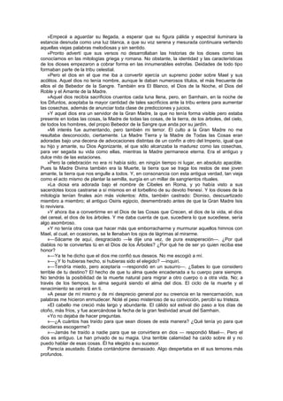 »Empecé a aguardar su llegada, a esperar que su figura pálida y espectral iluminara la
estancia desnuda como una luz blanca, a que su voz serena y mesurada continuara vertiendo
aquellas viejas palabras melodiosas y sin sentido.
    »Pronto advertí que sus versos no desarrollaban las historias de los dioses como las
conocíamos en las mitologías griega y romana. No obstante, la identidad y las características
de los dioses empezaron a cobrar forma en las innumerables estrofas. Deidades de todo tipo
formaban parte de la tribu celestial.
    »Pero el dios en el que me iba a convertir ejercía un supremo poder sobre Mael y sus
acólitos. Aquel dios no tenía nombre, aunque le daban numerosos títulos, el más frecuente de
ellos el de Bebedor de la Sangre. También era El Blanco, el Dios de la Noche, el Dios del
Roble y el Amante de la Madre.
    »Aquel dios recibía sacrificios cruentos cada luna llena, pero, en Samhain, en la noche de
los Difuntos, aceptaba la mayor cantidad de tales sacrificios ante la tribu entera para aumentar
las cosechas, además de anunciar toda clase de predicciones y juicios.
    »Y aquel dios era un servidor de la Gran Madre, la que no tenía forma visible pero estaba
presente en todas las cosas, la Madre de todas las cosas, de la tierra, de los árboles, del cielo,
de todos los hombres, del propio Bebedor de la Sangre que anda por su jardín.
    »Mi interés fue aumentando, pero también mi temor. El culto a la Gran Madre no me
resultaba desconocido, ciertamente. La Madre Tierra y la Madre de Todas las Cosas eran
adoradas bajo una decena de advocaciones distintas de un confín a otro del Imperio, igual que
su hijo y amante, su Dios Agonizante, el que sólo alcanzaba la madurez como las cosechas,
para ver segada su vida como ellas, mientras la Madre permanece eterna. Era el antiguo y
dulce mito de las estaciones.
    »Pero la celebración no era ni había sido, en ningún tiempo ni lugar, en absoluto apacible.
Pues la Madre Divina también era la Muerte, la tierra que se traga los restos de ese joven
amante, la tierra que nos engulle a todos. Y, en consonancia con esta antigua verdad, tan vieja
como el acto mismo de plantar la semilla, surgía en un millar de sangrientos rituales.
    »La diosa era adorada bajo el nombre de Cibeles en Roma, y yo había visto a sus
sacerdotes locos castrarse a sí mismos en el torbellino de su devoto frenesí. Y los dioses de la
mitología tenían finales aún más violentos: Attis, también castrado: Dioniso, descuartizado
miembro a miembro; el antiguo Osiris egipcio, desmembrado antes de que la Gran Madre Isis
lo reviviera.
    »Y ahora iba a convertirme en el Dios de las Cosas que Crecen, el dios de la vida, el dios
del cereal, el dios de los árboles. Y me daba cuenta de que, sucediera lo que sucediese, sería
algo asombroso.
    »Y no tenía otra cosa que hacer más que emborracharme y murmurar aquellos himnos con
Mael, al cual, en ocasiones, se le llenaban los ojos de lágrimas al mirarme.
    »—Sácame de aquí, desgraciado —le dije una vez, de pura exasperación—. ¿Por qué
diablos no te conviertes tú en el Dios de los Árboles? ¿Por qué he de ser yo quien reciba ese
honor?
    »—Ya te he dicho que el dios me confió sus deseos. No me escogió a mí.
    »—¿Y lo hubieras hecho, si hubieras sido el elegido? —inquirí.
    »—Tendría miedo, pero aceptaría —respondió en un susurro—. ¿Sabes lo que considero
terrible de tu destino? El hecho de que tu alma quede encadenada a tu cuerpo para siempre.
No tendrás la posibilidad de la muerte natural para migrar a otro cuerpo o a otra vida. No; a
través de los tiempos, tu alma seguirá siendo el alma del dios. El ciclo de la muerte y el
renacimiento se cerrará en ti.
    »A pesar de mí mismo y de mi desprecio general por su creencia en la reencarnación, sus
palabras me hicieron enmudecer. Noté el peso misterioso de su convicción, percibí su tristeza.
    »El cabello me creció más largo y abundante. El cálido sol estival dio paso a los días de
otoño, más fríos, y fue acercándose la fecha de la gran festividad anual del Samhain.
    »Yo no dejaba de hacer preguntas.
    »—¿A cuántos has traído para que sean dioses de esta manera? ¿Qué tenía yo para que
decidieras escogerme?
    »—Jamás he traído a nadie para que se convirtiera en dios — respondió Mael—. Pero el
dios es antiguo. Le han privado de su magia. Una terrible calamidad ha caído sobre él y no
puedo hablar de esas cosas. Él ha elegido a su sucesor.
    Parecía asustado. Estaba contándome demasiado. Algo despertaba en él sus temores más
profundos.
 