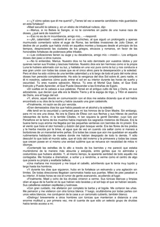 »—¿Y cómo sabes que él me querrá? ¿Tienes tal vez a sesenta candidatos más guardados
en esta fortaleza?
    »Mael sacudió la cabeza y, en un atisbo de inhabitual rudeza, dijo:
    »—Marius, si no Bebes la Sangre, si no te conviertes en padre de una nueva raza de
dioses, ¿qué será de nosotros?
    »—Eso no es de mi incumbencia, amigo mío... —respondí.
    »—¡Ah, calamidad! —exclamó él en un cuchicheo, al que siguió un prolongado y apenas
murmurado comentario sobre el auge de Roma, las terribles invasiones de Julio César, el
declive de un pueblo que había vivido en aquellos montes y bosques desde el principio de los
tiempos, despreciando las ciudades de los griegos, etruscos y romanos, en favor de las
honorables fortalezas de poderosos jefes tribales.
    »—Las civilizaciones tienen su auge y su decadencia, amigo mío —insistí—. Los antiguos
dioses dan paso a otros nuevos.
    »—No lo entiendes, Marius. Nuestro dios no ha sido derrotado por vuestros ídolos y por
quienes narran sus frívolas y lascivas historias. Nuestro dios era tan hermoso como si la propia
Luna le hubiera adornado con su luz, y hablaba en una voz pura como la luz y nos conducía a
esa gran unión con todas las cosas que es el único alivio para la desesperación y la soledad.
Pero el dios ha sido víctima de una terrible calamidad y a lo largo de todo el país del norte otros
dioses han perecido completamente. Ha sido la venganza del dios Sol sobre él, pero nadie, ni
él ni nosotros, sabemos cómo pudo entrar el sol en su interior durante las horas de sueño y
oscuridad. Tú eres nuestra salvación, Marius. Tú eres el Mortal Que Sabe, el Que Está
Instruido y Puede Aprender, el Que Puede Descender a las Entrañas de Egipto.
    »Di vueltas en la cabeza a sus palabras. Pensé en el antiguo culto de Isis y Osiris, en sus
adoradores, que decían que ella era la Madre Tierra y él la espiga de trigo, y Tifón el asesino
de Osiris, era el fuego del sol.
    »Y, ahora, aquel devoto en comunicación con el dios me estaba diciendo que el sol había
encontrado a su dios de la noche y había causado una gran catástrofe.
    «Finalmente, mi razón se dio por vencida.
    »Eran demasiados días los que había pasado en el alcohol y la soledad.
    »Me tendí en la oscuridad y canturreé para mí los himnos de la Gran Madre. Sin embargo,
para mí no era una diosa. No era la Diana de Éfeso con sus flechas y sus hileras de pechos
rebosantes de leche, ni la terrible Cibeles, ni tan siquiera la gentil Deméter, cuyo luto por
Perséfone en la tierra de los muertos había inspirado los sagrados misterios de Eleusis. Era la
buena tierra cuyo aroma me llegaba por las pequeñas ventanas con barrotes de mi prisión. Era
el viento que traía el olor húmedo y dulzón del gran bosque verde. Era las flores de los prados
y la hierba mecida por la brisa, el agua que de vez en cuando oía saltar como si manara a
borbotones de un manantial entre peñas. Era todas las cosas que aún me quedaban en aquella
rudimentaria habitación de madera donde me habían despojado de todo lo demás. Y sólo
descubrí lo que todo el mundo sabe, que el ciclo del invierno y la primavera y todas las cosas
que crecen posee en sí mismo una verdad sublime que se renueva sin necesidad de mitos ni
idiomas.
    »Contemplé las estrellas de lo alto a través de los barrotes y me pareció que estaba
muriéndome de la manera más absurda y estúpida, entre gentes que no admiraba y
costumbres que hubiera abolido. Y, al mismo tiempo, la aparente santidad de todo aquello me
contagiaba. Me forzaba a dramatizar, a soñar y a rendirme, a verme como el centro de algo
que poseía su propia y exaltada belleza.
    »Una mañana me incorporé y me toqué el cabello, advirtiendo que lo tenía muy tupido y
largo hasta los hombros.
    »Y durante los días que siguieron, hubo en la fortaleza un estruendo y una agitación sin
límites. De todas direcciones llegaban carromatos hasta sus puertas. Miles de pies pasaban a
su interior. A todas horas se oía el rumor de gente avanzando, acudiendo al lugar.
    »Finalmente, Mael y ocho de los druidas vinieron a verme. Sus túnicas blancas y limpias
olían al agua de la fuente en la que habían sido lavadas y al sol bajo el que se habían secado.
Sus cabelleras estaban cepilladas y lustrosas.
    »Con gran cuidado, me afeitaron por completo la barba y el bigote. Me cortaron las uñas.
Me peinaron y me vistieron con otra túnica blanca. Y luego, ocultándome por todas partes con
unos velos blancos, me condujeron de la casa a un carromato cubierto, también blanco.
    »Distinguí brevemente a otros hombres con túnicas que mantenían a distancia a una
enorme multitud y, por primera vez, me di cuenta de que sólo un selecto grupo de druidas
había tenido acceso a mí.
 