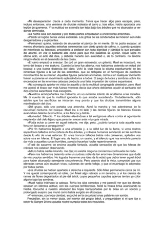 «Mi desesperación crecía a cada momento. Tenía que hacer algo para escapar, pero,
incluso entonces, una veintena de druidas rodeaba el carro y, tras ellos, había apostada una
legión de guerreros. Y la multitud se extendía tan lejos bajo los árboles que no alcanzaba a ver
dónde terminaba.
    «La noche caía con rapidez y por todas partes empezaban a encenderse antorchas.
    «Percibí el rugido de las voces excitadas. Los gritos de los condenados se hicieron aún más
desgarradores y suplicantes.
    «Permanecí quieto, tratando de ahuyentar el pánico de mi mente. Si no podía escapar, al
menos afrontaría aquellas extrañas ceremonias con cierto grado de calma, y, cuando quedara
de manifiesto su falsedad, procedería a declarar con toda dignidad y claridad lo que pensaba
del asunto, en voz lo bastante alta como para que mis palabras se oyeran. Aquél sería mi
último acto, el acto del dios, y debería hacerlo con autoridad o, de lo contrario, no tendría
ningún efecto en el desarrollo de las cosas.
    «El carro empezó a avanzar. Se oyó un gran estruendo, un griterío; Mael se incorporó, me
tomó del brazo y me sostuvo. Cuando la lona fue abierta, nos habíamos detenido en mitad del
bosque a una buena distancia del claro. Volví la vista hacia la silueta espeluznante de las
inmensas figuras a la luz de las antorchas, que se reflejaba en el hormigueo de patéticos
movimientos de su interior. Aquellas figuras parecían animadas, como si en cualquier momento
fueran a ponerse en movimiento aplastándonos a todos. El juego de luces y sombras sobre los
encerrados en las enormes cabezas producía una falsa impresión de rostros espantosos.
    »No conseguía apartar mi vista de aquello y de la multitud congregada alrededor, pero Mael
me apretó el brazo con más fuerza mientras decía que ahora debíamos acudir al santuario del
dios con los sacerdotes más escogidos.
    «Nuestros acompañantes me rodearon, en un evidente intento de ocultarme a las miradas.
Me di cuenta de que la multitud ignoraba lo que estaba sucediendo. Probablemente, sólo
sabían que los sacrificios se iniciarían muy pronto y que los druidas transmitirían alguna
manifestación del dios.
    »Del grupo, sólo uno portaba una antorcha. Abrió la marcha y nos adentramos en la
oscuridad nocturna del bosque. Mael iba a mi lado y las demás figuras de blancas túnicas
avanzaban delante de nosotros, a los flancos y detrás.
    »Humedad. Silencio. Y los árboles elevándose a tal vertiginosa altura contra el agonizante
resplandor del cielo lejano que parecían crecer ante mi propia mirada.
    »Podía echar a correr en aquel instante, me dije, pero, ¿cuánto tardaría toda aquella raza
feroz en lanzarse a perseguirme?
    »Por fin habíamos llegado a una arboleda y, a la débil luz de la llama, vi unos rostros
espantosos tallados en la corteza de los árboles, y cráneos humanos sonriendo en las sombras
desde lo alto de unas estacas. En unos troncos tallados había más calaveras, apiladas una
sobre otra en hileras. El lugar era, de hecho, un osario, y el silencio que nos envolvía parecía
dar vida a aquellas cosas horribles, parecía hacerlas hablar repentinamente.
    »Traté de sacarme de encima aquella fantasía, aquella sensación de que las hileras de
cráneos nos estaban observando.
    »Allí no había nadie mirando, me dije; no existía ninguna conciencia continuada de nada.
    »Pero nos habíamos detenido ante un nudoso roble de tan enormes dimensiones que dudé
de mis propios sentidos. No lograba hacerme una idea de la edad que debía tener aquel árbol
para haber alcanzado semejante circunferencia. Pero cuando alcé la vista, comprobé que sus
elevadas ramas aún estaban vivas, cubiertas de verde follaje, y que el muérdago lo adornaba
por todas partes.
    »Los druidas se habían apartado a derecha e izquierda. Sólo Mael permanecía cerca de mí.
Y me quedé contemplando el roble, con Mael algo retirado a mi derecha, y vi los cientos de
ramos de flores depositados al pie del árbol, cuyos pequeños capullos apenas tenían ya color
alguno bajo las sombras.
    »Mael había inclinado la cabeza. Tenía los ojos cerrados y me pareció ver que los demás
estaban en idéntica actitud, con los cuerpos temblorosos. Noté la fresca brisa acariciando la
hierba. Escuché a nuestro alrededor las hojas transportadas por la brisa en un sonoro y
prolongado suspiro que murió como había surgido en el bosque.
    »Y entonces, con toda claridad, escuché en la oscuridad unas palabras sin sonido.
    Procedían, sin la menor duda, del interior del propio árbol, y preguntaban si el que iba a
beber la Sangre Divina aquella noche cumplía todos los requisitos.
 