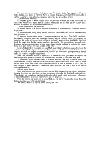 »Por un instante, creí estar volviéndome loco. Me habían dado alguna pócima. ¡Pero no
había bebido nada desde la mañana! Tenía la cabeza despejada, dolorosamente despejada, y
volví a escuchar el pulso silencioso de aquel personaje que preguntaba ahora:
    »¿Es un hombre instruido?
    »La esbelta figura de Mael pareció brillar tenuemente mientras, sin duda, expresaba su
respuesta. Y los rostros de los demás parecían extasiados, con los ojos fijos en el gran roble.
El único movimiento era el parpadeo de la antorcha.
    »¿Puede descender a las Entrañas?
    »Vi asentir a Mael. Sus ojos se llenaron de lágrimas y su pálida nuez se movió como si
tragara algo.
    »Sí, mi fiel servidor, estoy vivo y te estoy hablando. Has obrado bien y voy a hacer el nuevo
dios. Envíale a mí.
    »El asombro no me dejaba hablar, y tampoco tenía nada que decir. Todo había cambiado.
De repente, todas mis creencias, todas las cosas en las que confiaba, habían sido puestas en
cuestión. No sentía el menor miedo, sólo una confusión que me tenía paralizado. Mael me
tomó del brazo. Los demás druidas acudieron a ayudarle y fui conducido en torno al árbol,
limpio de las flores amontonadas en sus raíces, hasta quedar en la parte posterior del tronco,
frente a un gran montón de rocas apilado contra éste.
    »La arboleda también mostraba por aquel lado sus imágenes talladas, sus colecciones de
calaveras y las pálidas figuras de unos druidas a los que no había visto antes. Y fueron éstos,
algunos de ellos con largas barbas blancas, quienes se adelantaron para poner sus manos
sobre las piedras y empezar a apartarlas.
    »Mael y los demás les ayudaron, levantando en silencio aquellas grandes rocas, algunas de
ellas tan pesadas que eran precisos tres hombres para moverlas, y colocarlas a un lado.
    »Y, finalmente, quedó al descubierto en la base del roble una recia puerta de hierro con
unos enormes cerrojos. Mael sacó una llave de hierro y pronunció unas largas palabras en el
idioma de los keltoi, a las cuales respondieron los demás. A Mael le temblaba la mano, pero no
tardó en abrir la puerta. El portador de la antorcha encendió otra tea y me la puso en las manos
mientras Mael decía:
    »—Entra ahora, Marius.
    »Bajo la luz vacilante de las llamas, nos miramos. El druida parecía una criatura desvalida,
incapaz de mover los miembros, aunque su corazón rebosaba de alegría al contemplarme.
Vislumbré en ese instante un levísimo atisbo del prodigio que le había acontecido e inflamado,
y me sentí totalmente abrumado y confundido por sus orígenes.
    »Pero del interior del árbol, de la oscuridad que se abría tras aquella puerta bastante
tallada, surgió de nuevo la voz silenciosa:
    »"No temas, Marius. Te espero. Toma la luz y ven a mí. "
 