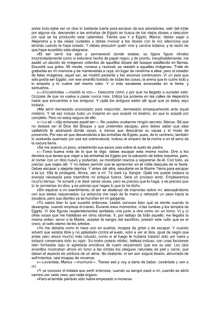 sobre todo debe ser un dios lo bastante fuerte para escapar de sus adoradores, salir del roble
por alguna vía, descender a las entrañas de Egipto en busca de los viejos dioses y descubrir
por qué se ha producido esta calamidad. Tienes que ir a Egipto, Marius; debes viajar a
Alejandría y a las viejas ciudades y debes invocar a los dioses con la voz silenciosa que
tendrás cuando te haya creado. Y debes descubrir quién vive y camina todavía, y la razón de
que haya sucedido esta desgracia.
    »El ser cerró los ojos y permaneció donde estaba; su ligera figura vibraba
incontroladamente como si estuviera hecha de papel negro; y de pronto, inexplicablemente, me
asaltó un aluvión de imágenes violentos de aquellos dioses del bosque estallando en llamas.
Escuché sus gritos. Mi mente, romana y racional, se resistió a aquellas imágenes. Traté de
grabarlas en mi memoria y de mantenerlas a raya, en lugar de rendirme a ellas, pero el creador
de tales imágenes, aquel ser, se mostró paciente y las escenas continuaron. Vi un país que
sólo podía ser Egipto, con ese amarillo tostado de todas las cosas, la arena que lo cubre todo y
lo empaña y lo vuelve del mismo color. Y vi más escaleras excavadas en la tierra, y
santuarios...
    »—Encuéntrales —insistió la voz—. Descubre cómo y por qué ha llegado a suceder esto.
Ocúpate de que no vuelva a pasar nunca más. Utiliza tus poderes en las calles de Alejandría
hasta que encuentres a los antiguos. Y ojalá los antiguos estén allí igual que yo estoy aquí
todavía.
    »Me sentí demasiado anonadado para responder, demasiado empequeñecido ante aquel
misterio. Y tal vez incluso hubo un instante en que acepté mi destino, en que lo acepté por
completo. Pero no estoy seguro de ello.
    »—Lo sé —dijo entonces aquel ser—. No puedes ocultarme ningún secreto, Marius. Sé que
no deseas ser el Dios del Bosque y que pretendes escapar, pero debes saber que esta
catástrofe te alcanzará donde vayas, a menos que descubras su causa y el modo de
prevenirla. Por eso sé que descenderás a las entrañas de Egipto, pues, de lo contrario, también
tú acabarás quemado por ese sol sobrenatural, incluso al amparo de la noche o en el seno de
la oscura tierra.
    »Se me acercó un poco, arrastrando sus secos pies sobre el suelo de piedra.
    »—Toma buena nota de lo que te digo: debes escapar esta misma noche. Diré a los
devotos que tienes que viajar a las entrañas de Egipto por la salvación de todos nosotros, pero,
al contar con un dios nuevo y poderoso, se mostrarán reacios a separarse de él. Con todo, es
preciso que viajes allí. Y no debes permitir que te aprisionen en el roble después de la fiesta.
Debes escapar y alejarte deprisa. Y antes del alba, sepultarte en la Madre Tierra para escapar
a la luz. Ella te protegerá. Ahora, ven a mí. Te daré La Sangre. Ojalá me quede todavía la
energía necesaria para trasmitirte mi antigua fuerza. Será un proceso lento. Emplearemos
mucho tiempo. Te tomaré y te daré varias veces, pero es preciso que lo haga, y es preciso que
tú te conviertas en dios, y es preciso que hagas lo que te he dicho.
    »Sin esperar a mi asentimiento, el ser se abalanzó de improviso sobre mí, atenazándome
con sus dedos requemados. La antorcha me cayó de la mano y retrocedí un paso hacia la
escalera, pero sus dientes ya se hundían en mi garganta.
    »Tú sabes bien lo que sucedió entonces, Lestat; conoces bien qué se siente cuando te
desangras, cuando empieza el mareo. Durante esos momentos, vi las tumbas y los templos de
Egipto. Vi dos figuras resplandecientes sentadas una junto a otra como en un trono. Vi y oí
otras voces que me hablaban en otros idiomas. Y, por debajo de todo aquello, me llegaba la
misma orden; servir a la Madre, aceptar la sangre del sacrificio, presidir este culto que es el
único, el culto eterno de los árboles.
    »Yo me debatía como lo hace uno en sueños, incapaz de gritar y de escapar. Y cuando
advertí que estaba libre y no aplastado contra el suelo, volví a ver al dios, igual de negro que
antes pero ahora mucho más robusto, como si el fuego le hubiera tostado sólo por fuera y
todavía conservara todo su vigor. Su rostro poseía nitidez, belleza incluso, con unas facciones
bien formadas bajo la agrietada envoltura de cuero requemado que era su piel. Los ojos
amarillos mostraban ahora en tomo a las órbitas los pliegues naturales de piel y carne, que
daban el aspecto de pórticos de un alma. No obstante, el ser aún seguía lisiado, abrumado de
sufrimientos, casi incapaz de moverse.
    »—Levántate, Marius —murmuró—. Tienes sed y voy a darte de beber. Levántate y ven a
mí.
    »Y ya conoces el éxtasis que sentí entonces, cuando su sangre pasó a mí, cuando se abrió
camino por cada vaso, por cada órgano.
    »Pero el terrible péndulo sólo había empezado a moverse.
 