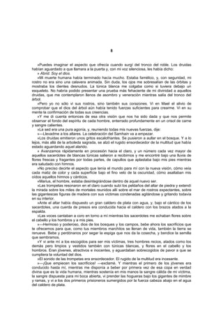 8


    »Puedes imaginar el aspecto que ofrecía cuando surgí del tronco del roble. Los druidas
habían aguardado a que llamara a la puerta y, con mi voz silenciosa, les había dicho:
    » Abrid. Soy el dios.
    »Mi muerte humana había terminado hacía mucho. Estaba famélico, y, con seguridad, mi
rostro no era sino una calavera animada. Sin duda, los ojos me sobresalían de las órbitas y
mostraba los dientes desnudos. La túnica blanca me colgaba como si tuviera debajo un
esqueleto. No habría podido presentar una prueba más fehaciente de mi divinidad a aquellos
druidas, que me contemplaron llenos de asombro y veneración mientras salía del tronco del
árbol.
    »Pero yo no sólo vi sus rostros, sino también sus corazones. Vi en Mael el alivio de
comprobar que el dios del árbol aún había tenido fuerzas suficientes para crearme. Vi en su
mente la confirmación de todas sus creencias.
    »Y me di cuenta entonces de esa otra visión que nos ha sido dada y que nos permite
observar el fondo del espíritu de cada hombre, enterrado profundamente en un crisol de carne
y sangre calientes.
    »La sed era una pura agonía, y, reuniendo todas mis nuevas fuerzas, dije:
    »—Llevadme a los altares. La celebración del Samhain va a empezar.
    »Los druidas emitieron unos gritos escalofriantes. Se pusieron a aullar en el bosque. Y a lo
lejos, más allá de la arboleda sagrada, se alzó el rugido ensordecedor de la multitud que había
estado aguardando aquel alarido.
    » Avanzamos rápidamente en procesión hacia el claro, y un número cada vez mayor de
aquellos sacerdotes de blancas túnicas salieron a recibirnos y me encontré bajo una lluvia de
flores frescas y fragantes por todas partes, de capullos que aplastaba bajo mis pies mientras
era saludado con himnos.
    »No preciso decirte el aspecto que tenía el mundo para mí con la nueva visión, cómo veía
cada matiz de color y cada superficie bajo el fino velo de la oscuridad, cómo asaltaban mis
oídos aquellos himnos y cánticos.
    »Marius, el hombre, estaba desintegrándose dentro de aquel nuevo ser.
    »Las trompetas resonaron en el claro cuando subí los peldaños del altar de piedra y extendí
la mirada sobre los miles de mortales reunidos allí sobre el mar de rostros expectantes, sobre
las gigantescas figuras de madera con sus víctimas condenadas agitándose y gritando todavía
en su interior.
    »Ante el altar había dispuesto un gran caldero de plata con agua, y, bajo el cántico de los
sacerdotes, una cuerda de presos era conducida hacia el caldero con los brazos atados a la
espalda.
    »Las voces cantaban a coro en torno a mí mientras los sacerdotes me echaban flores sobre
el cabello y los hombros y a mis pies.
    »—Hermoso y poderoso, dios de los bosques y los campos, bebe ahora los sacrificios que
te ofrecemos para que, como tus miembros marchitos se llenan de vida, también la tierra se
renueve. Bebe y perdónanos por segar la espiga que nos da la cosecha, y bendice la semilla
que sembramos.
    »Y vi ante mí a los escogidos para ser mis víctimas, tres hombres recios, atados como los
demás pero limpios y vestidos también con túnicas blancas, y flores en el cabello y los
hombros. Eran jóvenes, atractivos e inocentes, y aguardaban sobrecogidos de pavor a que se
cumpliera la voluntad del dios.
    »El sonido de las trompetas era ensordecedor. El rugido de la multitud era incesante.
    »—¡Que empiecen los sacrificios! —exclamé. Y mientras el primero de los jóvenes era
conducido hasta mí, mientras me disponía a beber por primera vez de esa copa en verdad
divina que es la vida humana, mientras sostenía en mis manos la sangre cálida de mi víctima,
la sangre dispuesta para mi boca abierta, vi prender las hogueras bajo los gigantes de mimbre
y ramas, y vi a los dos primeros prisioneros sumergidos por la fuerza cabeza abajo en el agua
del caldero de plata.
 