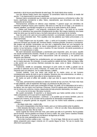 asesinato o de la locura para liberarte de este lugar. Sin duda habrá otros modos.
    Las dos últimas frases fueron dos mazazos. El comentario había ido directo al meollo del
asunto. Y me desconcertó lo que eso significaba.
    Siempre había considerado que no podía ser una buena persona y enfrentarme a ellos. Ser
bueno significaba someterme a ellos. Salvo, naturalmente, que encontrara una idea más
interesante de la bondad.
    Permanecimos sentados en silencio unos instantes. Y pareció surgir una atmósfera de
intimidad inhabitual incluso para nosotros. Ella tenía la vista fija en el fuego y se rascaba su
espesa cabellera, que llevaba recogida en un moño en la parte posterior de la cabeza.
    —¿Sabes qué imagino? —me preguntó, mirándome otra vez—. No tanto en su muerte
como en un abandono que prescinda completamente de ellos. Me imagino bebiendo vino hasta
estar tan ebria que me quito la ropa y me baño desnuda en los arroyos de la montaña.
    Casi me eché a reír, pero era una sublime diversión. La contemplé, dudando por un instante
de si la había entendido bien. Pero aquéllas eran las palabras que había pronunciado y no
había terminado.
    —Y luego imagino que voy al pueblo —dijo— y entro en la posada y me llevo a la cama a
todos los hombres que acuden allí: hombres bastos, hombres grandes, ancianos y muchachos.
Me imagino allí tendida, tomándoles uno tras otro y dejándome llevar por una sensación de
triunfo, por un total abandono sin la menor preocupación por lo que pueda sucederles a tu
padre o a tus hermanos, si están vivos o muertos. En ese momento, me siento puramente yo
misma. Yo no pertenezco a nadie.
    Me sentí demasiado escandalizado y asombrado para responder, pero, de nuevo, aquello
me resultó terriblemente divertido. Pensé en mi padre y en mis hermanos y en los pomposos
tenderos del pueblo e imaginé cómo reaccionarían ante tal conducta, y me pareció una
situación casi hilarante.
    Si no me reí a carcajadas fue, probablemente, por una especie de respeto hacia la imagen
de mi madre desnuda. Sin embargo, no pude quedarme callado del todo. Solté una ligera risilla
y ella asintió con una sonrisa mientras enarcaba las cejas, como si dijera: «Nosotros nos
entendemos».
    Finalmente, estallé en carcajadas, descargué el puño sobre mi rodilla y golpeé con la
coronilla la cabecera de la cama. Entonces, mi madre casi se echó a reír. Tal vez lo estaba
haciendo para sus adentros, con su estilo discreto y callado.
    Curioso instante. Tuve una visión casi brutal de mi madre como un ser humano
completamente aparte de todo lo que la rodeaba. Nosotros dos nos entendíamos, en efecto, y
el resentimiento que sentía hacia ella no tenía importancia ahora.
    Mi madre se quitó el alfiler del cabello y dejó que éste le cayera libremente sobre los
hombros.
    Tras esto, permanecimos sentados en silencio durante tal vez una hora. No hubo más risas
ni más palabras, sólo el resplandor del fuego y la presencia de ella junto a mí.
    Ella había vuelto el rostro para contemplar el fuego. Su perfil, con la delicadeza de la nariz y
los labios, era una visión muy hermosa. Entonces, movió la cabeza para mirarme de nuevo, y,
con la misma voz uniforme y sobria, desprovista de toda emoción desmedida, me reveló:
    —Ya nunca me iré de aquí. Me estoy muriendo.
    Me quedé anonadado. El asombro y el desconcierto que había sentido antes no fueron
nada comparados con lo que sentí en aquel instante.
    —Todavía viviré esta primavera —continuó— y es posible que el verano también, pero no
resistiré otro invierno, lo sé. El dolor de los pulmones es demasiado insoportable.
    Lancé un pequeño gemido de angustia. Creo que me incliné hacia adelante y exclamé:
«¡Madre!».
    —No digas nada más —replicó ella.
    Creo que le desagradaba oírse llamar madre, pero yo no había podido evitar la palabra.
    —Sólo deseaba decírselo a otra alma —continuó—. Oírlo en voz alta. Estoy absolutamente
horrorizada con esa idea. Me da miedo.
    Quise cogerle las manos entre las mías, pero sabía que ella no lo permitiría. No le gustaba
que la tocaran. Nunca pasaba sus brazos en torno a nadie. Así, pues, fueron nuestras miradas
las que se abrazaron. Y los ojos se me llenaron de lágrimas al mirarla.
    Ella me dio unas palmaditas en la mano.
    —No le des muchas vueltas a eso —me dijo—. Yo no lo hago. Sólo de vez en cuando. Pero
debes prepararte para seguir viviendo sin mí cuando llegue la hora. Tal vez te resulte más
difícil de lo que piensas.
 