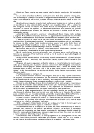 »Muerte por fuego, muerte por agua, muerte bajo los dientes penetrantes del hambriento
dios.
    »En un éxtasis ancestral, los himnos continuaron: dios de la luna creciente y menguante,
dios de los bosques y campos, tú que eres la imagen misma de la muerte en tu ayuno, vuélvete
fuerte con la sangre de las víctimas, vuélvete hermoso para que la Gran Madre te acoja con
ella.
    »No sé cuánto duró aquello. Una eternidad: las llamas de los gigantes de madera, el griterío
de las víctimas, la larga procesión de los que iban a ser ahogados. Bebí y bebí, no sólo de los
tres escogidos sino de una decena más, antes de que los introdujeran en el caldero o los
arrojaran a la pira de los gigantes. Los sacerdotes decapitaban a los muertos con grandes
espadas ensangrentadas, apilaban las cabezas en pirámides a ambos lados del altar y
retiraban los cuerpos.
    »Allí donde miraba, veía rostros sudorosos y extasiados; allí donde miraba, oía los cánticos
y los gritos. Al fin, el frenesí empezó a decrecer. Los gigantes terminaron de caer en un montón
de pavesas humeantes sobre las cuales los hombres arrojaron más brea y más leña menuda.
    »Y llegó el momento de los juicios, de que los hombres se presentaran ante mí y expusieran
sus intenciones de venganza contra otros, y de que yo viera en sus almas con mis nuevos ojos.
La cabeza me daba vueltas. Había bebido demasiada sangre, pero sentía dentro de mí tal
poder que podría haber cruzado de un salto el claro del bosque y perderme en su espesura.
Me pareció que casi habría podido desplegar unas alas invisibles.
    »No obstante, llevé a cabo mi “destino”, como Mael lo había denominado. Encontré a uno
justo, a otro errado, a éste inocente; a aquél, merecedor de la muerte.
    »No sé cuánto tiempo se prolongó aquello, pues mi cuerpo ya no medía el tiempo en
términos de cansancio. Pero finalmente terminó y me di cuenta de que había llegado el
momento de la acción.
    »De algún modo, tenía que hacer lo que el viejo dios me había ordenado, y que era escapar
a la prisión del roble. Y tenía muy poco tiempo para hacerlo, apenas una hora antes de que
amaneciera.
    »Respecto a lo que me aguardara en Egipto, todavía no había tomado una decisión, pero
sabía que, si dejaba que los druidas me volvieran a encerrar en el árbol sagrado, permanecería
allí famélico hasta la pequeña ofrenda de la siguiente luna llena. Y todas mis noches hasta
entonces serían de sed y de tortura y de lo que el viejo había llamado “los sueños de los
dioses”, en los que aprendería los secretos del árbol y de las hierbas que crecían y de la
silenciosa Madre.
    »Pero tales secretos no eran para mí.
    »Los druidas me rodearon entonces y nos dirigimos de nuevo al árbol sagrado. Los himnos
se apagaron, convirtiéndose en una letanía que me conminaba a permanecer en el interior del
roble para santificar el bosque, a ser su guardián y a contestar bondadosamente a través del
árbol a los sacerdotes que, de vez en cuando, acudieran a pedirme guía y consejo.
    »Me detuve antes de llegar al roble. En medio de la arboleda ardía una gran hoguera cuya
luz espectral iluminaba los rostros tallados en la madera y los montones de cráneos humanos.
El resto de los sacerdotes estaba en torno a la pira, esperando. Un escalofrío de terror me
recorrió con toda la nueva intensidad que tienen para nosotros tales sensaciones.
    »Empecé a hablar apresuradamente. Con voz autoritaria, les dije que quería que todos
abandonaran la arboleda. Que me encerraría en el roble al alba con el viejo dios. Sin embargo,
pude percatarme de que no daba resultado. Los druidas seguían observándome fríamente e
intercambiaban miradas entre ellos, con los ojos inexpresivos como cuentas de cristal.
    »—¡Mael! —insistí—. Haz lo que te ordeno. Di a los sacerdotes que abandonen la arboleda.
    »De pronto, sin el menor aviso, la mitad de la asamblea de druidas corrió hacia el árbol
mientras la otra mitad me sujetaba por los brazos.
    »Grité a Mael, quien dirigía el asalto al árbol, que se detuviera. Traté de liberarme, pero una
docena de sacerdotes me tenían sujeto ya por brazos y piernas.
    »Si hubiera tenido idea de la magnitud de mi poder, me habría desembarazado de ellos sin
dificultad. Pero desconocía mis fuerzas. Aún estaba casi ebrio tras el festín, y demasiado
horrorizado por lo que sabía que iba a suceder a continuación. Mientras me debatía tratando de
liberar los brazos y lanzando patadas a los que me agarraban, el viejo dios, aquel ser desnudo
y negro, fue sacado del árbol y arrojado al fuego.
    »Sólo alcancé a verle un instante, y lo único que percibí en él fue resignación. Ni una sola
vez alzó los brazos para resistirse. Llevaba los ojos cerrados y no me miró, ni a mí ni a nadie, y
en ese instante recordé lo que me había dicho acerca de su agonía, y me puse a llorar.
 