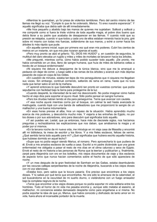 »Mientras le quemaban, yo fui presa de violentos temblores. Pero del centro mismo de las
llamas me llegó su voz: "Cumple lo que te he ordenado, Marius. Tú eres nuestra esperanza". Y
aquello significaba que debía salir de allí inmediatamente.
    »Me hice pequeño y abatido bajo las manos de quienes me sujetaban. Sollocé y sollocé y
me comporté como si fuera la triste víctima de toda aquella magia, el pobre dios bueno que
debía llorar a su padre que acababa de desaparecer en las llamas. Y cuando noté que su
presión se relajaba, cuando vi que todos y cada uno de ellos estaban mirando hacia la pira, giré
sobre mí mismo con todas mis fuerzas, soltándome de sus manos, y eché a correr hacia los
árboles lo más rápido que pude.
    »En aquella carrera inicial, supe por primera vez qué eran mis poderes. Cubrí los cientos de
metros en un instante, sin que mis pies rozaran apenas el suelo.
    »Pero muy pronto se alzó el griterío: "EL DIOS HA HUIDO" y, en cuestión de segundos, la
multitud del claro elevaba un rugido y miles y miles de mortales se lanzaron hacia los árboles.
    »Me pregunté, mientras corría, cómo había podido suceder todo aquello. ¡De pronto, me
había convertido en un dios, lleno de sangre humana, que huía de miles de bárbaros celtas a
través de un bosque endemoniado!
    »Ni siquiera me detuve a despojarme de la túnica blanca, sino que me la arranqué a
pedazos sin dejar de correr, y luego salté a las ramas de los árboles y avancé aún más deprisa
pasando de copa en copa de los robles.
    »En cuestión de minutos, estaba tan lejos de mis perseguidores que ni siquiera me llegaban
sus voces. Sin embargo, continué corriendo, saltando de rama en rama, hasta que no tuve
nada que temer salvo el sol de la mañana.
    »Y aprendí entonces lo que Gabrielle descubrió tan pronto en vuestras correrías: que podía
sepultarme con facilidad bajo la tierra para protegerme de la luz.
    »Cuando desperté, la intensidad de la sed me desconcertó. No podía imaginar cómo había
hecho el viejo dios para soportar el ayuno ritual. Sólo podía pensar en sangre humana.
    »Pero los druidas habían tenido el día para perseguirme. Tenía que avanzar con cautela.
    »Y esa noche ayuné mientras corría por el bosque, sin calmar la sed hasta avanzada la
madrugada, cuando topé con una banda de salteadores que me proporcionó la sangre de un
malhechor y una buena indumentaria.
    »En esas horas previas al alba, hice un repaso de la situación. Había aprendido mucho
acerca de mis poderes, y descubriría mucho más. Y viajaría a las entrañas de Egipto, no por
los dioses o por sus adoradores, sino para descubrir qué significaba todo aquello.
    »Y así puedes ver, Lestat, que ya entonces, hace más de diecisiete siglos, nos hacíamos
preguntas y rechazábamos las explicaciones que nos daban, que amábamos la magia y el
poder por sí mismos.
    »En la tercera noche de mi nueva vida, me introduje en mi vieja casa de Massilia y encontré
allí mi biblioteca, la mesa de escribir y los libros. Y a mis fíeles esclavos, felices de verme.
¿Qué sentido tenía todo aquello para mí? ¿Qué significaba que hubiera escrito aquella historia,
que hubiese dormido en aquel lecho?
    »Supe que no podía seguir siendo Marius, el romano. Pero aprovecharía lo que pudiera de
él. Envié a mis amados esclavos de vuelta a casa. Escribí a mi padre diciéndole que una grave
enfermedad me obligaba a pasar el resto de mis días en el clima caluroso y seco de Egipto.
Envié el resto de mi historia a las personas de Roma que la leerían y publicarían y, finalmente,
zarpé para Alejandría con oro en los bolsillos, mis viejos documentos de viaje y dos esclavos
de aspecto torvo que nunca hacían comentarios sobre el hecho de que sólo apareciera de
noche.
    »Y un mes después de la gran festividad de Samhain en las Galias, estaba deambulando
por las oscuras callejas serpenteantes de la noche de Alejandría, buscando a los viejos dioses
con mi voz silenciosa.
    »Estaba loco, pero sabía que la locura pasaría. Era preciso que encontrara a los viejos
dioses. Y tú sabes por qué tenía que encontrarlos. No era sólo la amenaza de la calamidad, el
sol buscándome en la oscuridad de mi sueño diurno, o visitándome con un fuego arrasador
bajo la completa negrura de la noche.
    »Tenía que encontrar a los viejos dioses porque no podía soportar mi vida solitaria entre los
hombres. Todo el horror de mi vida me pesaba encima y, aunque sólo mataba al asesino, al
malhechor, mi conciencia estaba demasiado despierta como para engañarse a sí misma. No
podía soportar la idea de que yo, Marius, que había conocido y disfrutado de tanto amor en mi
vida, fuera ahora el incansable portador de la muerte.
 