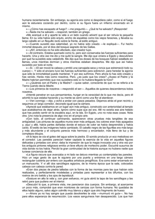 humana recientemente. Sin embargo, su agonía era como si despidiera calor, como si el fuego
aún le estuviera cociendo por dentro, como si su figura fuera un infierno encerrado en sí
mismo.
    »—¿Cómo has escapado al fuego? —me preguntó—. ¿Qué te ha salvado? ¡Responde!
    »—Nada me ha salvado —respondí, también en griego.
    »Me acerqué a él y aparté la vela a un lado cuando advertí que el ser rehuía la pequeña
llama. En su vida había sido enjuto, ancho de espaldas como los viejos faraones, y llevaba su
largo cabello en un flequillo recto sobre la frente, al estilo antiguo.
    »—Cuando sucedió esa calamidad, yo no había sido creado —le expliqué—. Fui hecho
inmortal después, por el dios del bosque sagrado de las Galias.
    »—¡Ah!, entonces no ha sido afectado, ese creador tuyo.
    »—Al contrario. Estaba quemado como tú, pero aún conservaba las fuerzas suficientes para
hacerlo. Una y otra vez me dio y me quitó la sangre. Me dijo que viniera a Egipto y descubriera
por qué ha sucedido esta catástrofe. Me dijo que los dioses de los bosques habían estallado en
llamas, unos mientras dormían y otros mientras estaban despiertos. Me dijo que así había
sucedido por todo el norte.
    »—Sí. —El ser movió la cabeza y emitió una carcajada seca y ronca que estremeció todo su
cuerpo—. Y sólo el anciano tuvo las fuerzas suficientes para sobrevivir, para heredar la agonía
que sólo la inmortalidad puede mantener. Y por eso sufrimos. Pero ahora tú has sido creado y
has venido. Harás más como nosotros. Pero, ¿es justo que los crees? ¿Acaso el Padre y la
Madre habrían permitido que nos sucediera esto si no hubiera llegado la hora?
    »—¿Quiénes son el Padre y la Madre? —quise saber, consciente de que no se refería a la
Tierra cuando decía Madre.
    »—Los primeros de nosotros —respondió el ser—. Aquellos de quienes descendemos todos
nosotros.
    «Intenté penetrar en sus pensamientos, hurgar en la veracidad de lo que me decía, pero él
advirtió lo que estaba haciendo y su mente se cerró como una flor al atardecer.
    »—Ven conmigo —dijo, y echó a andar con pasos pesados. Dejamos atrás el gran recinto y
seguimos un largo corredor, decorado igual que la cámara.
    «Aprecié que estábamos en un lugar aún más antiguo, construido con anterioridad al templo
que acabábamos de dejar atrás. Ignoro cómo supe que así era. Allí no existía ese aire helado
que has podido sentir en la escalera aquí, en la isla. En Egipto, uno no nota esas cosas. Nota
otra. Uno nota la presencia de algo vivo en el propio aire.
    «Con todo, al continuar caminando, aparecieron otras pruebas más tangibles de esa
antigüedad. Las pinturas de aquellos muros eran más antiguas, los colores eran más apagados
y, aquí y allá, había partes dañadas donde el estuco de color se había desprendido y había
caído. El estilo de las imágenes había cambiado. El cabello negro de las figurillas era más largo
y más abundante y el conjunto parecía más hermoso y encantador, más lleno de luz y de
complejos dibujos.
    »A lo lejos se oía el goteo del agua sobre la piedra. El sonido producía un eco melodioso en
el corredor. Las paredes parecían haber captado la esencia de la vida en aquellas figuras
delicadas y pintadas con amor; daba la impresión de que la magia invocada una y otra vez por
los antiguos pintores religiosos emitía un leve efluvio de mortecino poder. Escuché susurros de
vida donde no los había. Percibí la gran continuidad de la historia aunque no hubiera nadie que
tuviese conciencia de ella.
    «La figura oscura que avanzaba a mi lado se detuvo mientras yo contemplaba las paredes.
Hizo un vago gesto de que le siguiera por una puerta y entramos en una larga cámara
rectangular cubierta por entero con aquellos artísticos jeroglíficos. Era como estar encerrado en
un manuscrito. Y vi allí dos sarcófagos egipcios, de la misma época que la sala, colocados
cabeza con cabeza contra la pared.
    »Eran dos piezas de piedra talladas con la forma de las momias para las que habían sido
realizadas, y perfectamente modeladas y pintadas para representar a los difuntos, con los
rostros de oro batido y los ojos de lapislázuli.
    «Sostuve en alto la vela y, con gran esfuerzo, mi guía abrió la tapa de los sarcófagos y las
retiró para que pudiera ver el interior.
    «Descubrí lo que, a primera vista, me parecieron dos cuerpos. Sin embargo, al acercarme
un poco más, comprobé que eran montones de cenizas con forma humana. No quedaba de
ellos tejido alguno, salvo algún colmillo muy blanco y algún que otro fragmento de hueso.
    »—Ahora ya no hay sangre que pueda devolverles la vida —murmuró mi guía—. No hay
para ellos esperanza de resurrección. Los vasos sanguíneos han desaparecido. Los que han
 