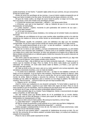 podido levantarse, lo han hecho. Y pasarán siglos antes de que curemos, de que conozcamos
el final de nuestro dolor.
    »Antes de cerrar los sarcófagos de las momias, vi que el interior estaba ennegrecido por el
fuego que había inmolado a los dos seres. No lamenté que las tapas volvieran a su sitio.
    »El guía dio media vuelta y se dirigió de nuevo hacia la puerta. Le seguí con la vela, pero
hizo una pausa y echó otra mirada a los sarcófagos pintados.
    »—Cuando las cenizas sean esparcidas —declaró—, sus almas serán libres.
    »—Entonces, ¿por qué no las esparces? —dije yo, tratando de que mi voz no sonara tan
desesperada, tan perturbada.
    »—¿Debo hacerlo? —replicó, moviendo la piel quebradiza del contorno de sus ojos—.
¿Crees que debo hacerlo?
    »—¡A mí qué me preguntas!
    »El ser lanzó otra de sus secas risotadas y me condujo por el corredor hasta una estancia
iluminada.
    »Se trataba de una biblioteca en la que unas cuantas velas repartidas ponían a la vista las
estanterías de madera en forma de rombo donde se amontonaban los rollos de papiro y de
pergamino.
    «Naturalmente, aquello me complació, pues una biblioteca era algo que me resultaba
comprensible. Era el único lugar humano donde aún sentía cierto grado de mi vieja cordura.
    »Pero me quedé desconcertado al ver a otro —a otro de nosotros—, sentado a uno de los
lados tras un escritorio, con los ojos en el suelo.
    »Aquel ser no tenía un solo cabello y, aunque completamente ennegrecida, su piel estaba
tersa sobre unos músculos bien modelados, y relucía como si la hubiesen bañado en aceite.
Los rasgos de su rostro eran hermosos, la mano que apoyaba en el regazo de su falda de tela
blanca estaba entrecerrada en un delicado gesto y todos los músculos de su pecho desnudo se
dibujaban con claridad.
    »Se volvió y alzó los ojos hacia mí. Y, de inmediato, se produjo algo entre él y yo, algo más
silencioso que el silencio, como puede suceder entre nosotros.
    »—Este es el Viejo —dijo el débil ser que me había conducido hasta allí—. Puedes ver por ti
mismo que ha resistido al fuego. Pero no habla. Ni ha dicho nada desde que sucedió la
calamidad. Sin embargo, sin duda sabe dónde están la Madre y el Padre, y por qué han
permitido que esto pasara.
    »El Viejo se limitó a mirar de nuevo, pero en su rostro apareció una curiosa expresión, algo
sarcástica y levemente divertida, y con un matiz de desdén.
    »—Ya antes de la catástrofe —añadió el otro ser—, el Viejo no nos hablaba a menudo. El
fuego no le ha cambiado, no le ha hecho más receptivo. Permanece sentado en silencio, cada
vez más como la Madre y el Padre. De vez en cuando lee. De vez en cuando deambula por el
mundo de arriba. Bebe la Sangre y escucha los cánticos. En ocasiones baila. Habla con
mortales por las calles de Alejandría, pero a nosotros no nos dirige la palabra. No habla con
nosotros. Pero él conoce..., conoce la razón de que nos haya sucedido esto.
    »—Déjame con él —le indiqué.
    »Sentí lo mismo que cualquiera en una situación semejante. Yo haría hablar a aquel ser, le
arrancaría alguna palabra. Lograría lo que nadie había sido capaz de hacer. Pero no era la
mera vanidad lo que me impulsaba. Tenía la certeza de que aquél era el ser que había acudido
al dormitorio de mi casa, el que me había contemplado desde el umbral.
    »Y había percibido algo en su mirada. Fuera inteligencia, interés o reconocimiento de algún
saber compartido, en ella había algo.
    »En ese instante supe que llevaba dentro de mí la posibilidad de un mundo distinto,
desconocido para el Dios del Bosque e incluso para aquel ser débil y herido que, a mi lado,
contemplaba con desesperación al Viejo.
    »El guía se retiró como le había pedido. Me acerqué al escritorio y miré al Viejo.
    »—¿Qué debo hacer? —pregunté en griego.
    »Él alzó la mirada bruscamente y pude apreciar en su rostro eso que llamo inteligencia.
    »—¿Tiene algún objeto que siga haciéndote preguntas? — continué.
    »Había escogido cuidadosamente mi tono de voz. No había en él nada ceremonioso, nada
reverencial. Era el más familiar posible.
    »—¿Qué es lo que quieres saber? —respondió él, hablándome de pronto en latín. Su voz
era fría, las comisuras de sus labios estaban curvadas hacia abajo y su actitud era retadora y
cargada de brusquedad.
    »Para mí, fue un alivio poder expresarme en latín.
 