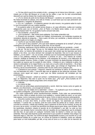 »—Ya has oído lo que le he contado al otro —proseguí en el mismo tono informal—, que fui
creado por el Dios del Bosque en el país de los celtas y que me ha sido encomendado
descubrir por qué los dioses han muerto entre las llamas.
    »—¡Tú no vienes de parte de los Dioses del Bosque! —exclamó, tan sardónico como antes.
No había levantado la cabeza, sino sólo la mirada. Lo cual hacía que sus ojos parecieran aún
más retadores y cargados de desprecio.
    »—Sí y no —expliqué—. Si podemos perecer de esta manera, me gustaría saber la razón.
Lo que ha sucedido una vez, puede repetirse.
    Y me gustaría saber si de verdad somos dioses y, en caso afirmativo, cuáles son nuestras
obligaciones para con el hombre. ¿Son el Padre y la Madre seres reales, o son un mito?
¿Cómo empezó todo? Sí, me gustaría mucho conocer todo esto.
    »—Por accidente —murmuró él.
    »—¿Por accidente? —Me incliné hacia adelante. Creí haber entendido mal.
    »—Empezó por accidente —repitió con frialdad, ominosamente, con evidentes muestras de
considerar absurda la pregunta—. Hace cuatro mil años, por accidente, y desde entonces ha
estado envuelto en la magia y la religión.
    »—Confío en que me estés diciendo la verdad.
    »—¿Por qué no iba a hacerlo? ¿Por qué razón debería protegerte de la verdad? ¿Para qué
molestarme en mentirte? Ni siquiera sé quién eres. Ni me importa.
    »—Entonces, explícame a qué te refieres con eso de que sucedió por accidente —insistí.
    »—No sé. Tal vez lo haga. Tal vez no. He hablado más en estos últimos minutos que en
muchos años. La historia del accidente no sea quizá más verdad que las leyendas que tanto
placen a los otros. Los otros siempre han escogido las leyendas. Eso es lo que buscas en
realidad, ¿no es cierto? —Su voz se alzó, al tiempo que se incorporaba ligeramente en la silla,
como si sus palabras irritadas le impulsaran a ponerse en pie—. Una historia de nuestra
creación, análoga al Génesis de los hebreos, a las epopeyas de Hornero, a los balbuceos de
vuestros poetas romanos, Ovidio y Virgilio: una gran confusión de deslumbrantes símbolos de
los cuales se supone que ha surgido la vida misma. —Estaba en pie y hablando a gritos, las
venas le sobresalían en la negra frente y su mano era un puño sobre el escritorio—. Es el tipo
de narración que llena los documentos de estas salas, que emerge en fragmentos de los
himnos y de los encantamientos. ¿Quieres oírla? Es tan cierta como cualquier otra.
    »—Cuéntame lo que quieras —respondí, tratando de mantener la calma. El volumen de su
voz me lastimaba los oídos. Y escuché algo que se agitaba en las estancias cercanas. Otras
criaturas como aquel ser enjuto y seco que me había conducido allí rondaban por las
proximidades.
    »—Y puedes empezar —añadí con acritud— confesándome por qué has acudido a mi casa
aquí, en Alejandría. Has sido tú quien me ha traído aquí. ¿Por qué? ¿Para burlarte de mí?
¿Para insultarme por haberte preguntado cómo empezó esto?
    »—Cálmate.
    »—Lo mismo te digo.
    »Me miró de arriba abajo parsimoniosamente y sonrió. Abrió las manos como en gesto de
saludo o de ofrecimiento, y se encogió de hombros.
    »—Quiero que me hables de la calamidad —insistí—. Te suplicaría que me lo contaras, si
así pudiera conseguirlo. ¿Qué puedo hacer para convencerte?
    »Su rostro experimentó varias transformaciones notables. Pude notar sus pensamientos,
pero no oírlos. Noté un estado de ánimo muy exaltado y, cuando habló de nuevo, su voz sonó
más espesa, como si estuviera conteniendo la pena. Como si ésta le estuviera estrangulando.
    »—Escucha nuestra vieja historia —dijo—. En los tiempos remotos antes de la invención de
la escritura, el buen dios Osiris, el primer faraón de Egipto, fue asesinado por hombres
malvados. Y cuando Isis, su esposa, juntó de nuevo todas las partes de su cuerpo, Osiris se
convirtió en inmortal y, desde ese instante, pasó a gobernar el reino de los muertos, el reino de
la Luna y de la noche, y a recibir los sacrificios de sangre para la gran diosa, que él bebía. Pero
los sacerdotes intentaron robarle el secreto de la inmortalidad y, por ello, su culto se hizo
secreto y sus templos fueron conocidos sólo por aquellos de sus seguidores que le protegían
del dios Sol, el cual podía en cualquier momento tratar de destruir a Osiris con sus rayos
ardientes. Pero bajo esta leyenda puede adivinarse lo que sucedió en realidad. Ese antiguo rey
descubrió algo (o, más bien, fue víctima de algún desagradable suceso) y se convirtió en un ser
sobrenatural dotado de un poder que, en manos de quienes le rodeaban, podía ser utilizado
para hacer un mal incalculable; por ello, el rey creó en torno a sí un culto con la intención de
 