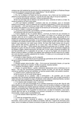 contener ese mal mediante las ceremonias y los mandamientos, de limitar La Poderosa Sangre
a quienes la utilizaran únicamente para magia blanca. Y de ahí salimos.
     »—¿Y la Madre y el Padre son Isis y Osiris?
     »—Sí y no. La Madre y el Padre son los dos primeros. Isis y Osiris son los nombres que
utilizaron en las leyendas que contaron, o que les dio ese viejo culto en el que se injertaron.
     »—¿Cuál fue el accidente, entonces? ¿Cómo se descubrió eso?
     »El ser me miró largo rato en silencio y se sentó de nuevo, volviendo el rostro a un lado. Su
mirada se perdió en el vacío como antes.
     »—¿Por qué debería contártelo? —exclamó; esta vez, sin embargo, puso un renovado
énfasis en la pregunta, como si realmente se lo estuviera preguntando y tuviera que encontrar
una respuesta—. ¿Por qué tendría que hacer nada? Si la Madre y el Padre no se levantan de
las arenas para salvarse a sí mismos cuando el Sol asoma por el horizonte, ¿por qué debería
yo moverme, o hablar, o continuar con esto?
     »—¿Fue eso lo que sucedió, que la Madre y el Padre quedaron expuestos al sol?
     »Mi interlocutor alzó de nuevo los ojos hacia mí.
     »—Fueron dejados al sol, mi querido Marius —murmuró. El hecho de que conociera mi
nombre me desconcertó—. Dejados al sol. La Madre y el Padre no se mueven por propia
voluntad, salvo de vez en cuando para cuchichearse cosas entre ellos, para apartar de sí a
aquellos de nosotros que acudimos a ellos en busca de su sangre curativa. Ellos podrían curar
a todos los que hemos sido quemados, si nos permitieran beber su sangre redentora. El Padre
y la Madre han existido durante cuatro mil años y nuestra sangre se hace más fuerte con cada
estación que transcurre, con cada nueva víctima. Se hace más fuerte incluso con el ayuno,
pues, cuando éste termina, gozamos de un nuevo vigor. Pero el Padre y la Madre no se
preocupan por sus hijos. Y ahora parece que tampoco se preocupan por sí mismos. ¡Quizá,
después de cuatro mil años de noches, deseaban simplemente ver el sol! Desde la llegada de
los griegos a Egipto, desde la perversión del viejo arte, no han vuelto a dirigirnos la palabra. No
nos han permitido ver ni un parpadeo de sus ojos. ¡Y qué es hoy Egipto, sino el granero de
Roma! Cuando la Madre y el Padre nos golpean para apartarnos de las venas de sus cuellos,
son como de hierro y pueden aplastarnos los huesos. Y si ellos ya no se preocupan de nada,
¿por qué debería hacerlo yo?
     »Le estudié un largo instante y, por fin, pregunté:
     »—¿Y dices que ha sido esto lo que ha causado las quemaduras de los demás? ¿El hecho
de que el Padre y la Madre quedaran expuestos al sol?
     »El asintió.
     »—Nuestra sangre viene de ellos —dijo—. Es la suya por transmisión directa, y lo que les
sucede a ellos repercute en nosotros. Si ellos se queman, nosotros también.
     »—¡Estamos vinculados a ellos! —susurré, asombrado.
     »—Exacto, mi querido Marius —asintió, mirándome atentamente como si disfrutara con mi
temor—. Por eso han permanecido guardados durante mil años; por eso les son ofrecidas
víctimas en sacrificio; por eso son adorados. Lo que les sucede a ellos, nos sucede a nosotros.
     »—¿Quién lo hizo? ¿Quién los puso al sol?
     »El ser se echó a reír sin emitir sonido alguno.
     »—El encargado de su custodia —dijo a continuación—. Su guardián, que no pudo
soportarlo más, que llevaba demasiado tiempo en su solemne cargo, que no logró convencer a
nadie más para que aceptara la carga y finalmente, entre sollozos y estremecimientos, los llevó
a los dos a las arenas del desierto y los dejó allí como dos estatuas.
     »—Y mi destino está vinculado a esto —murmuré.
     »—Sí, pero no creo que el encargado de su custodia conservara su fe en ello. Para él, sólo
debía tratarse de una vieja leyenda. Al fin y al cabo, como te he dicho, la Madre y el Padre eran
adorados, venerados por nosotros igual que nosotros lo somos por los mortales, y nadie había
osado nunca hacerles daño. Nadie les había acercado una antorcha para comprobar si el resto
de nosotros sentía dolor. No, el guardián no creía en eso. Los dejó en el desierto, y esa noche,
cuando abrió los ojos en el sarcófago y se encontró convertido en un horror carbonizado e
irreconocible, rompió a gritar inconteniblemente.
     »—Y tú les volviste a llevar bajo tierra, ¿no es eso?
     »—Sí.
     »—Y están tan ennegrecidos como tú...
     »—No —cortó la frase, moviendo la cabeza—. Su piel adquirió sólo un tono dorado,
bronceado, como la carne que da vueltas en el asador. Sólo eso. Y siguen tan hermosos como
antes, como si la belleza se hubiera convertido en parte de su herencia, en parte esencial de lo
 