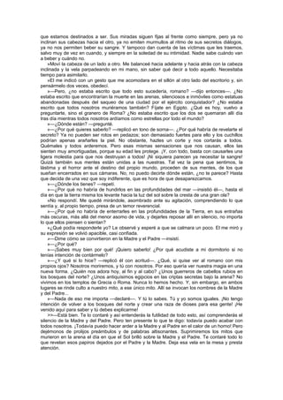 que estamos destinados a ser. Sus miradas siguen fijas al frente como siempre, pero ya no
inclinan sus cabezas hacia el otro, ya no emiten murmullos al ritmo de sus secretos diálogos,
ya no nos permiten beber su sangre. Y tampoco dan cuenta de las víctimas que les traemos,
salvo muy de vez en cuando, y siempre en la soledad de su intimidad. Nadie sabe cuándo van
a beber y cuándo no.
    »Moví la cabeza de un lado a otro. Me balanceé hacia adelante y hacia atrás con la cabeza
inclinada y la vela parpadeando en mi mano, sin saber qué decir a todo aquello. Necesitaba
tiempo para asimilarlo.
    »El me indicó con un gesto que me acomodara en el sillón al otro lado del escritorio y, sin
pensármelo dos veces, obedecí.
    »—Pero, ¿no estaba escrito que todo esto sucedería, romano? —dijo entonces—. ¿No
estaba escrito que encontrarían la muerte en las arenas, silenciosos e inmóviles como estatuas
abandonadas después del saqueo de una ciudad por el ejército conquistador? ¿No estaba
escrito que todos nosotros muriéramos también? Fíjate en Egipto. ¿Qué es hoy, vuelvo a
preguntarte, sino el granero de Roma? ¿No estaba escrito que los dos se quemaran allí día
tras día mientras todos nosotros ardíamos como estrellas por todo el mundo?
    »—¿Dónde están? —pregunté.
    »—¿Por qué quieres saberlo? —replicó en tono de sorna—. ¿Por qué habría de revelarte el
secreto? Ya no pueden ser rotos en pedazos; son demasiado fuertes para ello y los cuchillos
podrían apenas arañarles la piel. No obstante, hazles un corte y nos cortarás a todos.
Quémales y todos arderemos. Pero esas mismas sensaciones que nos causan, ellos las
sienten muy amortiguadas, porque su edad les protege. ¡Y, con todo, basta con causarles una
ligera molestia para que nos destruyan a todos! ¡Ni siquiera parecen ya necesitar la sangre!
Quizá también sus mentes están unidas a las nuestras. Tal vez la pena que sentimos, la
lástima y el horror ante el destino del propio mundo, proceden de sus mentes, de los que
sueñan encerrados en sus cámaras. No, no puedo decirte dónde están, ¿no te parece? Hasta
que decida de una vez que soy indiferente, que es hora de que desaparezcamos.
    »—¿Dónde los tienes? —repetí.
    »—¿Por qué no habría de hundirlos en las profundidades del mar —insistió él—, hasta el
día en que la tierra misma los levante hacia la luz del sol sobre la cresta de una gran ola?
    »No respondí. Me quedé mirándole, asombrado ante su agitación, comprendiendo lo que
sentía y, al propio tiempo, presa de un temor reverencial.
    »—¿Por qué no habría de enterrarles en las profundidades de la Tierra, en sus entrañas
más oscuras, más allá del menor asomo de vida, y dejarles reposar allí en silencio, no importa
lo que ellos piensen o sientan?
    »¿Qué podía responderle yo? Le observé y esperé a que se calmara un poco. El me miró y
su expresión se volvió apacible, casi confiada.
    »—Dime cómo se convirtieron en la Madre y el Padre —insistí.
    »—¿Por qué?
    »—¡Sabes muy bien por qué! ¡Quiero saberlo! ¿Por qué acudiste a mi dormitorio si no
tenías intención de contármelo?
    »—¿Y qué si lo hice? —replicó él con acritud—. ¿Qué, si quise ver al romano con mis
propios ojos? Nosotros moriremos, y tú con nosotros. Por eso quería ver nuestra magia en una
nueva forma. ¿Quién nos adora hoy, al fin y al cabo? ¿Unos guerreros de cabellos rubios en
los bosques del norte? ¿Unos antiquísimos egipcios en las criptas secretas bajo la arena? No
vivimos en los templos de Grecia o Roma. Nunca lo hemos hecho. Y, sin embargo, en ambos
lugares se rinde culto a nuestro mito, a ese único mito. Allí se invocan los nombres de la Madre
y del Padre...
    »—Nada de eso me importa —declaré—. Y tú lo sabes. Tú y yo somos iguales. ¡No tengo
intención de volver a los bosques del norte y crear una raza de dioses para esa gente! ¡He
venido aquí para saber y tú debes explicarme!
    >>—Está bien. Te lo contaré y así entenderás la futilidad de todo esto, así comprenderás el
silencio de la Madre y del Padre. Pero ten presente lo que te digo: todavía puedo acabar con
todos nosotros. ¡Todavía puedo hacer arder a la Madre y al Padre en el calor de un horno! Pero
dejémonos de prolijos preámbulos y de palabras altisonantes. Suprimiremos los mitos que
murieron en la arena el día en que el Sol brilló sobre la Madre y el Padre. Te contaré todo lo
que revelan esos papiros dejados por el Padre y la Madre. Deja esa vela en la mesa y presta
atención.
 