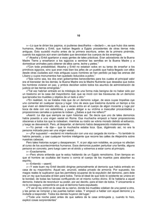 10


    »—Lo que te dirían los papiros, si pudieras descifrarlos —declaró—, es que hubo dos seres
humanos, Akasha y Enkil, que habían llegado a Egipto procedentes de otras tierras más
antiguas. Esto sucedió mucho antes de la primera escritura, antes de la primera pirámide,
cuando los egipcios aún eran caníbales que devoraban los cuerpos de los enemigos.
    »" Akasha y Enkil apartaron a esas gentes de tales prácticas. Eran adoradores de la Buena
Madre Tierra y enseñaron a los egipcios a sembrar las semillas en la Buena Madre y a
domesticar animales para obtener de ellos carne, leche y pieles.”
    »"Con toda probabilidad, Akasha y Enkil no estaban solos en su tarea de enseñar a los
primitivos egipcios, sino que eran más bien los jefes de un pueblo que había llegado con ellos
desde otras ciudades aún más antiguas cuyos nombres se han perdido ya bajo las arenas del
Líbano y cuyos monumentos han quedado reducidos a polvo.”
    »"Sea como sea, los dos eran gobernantes benevolentes para los cuales el principal valor
era el bienestar de los demás; la Buena Madre era la Madre Nutriente que deseaba que todos
los hombres vivieran en paz, y ambos decidían sobre todos los asuntos de administración de
justicia en las tierras emergidas.”
    »"Tal vez habrían entrado en la mitología de una forma más benigna de no haber sido por
un trastorno en la casa del mayordomo real, que se inició con las travesuras de un demonio
que lanzaba los muebles y objetos de un lado a otro.”
    »"En realidad, no se trataba más que de un demonio vulgar, de esos cuyas tropelías oye
uno comentar en cualquier época y lugar. Uno de esos que trastorna durante un tiempo a los
que viven en determinado sitio, que a veces entra en el cuerpo de algún inocente y ruge por
boca de éste con voz estentórea, y puede obligar a su víctima a mascullar procacidades y
proposiciones carnales a quienes la rodean. ¿Sabes a qué me refiero?”
    »Asentí. Le dije que siempre se oyen historias así. Se decía que uno de tales demonios
había poseído a una virgen vestal en Roma. Esa muchacha empezó a hacer proposiciones
obscenas a todos los que la rodeaban, mientras su rostro se volvía morado debido al esfuerzo,
y luego se desvaneció. Pero, al despertar, el demonio había desaparecido misteriosamente.
    »—Yo pensé —le dije— que la muchacha estaba loca. Que, digámoslo así, no era la
persona indicada para ser una virgen vestal...
    »—¡Por supuesto! —exclamó mi interlocutor con una voz cargada de ironía—. Yo también lo
habría pensado, y casi cualquier hombre inteligente que recorre las calles de Alejandría sobre
nuestras cabezas.
    Pero tales historias surgen y desaparecen. Y, si por algo son notables, es porque no afectan
al curso de los acontecimientos humanos. Esos demonios pueden perturbar una familia, alguna
persona en concreto, pero luego caen en el olvido y volvemos a estar como al principio.
    »—Exactamente.
    »—Pero ahora entiende que te estoy hablando de un Egipto remotísimo. Eran tiempos en
que el hombre se ocultaba del trueno o comía el cuerpo de los muertos para absorber su
espíritu.
    »—Entiendo —asentí.
    »—Y este buen rey Enkil decidió dirigirse personalmente al demonio que había entrado en
casa de su mayordomo. Aquel ser, anunció, estaba privado de armonía. Por supuesto, los
magos reales le suplicaron que les permitiera ocuparse de la expulsión del demonio, pero éste
era un rey que buscaba el bien para todos. Tenía el ideal de que todo lo existente se uniera en
la bondad, de todas las fuerzas confluyendo en el mismo rumbo divino. El le hablaría a aquel
demonio, trataría de reconducir su poder, por así decirlo, para el bien de todos. Y únicamente si
no lo conseguía, consentiría en que el demonio fuera expulsado.
    »"Y así el rey entró en la casa de su siervo, donde los muebles volaban de una pared a otra,
y las jarras se rompían y las puertas batían solas. Y empezó a hablar con aquel demonio y a
invitarle a responder. Todos los demás huyeron del lugar.”
    »"Toda una noche pasó antes de que saliera de la casa embrujada y, cuando lo hizo,
explicó cosas sorprendentes”
 