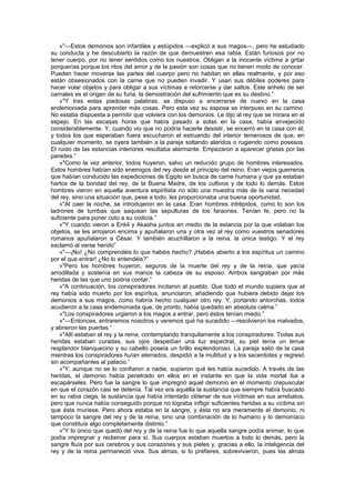 »"—Estos demonios son infantiles y estúpidos —explicó a sus magos—, pero he estudiado
su conducta y he descubierto la razón de que demuestren esa rabia. Están furiosos por no
tener cuerpo, por no tener sentidos como los nuestros. Obligan a la inocente víctima a gritar
porquerías porque los ritos del amor y de la pasión son cosas que no tienen modo de conocer.
Pueden hacer moverse las partes del cuerpo pero no habitan en ellas realmente, y por eso
están obsesionados con la carne que no pueden invadir. Y usan sus débiles poderes para
hacer volar objetos y para obligar a sus víctimas a retorcerse y dar saltos. Este anhelo de ser
carnales es el origen de su furia, la demostración del sufrimiento que es su destino.”
    »"Y tras estas piadosas palabras, se dispuso a encerrarse de nuevo en la casa
endemoniada para aprender más cosas. Pero esta vez su esposa se interpuso en su camino.
No estaba dispuesta a permitir que volviera con los demonios. Le dijo al rey que se mirara en el
espejo. En las escasas horas que había pasado a solas en la casa, había envejecido
considerablemente. Y, cuando vio que no podría hacerle desistir, se encerró en la casa con él,
y todos los que esperaban fuera escucharon el estruendo del interior temerosos de que, en
cualquier momento, se oyera también a la pareja soltando alaridos o rugiendo como posesos.
El ruido de las estancias interiores resultaba alarmante. Empezaron a aparecer grietas por las
paredes.”
    »"Como la vez anterior, todos huyeron, salvo un reducido grupo de hombres interesados.
Estos hombres habían sido enemigos del rey desde el principio del reino. Eran viejos guerreros
que habían conducido las expediciones de Egipto en busca de carne humana y que ya estaban
hartos de la bondad del rey, de la Buena Madre, de los cultivos y de todo lo demás. Estos
hombres vieron en aquella aventura espiritista no sólo una muestra más de la vana necedad
del rey, sino una situación que, pese a todo, les proporcionaba una buena oportunidad.
    »"Al caer la noche, se introdujeron en la casa. Eran hombres intrépidos, como lo son los
ladrones de tumbas que saquean las sepulturas de los faraones. Tenían fe, pero no la
suficiente para poner coto a su codicia.”
    »"Y cuando vieron a Enkil y Akasha juntos en medio de la estancia por la que volaban los
objetos, se les arrojaron encima y apuñalaron una y otra vez al rey como vuestros senadores
romanos apuñalaron a César. Y también acuchillaron a la reina, la única testigo. Y el rey
exclamó al verse herido”
    »"—¡No! ¿No comprendéis lo que habéis hecho? ¡Habéis abierto a los espíritus un camino
por el que entrar! ¿No lo entendéis?”
    »"Pero los hombres huyeron, seguros de la muerte del rey y