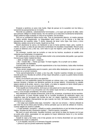 3


    Empecé a sentirme un poco más fuerte. Dejé de pensar en lo sucedido con los lobos y
concentré los pensamientos en mi madre.
    Recordé sus palabras, «absolutamente horrorizada», y no supe qué pensar de ellas, salvo
que parecían reflejar la verdad exacta. Así me sentiría yo si estuviera muriéndome lentamente.
Antes preferiría haber acabado mi vida en la montaña, con los lobos.
    Pero en su confidencia había mucho más. Tras su permanente silencio, mi madre siempre
se había sentido desgraciada. Le disgustaban tanto como a mí la inercia y la falta de
perspectivas de nuestras vidas. Y ahora, después de tener ocho hijos, tres vivos y cinco
fallecidos, estaba cerca de la muerte. Aquél era su final.
    Decidí abandonar la cama y la habitación si eso la hacía sentirse mejor, pero, cuando lo
intenté, no pude. La idea de que estuviera muñéndose me resultaba insoportable. Recorrí paso
a paso la estancia una y otra vez, comí todo lo que me trajeron, pero seguí sin acudir a su
encuentro.
    Sin embargo, cuando casi se cumplía un mes de los hechos, acudieron al castillo unos
visitantes que reclamaban mi presencia.
    Mi madre acudió a verme y dijo que debía recibir a los comerciantes del pueblo, que querían
honrarme por haber matado los lobos.
    —¡Bah, al diablo con eso! —respondí.
    —No —insistió ella—. Tienes que bajar. Te traen regalos. Ve a cumplir con tu deber.
    Todo aquello me fastidiaba.
    Cuando entré en el salón, encontré esperándome a los ricos tenderos, todos ellos hombres
a quienes conocía bien.
    Todos venían engalanados para la ocasión, pero entre ellos destacaba un joven a quien no
reconocí en un primer momento.
    Tenía aproximadamente mi edad, y era muy alto. Cuando nuestras miradas se cruzaron,
recordé quién era. Nicolás de Lenfent, el hijo mayor del pañero, a quien su padre había enviado
a estudiar a París.
    Ahora, el muchacho era como una aparición.
    Vestido con una espléndida casaca de brocado en colores rosa y oro, calzaba chinelas de
tacones dorados y llevaba una llamativa pechera de encaje italiano. Únicamente su cabello
seguía siendo el de antes, oscuro y muy rizado, y le daba un aspecto un tanto infantil pese a
llevarlo atado a la nuca con una delicada cinta de seda.
    Todo aquello era moda parisina, de la que yo veía pasar por la casa de postas.
    Y ahora tenía que ir a su encuentro con mis raídas ropas de lana y mis gastadas botas de
cuero y unos encajes amarillentos, mil veces zurcidos.
    Nos saludamos con sendas reverencias, pues él era, al parecer, el portavoz de los reunidos.
A continuación, el joven Nicolás extrajo de su humilde envoltorio de estameña negra una
magnífica capa de terciopelo rojo forrada de piel. Un objeto magnífico, hermosísimo. A mi
interlocutor le brillaban intensamente los ojos cuando me miró. Se hubiera dicho que estaba
admirando a un soberano.
    —Os ruego que aceptéis esta capa, monseñor —dijo con voz sincera—. Hemos utilizado la
piel más fina de los lobos para forrarla y hemos pensado que os será de utilidad en invierno,
cuando salgáis de cacería a caballo.
    —Y esto también, monseñor —añadió su padre, presentándome un par de botas de gamuza
negras, forradas de piel y finamente cosidas—. Para la cacería, monseñor.
    Me sentí un poco abrumado. Aquellos hombres, que tenían la clase de riqueza con la que
yo podía sólo soñar, expresaban en sus gestos la mayor deferencia hacia mí y me rendían
respeto como aristócrata.
    Acepté la capa y las botas y les di las gracias con la misma efusividad con que siempre
agradecía las cosas a cualquiera.
    Y, a mi espalda, escuché a mi hermano Augustin comentar:
    —¡Ahora sí que se pondrá realmente imposible!
 