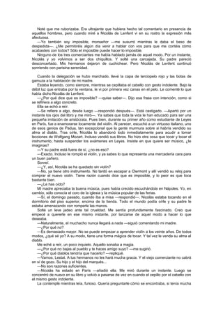 Noté que me ruborizaba. Era ultrajante que hubiera hecho tal comentario en presencia de
aquellos hombres, pero cuando miré a Nicolás de Lenfent vi en su rostro la expresión más
afectuosa.
   —Yo también soy imposible, monseñor —me susurró mientras le daba el beso de
despedida—. ¿Me permitiréis algún día venir a hablar con vos para que me contéis cómo
acabasteis con todos? Sólo el imposible puede hacer lo imposible.
   Ninguno de los tres comerciantes me había hablado jamás de aquel modo. Por un instante,
Nicolás y yo volvimos a ser dos chiquillos. Y solté una carcajada. Su padre pareció
desconcertado. Mis hermanos dejaron de cuchichear. Pero Nicolás de Lenfent continuó
sonriendo con parisina serenidad.

    Cuando la delegación se hubo marchado, llevé la capa de terciopelo rojo y las botas de
gamuza a la habitación de mi madre.
    Estaba leyendo, como siempre, mientras se cepillaba el cabello con gesto indolente. Bajo la
débil luz que entraba por la ventana, le vi por primera vez canas en el pelo. Le comenté lo que
había dicho Nicolás de Lenfent.
    —¿Por qué dice que es imposible? —quise saber—. Dijo esa frase con intención, como si
se refiriera a algo concreto.
    Ella se echó a reír.
    —Se refiere a algo, desde luego —respondió después—. Está castigado. —Apartó por un
instante los ojos del libro y me miró—. Ya sabes que toda la vida le han educado para ser una
pequeña imitación de aristócrata. Pues bien, durante su primer año como estudiante de Leyes
en París, fue a enamorarse locamente del violín. Al parecer, escuchó a un virtuoso italiano, uno
de esos genios de Padua, tan excepcional que la gente murmura sobre si habría vendido su
alma al diablo. Tras oírle, Nicolás lo abandonó todo inmediatamente para acudir a tomar
lecciones de Wolfgang Mozart. Incluso vendió sus libros. No hizo otra cosa que tocar y tocar el
instrumento, hasta suspender los exámenes en Leyes. Insiste en que quiere ser músico, ¿te
imaginas?
    —Y su padre está fuera de sí, ¿no es eso?
    —Exacto. Incluso le rompió el violín, y ya sabes lo que representa una mercadería cara para
un buen pañero.
    Sonreí.
    —¿Y, así, Nicolás se ha quedado sin violín?
    —No, ya tiene otro instrumento. No tardó en escapar a Clermont y allí vendió su reloj para
comprar el nuevo violín. Tiene razón cuando dice que es imposible, y lo peor es que toca
bastante bien.
    —¿Le has oído?
    Mi madre apreciaba la buena música, pues había crecido escuchándola en Nápoles. Yo, en
cambio, sólo conocía el coro de la iglesia y la música popular de las ferias.
    —Sí, el domingo pasado, cuando iba a misa —respondió—. Nicolás estaba tocando en el
dormitorio del piso superior, encima de la tienda. Todo el mundo podía oírle y su padre le
estaba amenazando con romperle las manos.
    Solté un leve jadeo ante tal crueldad. Me sentía profundamente fascinado. Creo que
empecé a quererle en ese mismo instante, por lanzarse de aquel modo a hacer lo que
deseaba.
    —Naturalmente, el muchacho nunca llegará a nada —siguió comentando mi madre.
    —¿Por qué no?
    —Es demasiado mayor. No se puede empezar a aprender violín a los veinte años. De todos
modos, ¿qué sé yo? A su modo, tiene una forma mágica de tocar. Y tal vez le venda su alma al
diablo.
    Me eché a reír, un poco inquieto. Aquello sonaba a magia.
    —¿Por qué no bajas al pueblo y te haces amigo suyo? —me sugirió.
    —¿Por qué diablos tendría que hacerlo? —repliqué.
    —Vamos, Lestat. A tus hermanos no les hará mucha gracia. Y el viejo comerciante no cabrá
en sí de gozo. Su hijo y el hijo del marqués...
    —No son razones suficientes.
    —Nicolás ha estado en París —añadió ella. Me miró durante un instante. Luego se
concentró de nuevo en su libro y volvió a pasarse de vez en cuando el cepillo por el cabello con
el mismo gesto indolente.
    La contemplé mientras leía, furioso. Quería preguntarle cómo se encontraba, si tenía mucha
 