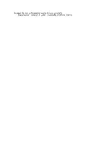 tos aquel día, pero no fui capaz de hacerle el menor comentario.
   —Baja al pueblo y habla con él, Lestat —insistió ella, sin volver a mirarme.
 