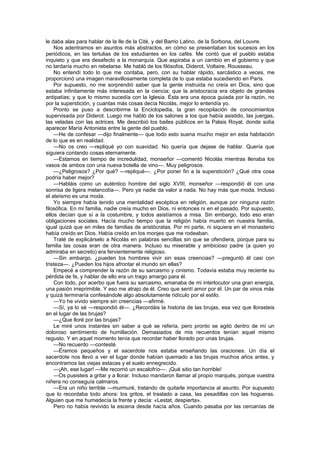 le daba alas para hablar de la Ile de la Cité, y del Barrio Latino, de la Sorbona, del Louvre.
    Nos adentramos en asuntos más abstractos, en cómo se presentaban los sucesos en los
periódicos, en las tertulias de los estudiantes en los cafés. Me contó que el pueblo estaba
inquieto y que era desafecto a la monarquía. Que aspiraba a un cambio en el gobierno y que
no tardaría mucho en rebelarse. Me habló de los filósofos, Diderot, Voltaire, Rousseau.
    No entendí todo lo que me contaba, pero, con su hablar rápido, sarcástico a veces, me
proporcionó una imagen maravillosamente completa de lo que estaba sucediendo en París.
    Por supuesto, no me sorprendió saber que la gente instruida no creía en Dios, sino que
estaba infinitamente más interesada en la ciencia; que la aristocracia era objeto de grandes
antipatías; y que lo mismo sucedía con la Iglesia. Ésta era una época guiada por la razón, no
por la superstición, y cuantas más cosas decía Nicolás, mejor lo entendía yo.
    Pronto se puso a describirme la Enciclopedia, la gran recopilación de conocimientos
supervisada por Diderot. Luego me habló de los salones a los que había asistido, las juergas,
las veladas con las actrices. Me describió los bailes públicos en la Palais Royal, donde solía
aparecer María Antonieta entre la gente del pueblo.
    —He de confesar —dijo finalmente— que todo esto suena mucho mejor en esta habitación
de lo que es en realidad.
    —No os creo —repliqué yo con suavidad. No quería que dejase de hablar. Quería que
siguiera contando cosas eternamente.
    —Estamos en tiempo de incredulidad, monseñor —comentó Nicolás mientras llenaba los
vasos de ambos con una nueva botella de vino—. Muy peligrosos.
    —¿Peligrosos? ¿Por qué? —repliqué—. ¿Por poner fin a la superstición? ¿Qué otra cosa
podría haber mejor?
    —Habláis como un auténtico hombre del siglo XVIII, monseñor —respondió él con una
sonrisa de ligera melancolía—. Pero ya nadie da valor a nada. No hay más que moda. Incluso
el ateísmo es una moda.
    Yo siempre había tenido una mentalidad escéptica en religión, aunque por ninguna razón
filosófica. En mi familia, nadie creía mucho en Dios, ni entonces ni en el pasado. Por supuesto,
ellos decían que sí a la costumbre, y todos asistíamos a misa. Sin embargo, todo eso eran
obligaciones sociales. Hacía mucho tiempo que la religión había muerto en nuestra familia,
igual quizá que en miles de familias de aristócratas. Por mi parte, ni siquiera en el monasterio
había creído en Dios. Había creído en los monjes que me rodeaban.
    Traté de explicárselo a Nicolás en palabras sencillas sin que se ofendiera, porque para su
familia las cosas eran de otra manera. Incluso su miserable y ambicioso padre (a quien yo
admiraba en secreto) era fervientemente religioso.
    —Sin embargo, ¿pueden los hombres vivir sin esas creencias? —preguntó él casi con
tristeza—. ¿Pueden los hijos afrontar el mundo sin ellas?
    Empecé a comprender la razón de su sarcasmo y cinismo. Todavía estaba muy reciente su
pérdida de fe, y hablar de ello era un trago amargo para él.
    Con todo, por acerbo que fuera su sarcasmo, emanaba de mi interlocutor una gran energía,
una pasión irreprimible. Y eso me atrajo de él. Creo que sentí amor por él. Un par de vinos más
y quizá terminaría confesándole algo absolutamente ridículo por el estilo.
    —Yo he vivido siempre sin creencias —afirmé.
    —Sí, ya lo sé —respondió él—. ¿Recordáis la historia de las brujas, esa vez que llorasteis
en el lugar de las brujas?
    —¿Que lloré por las brujas?
    Le miré unos instantes sin saber a qué se refería, pero pronto se agitó dentro de mí un
doloroso sentimiento de humillación. Demasiados de mis recuerdos tenían aquel mismo
regusto. Y en aquel momento tenía que recordar haber llorado por unas brujas.
    —No recuerdo —contesté.
    —Éramos pequeños y el sacerdote nos estaba enseñando las oraciones. Un día el
sacerdote nos llevó a ver el lugar donde habían quemado a las brujas muchos años antes, y
encontramos las viejas estacas y el suelo ennegrecido.
    —¡Ah, ese lugar! —Me recorrió un escalofrío—. ¡Qué sitio tan horrible!
    —Os pusisteis a gritar y a llorar. Incluso mandaron llamar al propio marqués, porque vuestra
niñera no conseguía calmaros.
    —Era un niño terrible —murmuré, tratando de quitarle importancia al asunto. Por supuesto
que lo recordaba todo ahora: los gritos, el traslado a casa, las pesadillas con las hogueras.
Alguien que me humedecía la frente y decía: «Lestat, despierta».
    Pero no había revivido la escena desde hacía años. Cuando pasaba por las cercanías de
 