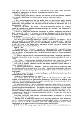 aquel lugar, lo único que evocaba era el emplazamiento en sí: el bosquecillo de estacas
ennegrecidas, las imágenes de hombres, mujeres y niños quemados vivos.
    Nicolás me estudiaba.
    —Cuando vuestra madre acudió a buscaros, dijo que todo aquello era obra de la ignorancia
y la crueldad. Estaba furiosa con el sacerdote por contaros esas viejas historias.
    Asentí.
    El horror último había sido oír que toda aquella gente de nuestro propio pueblo, olvidada
desde hacía tanto tiempo, había muerto por nada; que eran inocentes. «Víctimas de la
superstición», había declarado ella. «No había brujas de verdad.» No era extraño que yo no
dejara de gritar y gritar.
    —Mi madre, en cambio —dijo Nicolás—, me contó una historia diferente: que las brujas
estaban en alianza con el diablo y que habían arruinado las cosechas y que, convertidas en
lobos, mataban ovejas y niños...
    —¿Acaso no sería mejor el mundo si nunca más se quemara a nadie en el nombre de
Dios? —pregunté—. ¿Si no se continuara creyendo que Dios puede ordenar al hombre hacer
tal cosa a su semejante? ¿Cuál es el peligro de un mundo racional donde horrores como éste
no se produzcan?
    Él se inclinó hacia adelante y frunció el entrecejo con aire malicioso.
    —Los lobos no os hirieron en la montaña, ¿verdad? —inquirió en tono festivo—. ¿No os
habréis convertido en hombre lobo, monseñor, sin que nadie lo haya advertido? —Acarició el
forro de la capa de terciopelo que aún cubría mis hombros y continuó—: Recordad lo que dijo
el buen cura: que en esa época habían quemado a un buen número de hombres lobo.
Entonces constituían una amenaza habitual.
    Me eché a reír.
    —Si me volviera lobo —respondí—, una cosa os puedo asegurar. No me quedaría por aquí
a matar niños. Me alejaría de este pueblo repugnante y miserable donde todavía asustan a los
niños con cuentos de quemas de brujas. Huiría camino de París y no me detendría hasta ver
sus murallas.
    —Y entonces descubriríais que París es otro agujero repugnante y miserable —replicó él—,
donde a los ladrones les rompen los huesos en la rueda a la vista del populacho en la place de
Gréve.
    —No —insistí—. Vería una ciudad espléndida donde nacen grandes ideas en las mentes de
ese populacho, ideas que habrán de iluminar hasta el rincón más oscuro de este mundo.
    —¡Ah, sois un soñador! —exclamó Nicolás, pero estaba encantado. Cuando sonreía, su
belleza destacaba todavía más.
    —Y conoceré gente como vos —proseguí—, gente que tiene ideas en la cabeza y verbo
fácil para expresarlas, y nos sentaremos en los cafés y beberemos juntos y nos enfrentaremos
apasionadamente con palabras y seguiremos conversando el resto de nuestras vidas en un
divino frenesí.
    El alargó el brazo, me lo pasó en torno al cuello y me besó. Casi volcamos la mesa de lo
felices y borrachos que estábamos.
    —Mi señor, el matador de lobos —me susurró.
    Con la tercera botella de vino, empecé a contar mi vida como nunca lo había hecho:
expliqué lo que sentía cada día al adentrarme a caballo por las montañas, al alejarme hasta
perder de vista las torres del castillo de mi padre, a cabalgar por los campos arados hasta el
lugar donde el bosque parecía casi encantado.
    Las palabras comenzaron a fluir de mis labios como antes lo habían hecho de los suyos, y
pronto nos encontramos hablando de mil cosas que habíamos sentido en nuestros corazones,
confidencias de secretas soledades, y las palabras parecían fundamentales, como lo habían
sido en aquellas raras ocasiones con mi madre. Y mientras describíamos nuestras mutuas
añoranzas e insatisfacciones, nos expresábamos con gran vivacidad, con cosas como «¡sí, sí!»
y «¡exactamente!», y «entiendo perfectamente a qué os referís», y «sí, claro, uno siente que no
puede soportarlo», etcétera.
    Otra botella y un nuevo fuego. Le pedí a Nicolás que tocara el violín para mí y corrió a
buscarlo inmediatamente a su casa.
    Caía ya la tarde. El sol entraba al sesgo por la ventana y el fuego del hogar estaba muy
vivo. Y... estábamos muy borrachos. No habíamos llegado a pedir la cena y yo me sentía más
feliz que nunca en mi vida. Me acosté en el apelmazado colchón de paja del camastro con las
manos detrás de la cabeza, observándole mientras sacaba el instrumento.
    Se llevó el violín al hombro y empezó a puntear las cuerdas mientras las afinaba ajustando
 