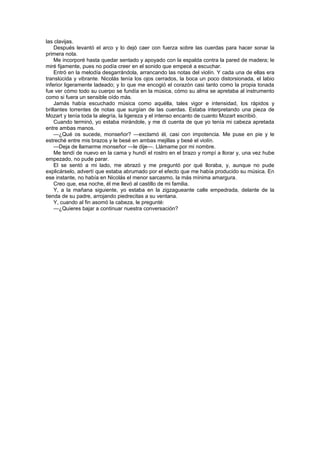 las clavijas.
    Después levantó el arco y lo dejó caer con fuerza sobre las cuerdas para hacer sonar la
primera nota.
    Me incorporé hasta quedar sentado y apoyado con la espalda contra la pared de madera; le
miré fijamente, pues no podía creer en el sonido que empecé a escuchar.
    Entró en la melodía desgarrándola, arrancando las notas del violín. Y cada una de ellas era
translúcida y vibrante. Nicolás tenía los ojos cerrados, la boca un poco distorsionada, el labio
inferior ligeramente ladeado; y lo que me encogió el corazón casi tanto como la propia tonada
fue ver cómo todo su cuerpo se fundía en la música, cómo su alma se apretaba al instrumento
como si fuera un sensible oído más.
    Jamás había escuchado música como aquélla, tales vigor e intensidad, los rápidos y
brillantes torrentes de notas que surgían de las cuerdas. Estaba interpretando una pieza de
Mozart y tenía toda la alegría, la ligereza y el intenso encanto de cuanto Mozart escribió.
    Cuando terminó, yo estaba mirándole, y me di cuenta de que yo tenía mi cabeza apretada
entre ambas manos.
    —¿Qué os sucede, monseñor? —exclamó él, casi con impotencia. Me puse en pie y le
estreché entre mis brazos y le besé en ambas mejillas y besé el violín.
    —Deja de llamarme monseñor —le dije—. Llámame por mi nombre.
    Me tendí de nuevo en la cama y hundí el rostro en el brazo y rompí a llorar y, una vez hube
empezado, no pude parar.
    El se sentó a mi lado, me abrazó y me preguntó por qué lloraba, y, aunque no pude
explicárselo, advertí que estaba abrumado por el efecto que me había producido su música. En
ese instante, no había en Nicolás el menor sarcasmo, la más mínima amargura.
    Creo que, esa noche, él me llevó al castillo de mi familia.
    Y, a la mañana siguiente, yo estaba en la zigzagueante calle empedrada, delante de la
tienda de su padre, arrojando piedrecitas a su ventana.
    Y, cuando al fin asomó la cabeza, le pregunté:
    —¿Quieres bajar a continuar nuestra conversación?
 