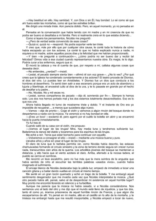 —Hay beatitud en ello. Hay santidad. Y, con Dios o sin Él, hay bondad. Lo sé como sé que
ahí fuera están las montañas, como sé que las estrellas brillan.
    Me dirigió una mirada triste. Aún parecía dolido. Pero, en aquel momento, yo no pensaba en
él.
    Pensaba en la conversación que había tenido con mi madre y en mi creencia de que no
podía ser bueno si desafiaba a mi familia. Pero si realmente creía en lo que estaba diciendo...
    Como si leyera los pensamientos, Nicolás me preguntó:
    —¿Pero de verdad estás convencido de esas cosas?
    —Quizá sí, quizá no —respondí. No podía soportar verle tan triste.
    Y creo que, más por ello que por cualquier otra causa, le conté toda la historia de cómo
había escapado yo con los actores. Le conté lo que no había explicado nunca a nadie, ni
siquiera a mi madre, sobre aquellos pocos días y la felicidad que me habían proporcionado.
    —Y bien —le pregunté a continuación—, ¿cómo podría no ser bueno dar y recibir tal
felicidad? Dimos vida a esa ciudad cuando representamos nuestra obra. Es magia, te lo digo.
Podría curar a los enfermos, seguro que sí.
    Él movió la cabeza y me di cuenta de que, por respeto a mí, callaba algunas cosas que
deseaba decir.
    —No entiendes, ¿verdad? —insistí.
    —Lestat, el pecado siempre sienta bien —afirmó él con voz grave—. ¿No lo ves? ¿Por qué
crees que la Iglesia ha condenado constantemente a los actores? El teatro procede de Dioniso,
el dios del vino. Lo puedes leer en Aristóteles. Y Dioniso fue un dios que conducía a los
hombres al desenfreno. Te sentó bien salir a ese escenario porque era un acto de abandono y
lujuria y libertinaje, el ancestral culto al dios de la uva, y te lo pasaste en grande por el hecho
de desafiar a tu padre...
    —No, Nicolás. No y mil veces no.
    —Lestat, somos compañeros de pecado —dijo él, sonriendo por fin—. Siempre lo hemos
sido. Los dos nos hemos portado mal y los dos estamos totalmente desacreditados. Eso es lo
que nos une.
    Ahora había llegado mi turno de mostrarme triste y dolido. Y el Instante de Oro era ya
imposible de recuperar..., a menos que sucediera algo nuevo.
    —Vamos —dije de pronto—. Coge el violín y vámonos a algún rincón del bosque donde no
despertemos a nadie con la música. Ya veremos si no hay bondad en ella.
    —¡Eres un loco! —exclamó él, pero agarró por el cuello la botella sin abrir y se encaminó
hacia la puerta inmediatamente.
    Yo fui tras él.
    Cuando salió de su casa con el violín, me propuso:
    —¡Vamos al lugar de las brujas! Mira, hay media luna y tendremos suficiente luz.
Bailaremos la danza del diablo y tocaremos para los espíritus de las brujas.
    Me eché a reír. Tenía que estar borracho para continuar con aquello.
    —Volveremos a consagrar el sitio —insistí— mediante una música buena y pura.
    Llevaba años y años sin pisar el lugar de las brujas.
    El claro de luna que lo bañaba permitía ver, como Nicolás había descrito, las estacas
chamuscadas formando el círculo siniestro y la zona de terreno donde seguía sin crecer nunca
nada, transcurridos cien años de la quema. Los arbolillos jóvenes del bosque se mantenían a
distancia, y ello hacía que el viento azotara el claro. Arriba, aferrado a la rocosa ladera, el
pueblo se cernía en sombras.
    Me recorrió un leve escalofrío, pero no fue más que la mera sombra de la angustia que
había sentido de niño al escuchar las terribles palabras «asados vivos», cuando había
imaginado el sufrimiento.
    El encaje blanco de Nicolás destacaba bajo la pálida luz; empezó de inmediato a tocar una
canción gitana y a bailar dando vueltas en círculo al mismo tiempo.
    Me senté en un gran tocón quemado y eché un trago de la botella. Y me embargó aquel
sentimiento desgarrador que me invadía cada vez que Nicolás interpretaba la música. ¿Qué
otro pecado había allí, pensé, salvo el de desperdiciar mi existencia en aquel horrible lugar?
Muy pronto me encontré llorando en silencio y a hurtadillas.
    Aunque me parecía que la música no había cesado, vi a Nicolás consolándome. Nos
sentamos uno al lado del otro y me dijo que el mundo está lleno de injusticia, y que los dos,
tanto él como yo, éramos prisioneros de aquel horrible rincón de Francia, y que algún día
escaparíamos de allí. Yo pensé en mi madre, allá en el castillo en lo alto de la montaña, y la
tristeza me embargó hasta que me resultó insoportable, y Nicolás empezó a tocar de nuevo,
 