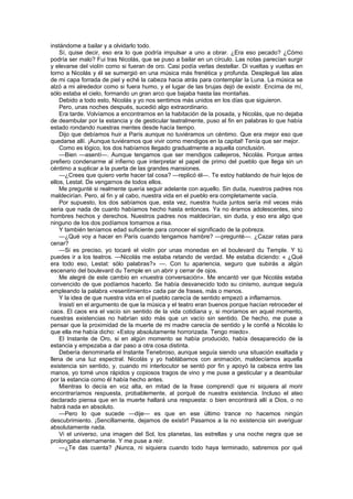 instándome a bailar y a olvidarlo todo.
    Sí, quise decir, eso era lo que podría impulsar a uno a obrar. ¿Era eso pecado? ¿Cómo
podría ser malo? Fui tras Nicolás, que se puso a bailar en un círculo. Las notas parecían surgir
y elevarse del violín como si fueran de oro. Casi podía verlas destellar. Di vueltas y vueltas en
torno a Nicolás y él se sumergió en una música más frenética y profunda. Desplegué las alas
de mi capa forrada de piel y eché la cabeza hacia atrás para contemplar la Luna. La música se
alzó a mi alrededor como si fuera humo, y el lugar de las brujas dejó de existir. Encima de mí,
sólo estaba el cielo, formando un gran arco que bajaba hasta las montañas.
    Debido a todo esto, Nicolás y yo nos sentimos más unidos en los días que siguieron.
    Pero, unas noches después, sucedió algo extraordinario.
    Era tarde. Volvíamos a encontrarnos en la habitación de la posada, y Nicolás, que no dejaba
de deambular por la estancia y de gesticular teatralmente, puso al fin en palabras lo que había
estado rondando nuestras mentes desde hacía tiempo.
    Dijo que debíamos huir a París aunque no tuviéramos un céntimo. Que era mejor eso que
quedarse allí. ¡Aunque tuviéramos que vivir como mendigos en la capital! Tenía que ser mejor.
    Como es lógico, los dos habíamos llegado gradualmente a aquella conclusión.
    —Bien —asentí—. Aunque tengamos que ser mendigos callejeros, Nicolás. Porque antes
prefiero condenarme al infierno que interpretar el papel de primo del pueblo que llega sin un
céntimo a suplicar a la puerta de las grandes mansiones.
    —¿Crees que quiero verte hacer tal cosa? —replicó él—. Te estoy hablando de huir lejos de
ellos, Lestat. De vengarnos de todos ellos.
    Me pregunté si realmente quería seguir adelante con aquello. Sin duda, nuestros padres nos
maldecirían. Pero, al fin y al cabo, nuestra vida en el pueblo era completamente vacía.
    Por supuesto, los dos sabíamos que, esta vez, nuestra huida juntos sería mil veces más
seria que nada de cuanto habíamos hecho hasta entonces. Ya no éramos adolescentes, sino
hombres hechos y derechos. Nuestros padres nos maldecirían, sin duda, y eso era algo que
ninguno de los dos podíamos tomarnos a risa.
    Y también teníamos edad suficiente para conocer el significado de la pobreza.
    —¿Qué voy a hacer en París cuando tengamos hambre? —pregunté—. ¿Cazar ratas para
cenar?
    —Si es preciso, yo tocaré el violín por unas monedas en el boulevard du Temple. Y tú
puedes ir a los teatros. —Nicolás me estaba retando de verdad. Me estaba diciendo: « ¿Qué
era todo eso, Lestat: sólo palabras?» —. Con tu apariencia, seguro que subirás a algún
escenario del boulevard du Temple en un abrir y cerrar de ojos.
    Me alegré de este cambio en «nuestra conversación». Me encantó ver que Nicolás estaba
convencido de que podíamos hacerlo. Se había desvanecido todo su cinismo, aunque seguía
empleando la palabra «resentimiento» cada par de frases, más o menos.
    Y la idea de que nuestra vida en el pueblo carecía de sentido empezó a inflamarnos.
    Insistí en el argumento de que la música y el teatro eran buenos porque hacían retroceder el
caos. El caos era el vacío sin sentido de la vida cotidiana y, si moríamos en aquel momento,
nuestras existencias no habrían sido más que un vacío sin sentido. De hecho, me puse a
pensar que la proximidad de la muerte de mi madre carecía de sentido y le confié a Nicolás lo
que ella me había dicho: «Estoy absolutamente horrorizada. Tengo miedo».
    El Instante de Oro, si en algún momento se había producido, había desaparecido de la
estancia y empezaba a dar paso a otra cosa distinta.
    Debería denominarla el Instante Tenebroso, aunque seguía siendo una situación exaltada y
llena de una luz espectral. Nicolás y yo hablábamos con animación, maldecíamos aquella
existencia sin sentido, y, cuando mi interlocutor se sentó por fin y apoyó la cabeza entre las
manos, yo tomé unos rápidos y copiosos tragos de vino y me puse a gesticular y a deambular
por la estancia como él había hecho antes.
    Mientras lo decía en voz alta, en mitad de la frase comprendí que ni siquiera al morir
encontraríamos respuesta, probablemente, al porqué de nuestra existencia. Incluso el ateo
declarado piensa que en la muerte hallará una respuesta: o bien encontrará allí a Dios, o no
habrá nada en absoluto.
    —Pero lo que sucede —dije— es que en ese último trance no hacemos ningún
descubrimiento. ¡Sencillamente, dejamos de existir! Pasamos a la no existencia sin averiguar
absolutamente nada.
    Vi el universo, una imagen del Sol, los planetas, las estrellas y una noche negra que se
prolongaba eternamente. Y me puse a reír.
    —¿Te das cuenta? ¡Nunca, ni siquiera cuando todo haya terminado, sabremos por qué
 