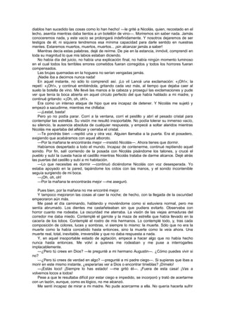 diablos han sucedido las cosas como lo han hecho! —le grité a Nicolás, quien, recostado en el
lecho, asentía mientras daba tientos a un botellón de vino—. Moriremos sin saber nada. Jamás
conoceremos nada, y este vacío se prolongará indefinidamente. Y nosotros dejaremos de ser
testigos de él; ni siquiera tendremos esa mínima capacidad para darle sentido en nuestras
mentes. Estaremos muertos, muertos, muertos... ¡sin alcanzar jamás a saber!
    Mientras decía estas palabras, dejé de reírme. De pie en la estancia, inmóvil, comprendí en
toda su magnitud lo que mis labios estaban diciendo.
    No había día del juicio, no había una explicación final, no había ningún momento luminoso
en el cual todos los terribles errores cometidos fueran corregidos y todos los horrores fueran
compensados.
    Las brujas quemadas en la hoguera no serían vengadas jamás.
    ¡Nadie iba a decirnos nunca nada!
    En aquel instante, no sólo lo comprendí así. ¡Lo vil Lancé una exclamación: «¡Oh!»; la
repetí: «¡Oh!», y continué emitiéndola, gritando cada vez más, al tiempo que dejaba caer al
suelo la botella de vino. Me llevé las manos a la cabeza y proseguí las exclamaciones y pude
ver que tenía la boca abierta en aquel círculo perfecto del que había hablado a mi madre, y
continué gritando: «¡Oh, oh, oh!».
    Era como un intenso ataque de hipo que era incapaz de detener. Y Nicolás me sujetó y
empezó a sacudirme, mientras me chillaba:
    —¡Lestat, basta!
    Pero yo no podía parar. Corrí a la ventana, corrí el pestillo y abrí el pesado cristal para
contemplar las estrellas. Su visión me resultó insoportable. No podía tolerar su inmenso vacío,
su silencio, la ausencia absoluta de cualquier respuesta, y empecé a soltar alaridos mientras
Nicolás me apartaba del alféizar y cerraba el cristal.
    —Te pondrás bien —repitió una y otra vez. Alguien llamaba a la puerta. Era el posadero,
exigiendo que acabáramos con aquel alboroto.
    —Por la mañana te encontrarás mejor —insistió Nicolás—. Ahora tienes que dormir.
    Habíamos despertado a todo el mundo. Incapaz de contenerme, continué repitiendo aquel
sonido. Por fin, salí corriendo de la posada con Nicolás pisándome los talones, y crucé el
pueblo y subí la cuesta hacia el castillo mientras Nicolás trataba de darme alcance. Dejé atrás
las puertas del castillo y subí a mi habitación.
    —Lo que necesitas es dormir —continuó diciéndome Nicolás con voz desesperada. Yo
estaba apoyado en la pared, tapándome los oídos con las manos, y el sonido incontenible
seguía surgiendo de mi boca.
    —¡Oh, oh, oh!
    —Por la mañana te encontrarás mejor —me aseguró.

   Pues bien, por la mañana no me encontré mejor.
   Y tampoco mejoraron las cosas al caer la noche; de hecho, con la llegada de la oscuridad
empeoraron aún más.
   Me pasé el día caminando, hablando y moviéndome como si estuviera normal, pero me
sentía abrumado. Los dientes me castañeteaban sin que pudiera evitarlo. Observaba con
horror cuanto me rodeaba. La oscuridad me aterraba. La visión de las viejas armaduras del
corredor me daba miedo. Contemplé el garrote y la maza de estrella que había llevado en la
cacería de los lobos. Contemplé el rostro de mis hermanos. Lo contemplé todo, y, tras cada
composición de colores, luces y sombras, vi siempre lo mismo: la muerte. Sólo que no era la
muerte como la había concebido hasta entonces, sino la muerte como la veía ahora. Una
muerte real, total, inevitable, irreversible y que no daba respuesta a nada.
   Y, en aquel insoportable estado de agitación, empecé a hacer algo que no había hecho
nunca hasta entonces. Me volví a quienes me rodeaban y me puse a interrogarles
implacablemente.
   —¿Pero tú crees en Dios? —le pregunté a mi hermano Augustin—. ¿Cómo puedes vivir si
no?
   —¿Pero tú crees de verdad en algo? —pregunté a mi padre ciego—. Si supieras que ibas a
morir en este mismo instante, ¿esperarías ver a Dios o encontrar tinieblas? ¡Dímelo!
   —¡Estás loco! ¡Siempre lo has estado! —me gritó él—. ¡Fuera de esta casa! ¡Vas a
volvernos locos a todos!
   Pese a que le resultaba difícil por estar ciego e impedido, se incorporó y trató de acertarme
con un tazón, aunque, como es lógico, no me alcanzó.
   Me sentí incapaz de mirar a mi madre. No pude acercarme a ella. No quería hacerla sufrir
 