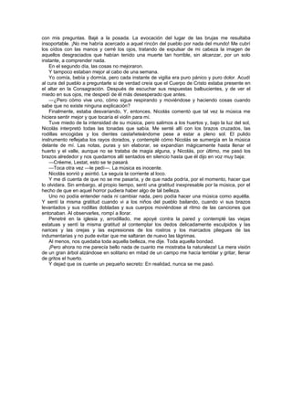 con mis preguntas. Bajé a la posada. La evocación del lugar de las brujas me resultaba
insoportable. ¡No me habría acercado a aquel rincón del pueblo por nada del mundo! Me cubrí
los oídos con las manos y cerré los ojos, tratando de expulsar de mi cabeza la imagen de
aquellos desgraciados que habían tenido una muerte tan horrible, sin alcanzar, por un solo
instante, a comprender nada.
    En el segundo día, las cosas no mejoraron.
    Y tampoco estaban mejor al cabo de una semana.
    Yo comía, bebía y dormía, pero cada instante de vigilia era puro pánico y puro dolor. Acudí
al cura del pueblo a preguntarle si de verdad creía que el Cuerpo de Cristo estaba presente en
el altar en la Consagración. Después de escuchar sus respuestas balbucientes, y de ver el
miedo en sus ojos, me despedí de él más desesperado que antes.
    —¿Pero cómo vive uno, cómo sigue respirando y moviéndose y haciendo cosas cuando
sabe que no existe ninguna explicación?
    Finalmente, estaba desvariando, Y, entonces, Nicolás comentó que tal vez la música me
hiciera sentir mejor y que tocaría el violín para mí.
    Tuve miedo de la intensidad de su música, pero salimos a los huertos y, bajo la luz del sol,
Nicolás interpretó todas las tonadas que sabía. Me senté allí con los brazos cruzados, las
rodillas encogidas y los dientes castañeteándome pese a estar a pleno sol. El pulido
instrumento reflejaba los rayos dorados, y contemplé cómo Nicolás se sumergía en la música
delante de mí. Las notas, puras y sin elaborar, se expandían mágicamente hasta llenar el
huerto y el valle, aunque no se trataba de magia alguna, y Nicolás, por último, me pasó los
brazos alrededor y nos quedamos allí sentados en silencio hasta que él dijo en voz muy baja:
    —Créeme, Lestat, esto se te pasará.
    —Toca otra vez —le pedí—. La música es inocente.
    Nicolás sonrió y asintió. Le seguía la corriente al loco.
    Y me di cuenta de que no se me pasaría, y de que nada podría, por el momento, hacer que
lo olvidara. Sin embargo, al propio tiempo, sentí una gratitud inexpresable por la música, por el
hecho de que en aquel horror pudiera haber algo de tal belleza.
    Uno no podía entender nada ni cambiar nada, pero podía hacer una música como aquélla.
Y sentí la misma gratitud cuando vi a los niños del pueblo bailando, cuando vi sus brazos
levantados y sus rodillas dobladas y sus cuerpos moviéndose al ritmo de las canciones que
entonaban. Al observarles, rompí a llorar.
    Penetré en la iglesia y, arrodillado, me apoyé contra la pared y contemplé las viejas
estatuas y sentí la misma gratitud al contemplar los dedos delicadamente esculpidos y las
narices y las orejas y las expresiones de los rostros y los marcados pliegues de las
indumentarias y no pude evitar que me saltaran de nuevo las lágrimas.
    Al menos, nos quedaba toda aquella belleza, me dije. Toda aquella bondad.
    ¡Pero ahora no me parecía bello nada de cuanto me mostraba la naturaleza! La mera visión
de un gran árbol alzándose en solitario en mitad de un campo me hacía temblar y gritar, llenar
de gritos el huerto.
    Y dejad que os cuente un pequeño secreto: En realidad, nunca se me pasó.
 
