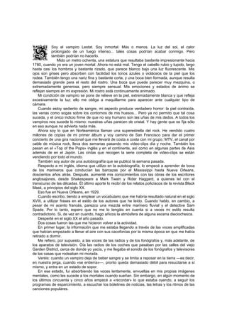 Soy el vampiro Lestat. Soy inmortal. Más o menos. La luz del sol, el calor
            prolongado de un fuego intenso... tales cosas podrían acabar conmigo. Pero
            también podrían no hacerlo.
                Mido un metro ochenta, una estatura que resultaba bastante impresionante hacia
1780, cuando yo era un joven mortal. Ahora no está mal. Tengo el cabello rubio y tupido, largo
hasta casi los hombros y bastante rizado, que parece blanco bajo una luz fluorescente. Mis
ojos son grises pero absorben con facilidad los tonos azules o violáceos de la piel que los
rodea. También tengo una nariz fina y bastante corta, y una boca bien formada, aunque resulta
demasiado grande para el resto del rostro. Una boca que puede parecer muy mezquina, o
extremadamente generosa, pero siempre sensual. Mis emociones y estados de ánimo se
reflejan siempre en mi expresión. Mi rostro está continuamente animado.
    Mi condición de vampiro se pone de relieve en la piel, extremadamente blanca y que refleja
excesivamente la luz: ello me obliga a maquillarme para aparecer ante cualquier tipo de
cámara.
    Cuando estoy sediento de sangre, mi aspecto produce verdadero horror: la piel contraída,
las venas como sogas sobre los contornos de mis huesos... Pero ya no permito que tal cosa
suceda, y el único indicio firme de que no soy humano son las uñas de mis dedos. A todos los
vampiros nos sucede lo mismo: nuestras uñas parecen de cristal. Y hay gente que se fija sólo
en eso aunque no advierta nada más.
    Ahora soy lo que en Norteamérica llaman una superestrella del rock. He vendido cuatro
millones de copias de mi primer álbum y voy camino de San Francisco para dar el primer
concierto de una gira nacional que me llevará de costa a costa con mi grupo. MTV, el canal por
cable de música rock, lleva dos semanas pasando mis video-clips día y noche. También los
pasan en el «Top of the Pops» inglés y en el continente, así como en algunas partes de Asia
además de en el Japón. Las cintas que recogen la serie completa de video-clips se están
vendiendo por todo el mundo.
    También soy autor de una autobiografía que se publicó la semana pasada.
    Respecto a mi inglés, idioma que utilizo en la autobiografía, lo empecé a aprender de boca
de los marineros que conducían las barcazas por el Mississippi hasta Nueva Orleans,
doscientos años atrás. Después, aumenté mis conocimientos con las obras de los escritores
anglosajones, desde Shakespeare a Mark Twain y Rider Haggard, a quienes leí con el
transcurso de las décadas. El último aporte lo recibí de los relatos policíacos de la revista Black
Mask, a principios del siglo XX.
    Eso fue en Nueva Orleans, en 1929.
    Cuando escribo, tiendo a emplear un vocabulario que me habría resultado natural en el siglo
XVIII, a utilizar frases en el estilo de los autores que he leído. Cuando hablo, en cambio, a
pesar de mi acento francés, parezco una mezcla entre marinero fluvial y el detective Sam
Spade. Por lo tanto, espero que no me lo tengáis en cuenta si a veces mi estilo resulta
contradictorio. Si, de vez en cuando, hago añicos la atmósfera de alguna escena dieciochesca.
    Desperté en el siglo XX el año pasado.
    Dos cosas fueron las que me hicieron volver a la actividad.
    En primer lugar, la información que me estaba llegando a través de las voces amplificadas
que habían empezado a llenar el aire con sus cacofonías por la misma época en que me había
retirado a dormir.
    Me refiero, por supuesto, a las voces de las radios y de los fonógrafos y, más adelante, de
los aparatos de televisión. Oía las radios de los coches que pasaban por las calles del viejo
Garden District, cerca de donde yo yacía, y me llegaba el sonido de los fonógrafos y televisores
de las casas que rodeaban mi morada.
    Veréis: cuando un vampiro deja de beber sangre y se limita a reposar en la tierra —es decir,
en nuestra jerga, cuando «se entierra»—, pronto queda demasiado débil para resucitarse a sí
mismo, y entra en un estado de sopor.
    En ese estado, fui absorbiendo las voces lentamente, envueltas en mis propias imágenes
mentales, como les sucede a los mortales cuando sueñan. Sin embargo, en algún momento de
los últimos cincuenta y cinco años empecé a «recordar» lo que estaba oyendo, a seguir los
programas de esparcimiento, a escuchar los boletines de noticias, las letras y los ritmos de las
canciones populares.
 