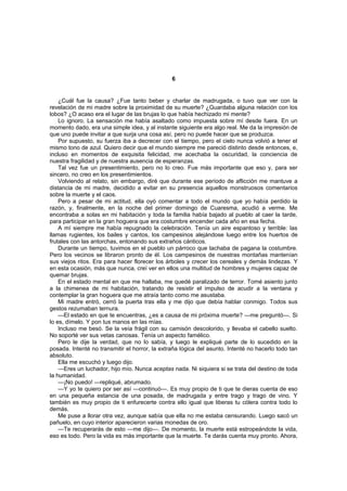 6


    ¿Cuál fue la causa? ¿Fue tanto beber y charlar de madrugada, o tuvo que ver con la
revelación de mi madre sobre la proximidad de su muerte? ¿Guardaba alguna relación con los
lobos? ¿O acaso era el lugar de las brujas lo que había hechizado mi mente?
    Lo ignoro. La sensación me había asaltado como impuesta sobre mí desde fuera. En un
momento dado, era una simple idea, y al instante siguiente era algo real. Me da la impresión de
que uno puede invitar a que surja una cosa así, pero no puede hacer que se produzca.
    Por supuesto, su fuerza iba a decrecer con el tiempo, pero el cielo nunca volvió a tener el
mismo tono de azul. Quiero decir que el mundo siempre me pareció distinto desde entonces, e,
incluso en momentos de exquisita felicidad, me acechaba la oscuridad, la conciencia de
nuestra fragilidad y de nuestra ausencia de esperanzas.
    Tal vez fue un presentimiento, pero no lo creo. Fue más importante que eso y, para ser
sincero, no creo en los presentimientos.
    Volviendo al relato, sin embargo, diré que durante ese período de aflicción me mantuve a
distancia de mi madre, decidido a evitar en su presencia aquellos monstruosos comentarios
sobre la muerte y el caos.
    Pero a pesar de mi actitud, ella oyó comentar a todo el mundo que yo había perdido la
razón, y, finalmente, en la noche del primer domingo de Cuaresma, acudió a verme. Me
encontraba a solas en mi habitación y toda la familia había bajado al pueblo al caer la tarde,
para participar en la gran hoguera que era costumbre encender cada año en esa fecha.
    A mí siempre me había repugnado la celebración. Tenía un aire espantoso y terrible: las
llamas rugientes, los bailes y cantos, los campesinos alejándose luego entre los huertos de
frutales con las antorchas, entonando sus extraños cánticos.
    Durante un tiempo, tuvimos en el pueblo un párroco que tachaba de pagana la costumbre.
Pero los vecinos se libraron pronto de él. Los campesinos de nuestras montañas mantenían
sus viejos ritos. Era para hacer florecer los árboles y crecer los cereales y demás lindezas. Y
en esta ocasión, más que nunca, creí ver en ellos una multitud de hombres y mujeres capaz de
quemar brujas.
    En el estado mental en que me hallaba, me quedé paralizado de terror. Tomé asiento junto
a la chimenea de mi habitación, tratando de resistir el impulso de acudir a la ventana y
contemplar la gran hoguera que me atraía tanto como me asustaba.
    Mi madre entró, cerró la puerta tras ella y me dijo que debía hablar conmigo. Todos sus
gestos rezumaban ternura.
    —El estado en que te encuentras, ¿es a causa de mi próxima muerte? —me preguntó—. Si
lo es, dímelo. Y pon tus manos en las mías.
    Incluso me besó. Se la veía frágil con su camisón descolorido, y llevaba el cabello suelto.
No soporté ver sus vetas canosas. Tenía un aspecto famélico.
    Pero le dije la verdad, que no lo sabía, y luego le expliqué parte de lo sucedido en la
posada. Intenté no transmitir el horror, la extraña lógica del asunto. Intenté no hacerlo todo tan
absoluto.
    Ella me escuchó y luego dijo.
    —Eres un luchador, hijo mío. Nunca aceptas nada. Ni siquiera si se trata del destino de toda
la humanidad.
    —¡No puedo! —repliqué, abrumado.
    —Y yo te quiero por ser así —continuó—. Es muy propio de ti que te dieras cuenta de eso
en una pequeña estancia de una posada, de madrugada y entre trago y trago de vino. Y
también es muy propio de ti enfurecerte contra ello igual que liberas tu cólera contra todo lo
demás.
    Me puse a llorar otra vez, aunque sabía que ella no me estaba censurando. Luego sacó un
pañuelo, en cuyo interior aparecieron varias monedas de oro.
    —Te recuperarás de esto —me dijo—. De momento, la muerte está estropeándote la vida,
eso es todo. Pero la vida es más importante que la muerte. Te darás cuenta muy pronto. Ahora,
 