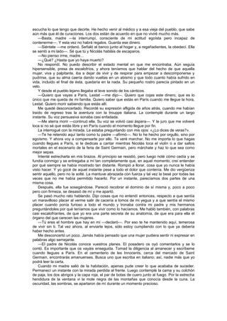 escucha lo que tengo que decirte. He hecho venir al médico y a esa vieja del pueblo, que sabe
aún más que él de curaciones. Los dos están de acuerdo en que no viviré mucho más.
    —Basta, madre —la interrumpí, consciente de mi actitud egoísta pero incapaz de
contenerme—. Y esta vez no habrá regalos. Guarda ese dinero.
    —Siéntate —me ordenó. Señaló el banco junto al hogar y, a regañadientes, la obedecí. Ella
se sentó a mi lado—. Sé que tú y Nicolás habláis de escaparos.
    —No pienso irme, madre...
    —¿Qué? ¿Hasta que yo haya muerto?
    No respondí. No puedo describir el estado mental en que me encontraba. Aún seguía
hipersensible, presa de escalofríos, y ahora teníamos que hablar del hecho de que aquella
mujer, viva y palpitante, iba a dejar de vivir y de respirar para empezar a descomponerse y
pudrirse, que su alma caería dando vueltas en un abismo y que todo cuanto había sufrido en
vida, incluido el final de ésta, quedaría en la nada. Su pequeño rostro parecía pintado en un
velo.
    Y desde el pueblo lejano llegaba el leve sonido de los cánticos.
    —Quiero que vayas a París, Lestat —me dijo—. Quiero que cojas este dinero, que es lo
único que me queda de mi familia. Quiero saber que estás en París cuando me llegue la hora,
Lestat. Quiero morir sabiendo que estás allí.
    Me quedé desconcertado. Recordé su expresión afligida de años atrás, cuando me habían
traído de regreso tras la aventura con la trouppe italiana. La contemplé durante un largo
instante. Su voz persuasiva sonaba casi enfadada.
    —Me aterra morir —continuó ella. Su voz se volvió casi áspera—. Y te juro que me volveré
loca si no sé que estás libre y en París cuando el momento llegue por fin.
    La interrogué con la mirada. Le estaba preguntando con mis ojos: «¿Lo dices de veras?».
    —Te he retenido aquí tanto como tu padre —afirmó—. No lo he hecho por orgullo, sino por
egoísmo. Y ahora voy a compensarte por ello. Te veré marchar. No me importa lo que hagas
cuando llegues a París, si te dedicas a cantar mientras Nicolás toca el violín o a dar saltos
mortales en el escenario de la feria de Saint Germain, pero márchate y haz lo que sea como
mejor sepas.
    Intenté estrecharla en mis brazos. Al principio se resistió, pero luego noté cómo cedía y se
fundía conmigo y se entregaba a mí tan completamente que, en aquel momento, creí entender
por qué siempre se había mostrado tan distante. Rompió a llorar, cosa que yo nunca le había
visto hacer. Y yo gocé de aquel instante pese a todo el dolor que contenía. Me dio vergüenza
sentir aquello, pero no la solté. La mantuve abrazada con fuerza y tal vez la besé por todas las
veces que no me había permitido hacerlo. Por un instante, parecíamos dos partes de una
misma cosa.
    Después, ella fue sosegándose. Pareció recobrar el dominio de sí misma y, poco a poco
pero con firmeza, se desasió de mí y me apartó.
    Se pasó mucho rato hablando. Dijo cosas que no entendí entonces, respecto a que sentía
un maravilloso placer al verme salir de cacería a lomos de mi yegua y a que sentía el mismo
placer cuando ponía furioso a todo el mundo y tronaba contra mi padre y mis hermanos
preguntándoles por qué teníamos que vivir como lo hacíamos. Me habló también, con palabras
casi escalofriantes, de que yo era una parte secreta de su anatomía, de que era para ella el
órgano del que carecen las mujeres.
    —Tú eres el hombre que hay en mí —declaró—. Por eso te he mantenido aquí, temerosa
de vivir sin ti. Tal vez ahora, al enviarte lejos, sólo estoy cumpliendo con lo que ya debería
haber hecho antes.
    Me desconcertó un poco. Jamás había pensado que una mujer pudiera sentir ni expresar en
palabras algo semejante.
    —El padre de Nicolás conoce vuestros planes. El posadero os oyó comentarlos y se lo
contó. Es importante que os vayáis enseguida. Tomad la diligencia al amanecer y escríbeme
cuando llegues a París. En el cementerio de les Innocents, cerca del mercado de Saint
Germain, encontrarás amanuenses. Busca uno que escriba en italiano; así, nadie más que yo
podrá leer la carta.
    Cuando mi madre salió de la habitación, apenas pude creer lo que acababa de suceder.
Permanecí un instante con la mirada perdida al frente. Luego contemplé la cama y su colchón
de paja, los dos abrigos y la capa roja, el par de botas de cuero junto al fuego. Por la estrecha
hendidura de la ventana vi la mole negra de las montañas que conocía desde la cuna. La
oscuridad, las sombras, se apartaron de mí durante un momento precioso.
 