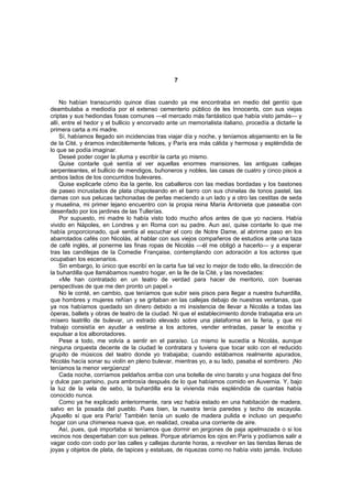 7


     No habían transcurrido quince días cuando ya me encontraba en medio del gentío que
deambulaba a mediodía por el extenso cementerio público de les Innocents, con sus viejas
criptas y sus hediondas fosas comunes —el mercado más fantástico que había visto jamás— y
allí, entre el hedor y el bullicio y encorvado ante un memorialista italiano, procedía a dictarle la
primera carta a mi madre.
     Sí, habíamos llegado sin incidencias tras viajar día y noche, y teníamos alojamiento en la Ile
de la Cité, y éramos indeciblemente felices, y París era más cálida y hermosa y espléndida de
lo que se podía imaginar.
     Deseé poder coger la pluma y escribir la carta yo mismo.
     Quise contarle qué sentía al ver aquellas enormes mansiones, las antiguas callejas
serpenteantes, el bullicio de mendigos, buhoneros y nobles, las casas de cuatro y cinco pisos a
ambos lados de los concurridos bulevares.
     Quise explicarle cómo iba la gente, los caballeros con las medias bordadas y los bastones
de paseo incrustados de plata chapoteando en el barro con sus chinelas de tonos pastel, las
damas con sus pelucas tachonadas de perlas meciendo a un lado y a otro las cestitas de seda
y muselina, mi primer lejano encuentro con la propia reina María Antonieta que paseaba con
desenfado por los jardines de las Tullerías.
     Por supuesto, mi madre lo había visto todo mucho años antes de que yo naciera. Había
vivido en Nápoles, en Londres y en Roma con su padre. Aun así, quise contarle lo que me
había proporcionado, qué sentía al escuchar el coro de Notre Dame, al abrirme paso en los
abarrotados cafés con Nicolás, al hablar con sus viejos compañeros de estudios ante una taza
de café inglés, al ponerme las finas ropas de Nicolás —él me obligó a hacerlo— y a esperar
tras las candilejas de la Comedie Française, contemplando con adoración a los actores que
ocupaban los escenarios.
     Sin embargo, lo único que escribí en la carta fue tal vez lo mejor de todo ello, la dirección de
la buhardilla que llamábamos nuestro hogar, en la Ile de la Cité, y las novedades:
     «Me han contratado en un teatro de verdad para hacer de meritorio, con buenas
perspectivas de que me den pronto un papel.»
     No le conté, en cambio, que teníamos que subir seis pisos para llegar a nuestra buhardilla,
que hombres y mujeres reñían y se gritaban en las callejas debajo de nuestras ventanas, que
ya nos habíamos quedado sin dinero debido a mi insistencia de llevar a Nicolás a todas las
óperas, ballets y obras de teatro de la ciudad. Ni que el establecimiento donde trabajaba era un
mísero teatrillo de bulevar, un estrado elevado sobre una plataforma en la feria, y que mi
trabajo consistía en ayudar a vestirse a los actores, vender entradas, pasar la escoba y
expulsar a los alborotadores.
     Pese a todo, me volvía a sentir en el paraíso. Lo mismo le sucedía a Nicolás, aunque
ninguna orquesta decente de la ciudad le contratara y tuviera que tocar solo con el reducido
grupito de músicos del teatro donde yo trabajaba; cuando estábamos realmente apurados,
Nicolás hacía sonar su violín en pleno bulevar, mientras yo, a su lado, pasaba el sombrero. ¡No
teníamos la menor vergüenza!
     Cada noche, corríamos peldaños arriba con una botella de vino barato y una hogaza del fino
y dulce pan parisino, pura ambrosía después de lo que habíamos comido en Auvernia. Y, bajo
la luz de la vela de sebo, la buhardilla era la vivienda más espléndida de cuantas había
conocido nunca.
     Como ya he explicado anteriormente, rara vez había estado en una habitación de madera,
salvo en la posada del pueblo. Pues bien, la nuestra tenía paredes y techo de escayola.
¡Aquello sí que era París! También tenía un suelo de madera pulida e incluso un pequeño
hogar con una chimenea nueva que, en realidad, creaba una corriente de aire.
     Así, pues, qué importaba si teníamos que dormir en jergones de paja apelmazada o si los
vecinos nos despertaban con sus peleas. Porque abríamos los ojos en París y podíamos salir a
vagar codo con codo por las calles y callejas durante horas, a revolver en las tiendas llenas de
joyas y objetos de plata, de tapices y estatuas, de riquezas como no había visto jamás. Incluso
 