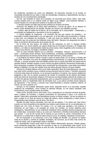 los hediondos mercados de carne me deleitaban. El estruendo reinante en la ciudad, la
incansable actividad de sus miles y miles de menestrales, artesanos y dependientes, las idas y
venidas de una muchedumbre inacabable.
    De día, casi olvidaba la visión de la posada y la oscuridad que sentía. Salvo, claro está,
cuando pasaba junto a un cadáver tirado en algún sucio callejón, cosa bastante habitual, o
cuando topaba con una ejecución pública en la place de Gréve.
    Y siempre topaba con tales ejecuciones públicas en la place de Gréve.
    Entonces me alejaba de la plaza entre escalofríos, a punto de gemir. Si no distraía mi
mente, podía obsesionarme con aquello. Nicolás, por fortuna, era inflexible conmigo.
    —¡Lestat, deja de hablar de lo eterno, de lo inmutable, de lo inescrutable! —exclamaba, y
amenazaba con golpearme o sacudirme si me oía quejarme.
    Y cuando llegaba el crepúsculo —el momento del día que menos me gustaba—, no
importaba si había presenciado o no una ejecución, si el día había sido provechoso o irritante,
a esa hora, me entraban los temblores. Y sólo una cosa me salvaba de ellos: el calor, la
excitación que me producían las brillantes luces del teatro. Siempre me aseguraba de estar a
salvo en el interior del local antes de la puesta de sol.
    En el París de esa época, los teatros de los bulevares no eran ni siquiera locales
reconocidos. Los únicos teatros con apoyo oficial eran la Comedie Française y el Théàtre des
Italiens, y en ellos se representaban todas las obras serias, tanto tragedias como comedias, de
autores como Racine, Corneille y el brillante Voltaire.
    Pero la vieja comedia italiana que yo adoraba —Pantaleón, Arlequín, Scaramouche y el
resto— continuaba donde siempre, entre funámbulos, acróbatas, prestidigitadores y titiriteros,
en los espectáculos de barraca de las ferias de Saint Germain y Saint Laurent.
    Y los teatros de bulevar habían crecido a partir de estas ferias. En mi época, a finales del
siglo XVIII, formaban una serie de establecimientos permanentes a lo largo del boulevard du
Temple, y, aunque actuaban para los bolsillos pobres que no podía permitirse los precios de los
grandes teatros, también acogían a buen número de gente pudiente. Numerosos aristócratas y
ricos burgueses ocupaban los palcos para contemplar las actuaciones, pues éstas rezumaban
talento y vitalidad y no eran tan rígidas como las obras del gran Racine o el gran Voltaire.
    Hicimos la comedia italiana como yo la había aprendido, llena de improvisaciones, de modo
que cada noche resultara nueva y distinta aunque siempre fuera la misma. Y también cantamos
e hicimos toda clase de tonterías, no ya porque le gustaran a la gente, sino porque estábamos
obligados a ello. Así no podían acusarnos de romper el monopolio de los teatros del Estado
sobre las obras de reconocida categoría. El local era una desvencijada ratonera de madera con
un aforo de apenas trescientos espectadores, pero su pequeño escenario y los decorados eran
elegantes, tenía un espléndido telón de terciopelo azul, y sus palcos privados tenían tabiques
de separación. Y los actores y actrices eran experimentados y poseían auténtico talento, al
menos, así me lo parecía a mí.
    Aunque no me hubiese atenazado aquel recién adquirido temor a la oscuridad, aquella
«dolencia de mortalidad», como insistía en llamarla Nicolás, no me habría resultado más
emocionante cruzar aquella puerta de artistas.
    Cada noche, durante cinco o seis horas, vivía y respiraba en un reducido universo de gritos,
risas y peleas, de hombres y mujeres enzarzados en discusiones a favor o en contra de
alguien, todos ellos camaradas de bambalinas aunque no fueran amigos. Tal vez se parecía un
poco a estar en un bote de remos en mitad del océano, todos condenados a estar juntos e
incapacitados para escapar unos de otros. Era divino.
    Nicolás era algo menos entusiasta, pero eso era de esperar. Y se volvió aún más irónico
cuando sus ricos compañeros de estudios nos visitaron para charlar con él. Le consideraban un
lunático por vivir como lo hacía. En cuanto a mí, un noble que ayudaba a las actrices a
embutirse en sus trajes y se ocupaba de vaciar los orinales, no tenían palabras para
catalogarme. Naturalmente, lo que realmente deseaban todos aquellos jóvenes burgueses era
ser aristócratas. Compraban títulos y se unían por matrimonio a familias aristocráticas siempre
que podían. Y una de las ironías de la historia es que pronto se verían involucrados en la
Revolución y contribuirían a abolir la clase social a la que, en realidad, deseaban incorporarse.
    No me importaba si no volvíamos a ver a los amigos de Nicolás. Los actores no sabían
nada de mi familia y cambié mi apellido verdadero, de Lioncourt, por el alias más común de
Lestat de Valois, que no significaba nada en realidad.
    Fui aprendiendo cuanto pude sobre el arte teatral. Memorizaba escenas, imitaba gestos,
hacía constantes preguntas y sólo me concedía un alto en mi aprendizaje cada noche, en el
momento en que Nicolás ejecutaba su solo de violín. Se levantaba de su silla en el foso de la
 