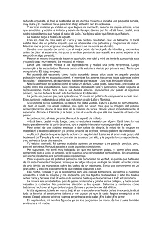 reducida orquesta, el foco le destacaba de los demás músicos e iniciaba una pequeña sonata,
muy dulce y lo bastante breve para tirar abajo el teatro con los aplausos.
    Y en todo instante yo soñaba en que llegara mi momento, cuando los viejos actores, a los
que estudiaba y odiaba e imitaba y servía de lacayo, dijeran por fin: «Está bien, Lestat, esta
noche necesitamos que hagas el papel de Lelio. Ya debes saber qué tienes que hacer».
    La ocasión llegó a finales de agosto.
    Eran los días de más calor en París y las noches resultaban casi un bálsamo. El local
estaba lleno de un público inquieto que se abanicaba con pañuelos y programas de mano.
Mientras me lo ponía, el grueso maquillaje blanco se me corría en el rostro.
    Llevaba una espada de cartón con el mejor jubón de terciopelo de Nicolás y, momentos
antes de pisar el escenario, me puse a temblar pensando que aquello era como esperar a la
ejecución o algo parecido.
    Pero en el mismo instante de hacer mi aparición, me volví y miré de frente la concurrida sala
y sucedió algo muy extraño. Se me pasó el miedo.
    Lancé una radiante mirada a los espectadores y realicé una lenta reverencia. Luego
contemplé a la encantadora Flaminia como si la estuviera viendo por primera vez. Tenía que
conquistarla. El juego empezó.
    Me adueñé del escenario como había sucedido tantos años atrás en aquella perdida
población rural de mi escapada juvenil. Y mientras los actores hacíamos locas cabriolas sobre
las tablas —discutiendo, abrazándonos, haciendo payasadas—, las risas llenaban el local.
    Noté la atención del público como si fuera un abrazo. Cada gesto, cada frase, provocaba un
rugido entre los espectadores. Casi resultaba demasiado fácil y podríamos haber seguido la
representación media hora más si los demás actores, impacientes por pasar al siguiente
número, no nos hubiera llevado a la fuerza hacia los laterales.
    La gente se puso en pie para aplaudirnos. Y no era un público de campesinos a cielo raso.
Eran parisinos reclamando a gritos que volvieran a salir Lelio y Flaminia.
    A la sombra de los bastidores, la cabeza me daba vueltas. Estuve a punto de derrumbarme,
de caer el suelo. En aquel instante, mis ojos no veían más que la imagen del público
contemplándome desde el otro lado de la batería de luces. Deseé volver inmediatamente al
escenario. Abracé a Flaminia y la besé, y me di cuenta de que ella me devolvía el beso con
pasión.
    A continuación, el viejo gerente, Renaud, la apartó de mi lado.
    —Está bien, Lestat —dijo luego, como si estuviera molesto por algo—. Está bien, lo has
hecho pasablemente. A partir de ahora, voy a dejarte interpretar con regularidad el papel.
    Pero antes de que pudiera empezar a dar saltos de alegría, la mitad de la trouppe se
materializó a nuestro alrededor, y Luchina, una de las actrices, tomó la palabra de inmediato.
    —¡Ah, no! ¡Nada de que le dejarás actuar con regularidad! Lestat es el actor más guapo del
boulevard du Temple y le vas a contratar de acuerdo con ello, y le pagarás lo correspondiente,
y no volverá a tocar otra escoba.
    Yo estaba aterrado. Mi carrera acababa apenas de empezar y ya parecía perdida, pero,
para mi sorpresa, Renaud accedió a todas aquellas condiciones.
    Por supuesto, me sentí muy halagado de que me llamaran guapo, y, como años atrás,
comprendí que a Lelio, el amante, se le suponía una personalidad considerable. Un aristócrata
con cierta prestancia era perfecto para el personaje.
    Pero si quería que los públicos parisinos me conocieran de verdad, si quería que hablasen
de mí en la Comedie Française, tenía que ser algo más que un ángel de cabello amarillo, caído
de una familia de marqueses sobre las tablas de un escenario. Tenía que convertirme en un
gran actor, y eso era exactamente lo que estaba dispuesto a ser.
    Esa noche, Nicolás y yo lo celebramos con una colosal borrachera. Llevamos a nuestros
aposentos a toda la trouppe y me encaramé por los tejados resbaladizos y abrí los brazos
sobre París y Nicolás tocó el violín en la ventana hasta que despertamos a todo el vecindario.
    La música era arrebatadora, pero la gente protestaba y gritaba en las callejas, y hacía sonar
cazuelas y cubiertos. No prestamos atención a las quejas. Bailamos y cantamos como
habíamos hecho en el lugar de las brujas. Estuve a punto de caer del alféizar.
    Al día siguiente, botella en mano, bajo el sol y envuelto en el hedor de les Innocents, le dicté
toda la historia al amanuense italiano y me ocupé de que la carta llegara enseguida a mi
madre. Deseé abrazar a todos cuantos encontraba en la calle. ¡Era Lelio! ¡Era actor!
    En septiembre, mi nombre figuraba ya en los programas de mano, de los cuales también
envié uno a mi madre.
 