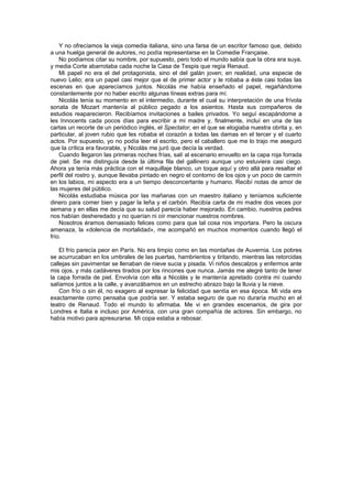 Y no ofrecíamos la vieja comedia italiana, sino una farsa de un escritor famoso que, debido
a una huelga general de autores, no podía representarse en la Comedie Française.
    No podíamos citar su nombre, por supuesto, pero todo el mundo sabía que la obra era suya,
y media Corte abarrotaba cada noche la Casa de Tespis que regía Renaud.
    Mi papel no era el del protagonista, sino el del galán joven; en realidad, una especie de
nuevo Lelio; era un papel casi mejor que el de primer actor y le robaba a éste casi todas las
escenas en que aparecíamos juntos. Nicolás me había enseñado el papel, regañándome
constantemente por no haber escrito algunas líneas extras para mí.
    Nicolás tenía su momento en el intermedio, durante el cual su interpretación de una frívola
sonata de Mozart mantenía al público pegado a los asientos. Hasta sus compañeros de
estudios reaparecieron. Recibíamos invitaciones a bailes privados. Yo seguí escapándome a
les Innocents cada pocos días para escribir a mi madre y, finalmente, incluí en una de las
cartas un recorte de un periódico inglés, el Spectator, en el que se elogiaba nuestra obrita y, en
particular, al joven rubio que les robaba el corazón a todas las damas en el tercer y el cuarto
actos. Por supuesto, yo no podía leer el escrito, pero el caballero que me lo trajo me aseguró
que la crítica era favorable, y Nicolás me juró que decía la verdad.
    Cuando llegaron las primeras noches frías, salí al escenario envuelto en la capa roja forrada
de piel. Se me distinguía desde la última fila del gallinero aunque uno estuviera casi ciego.
Ahora ya tenía más práctica con el maquillaje blanco, un toque aquí y otro allá para resaltar el
perfil del rostro y, aunque llevaba pintado en negro el contorno de los ojos y un poco de carmín
en los labios, mi aspecto era a un tiempo desconcertante y humano. Recibí notas de amor de
las mujeres del público.
    Nicolás estudiaba música por las mañanas con un maestro italiano y teníamos suficiente
dinero para comer bien y pagar la leña y el carbón. Recibía carta de mi madre dos veces por
semana y en ellas me decía que su salud parecía haber mejorado. En cambio, nuestros padres
nos habían desheredado y no querían ni oír mencionar nuestros nombres.
    Nosotros éramos demasiado felices como para que tal cosa nos importara. Pero la oscura
amenaza, la «dolencia de mortalidad», me acompañó en muchos momentos cuando llegó el
frío.

    El frío parecía peor en París. No era limpio como en las montañas de Auvernia. Los pobres
se acurrucaban en los umbrales de las puertas, hambrientos y tiritando, mientras las retorcidas
callejas sin pavimentar se llenaban de nieve sucia y pisada. Vi niños descalzos y enfermos ante
mis ojos, y más cadáveres tirados por los rincones que nunca. Jamás me alegré tanto de tener
la capa forrada de piel. Envolvía con ella a Nicolás y le mantenía apretado contra mí cuando
salíamos juntos a la calle, y avanzábamos en un estrecho abrazo bajo la lluvia y la nieve.
    Con frío o sin él, no exagero al expresar la felicidad que sentía en esa época. Mi vida era
exactamente como pensaba que podría ser. Y estaba seguro de que no duraría mucho en el
teatro de Renaud. Todo el mundo lo afirmaba. Me vi en grandes escenarios, de gira por
Londres e Italia e incluso por América, con una gran compañía de actores. Sin embargo, no
había motivo para apresurarse. Mi copa estaba a rebosar.
 