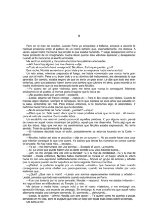 8


    Pero en el mes de octubre, cuando París ya empezaba a helarse, empecé a advertir la
habitual presencia entre el público de un rostro extraño que, invariablemente, me distraía. A
veces, aquel rostro me hacía casi olvidar lo que estaba haciendo. Y luego desaparecía como si
fuese producto de mi imaginación. Debía llevar quince días viéndole aparecer y desaparecer
cuando al fin mencioné el asunto a Nicolás.
    Me sentí un estúpido y me costó encontrar las palabras adecuadas:
    —Ahí fuera hay alguien que me observa —dije.
    —Todo el mundo lo hace —respondió Nicolás—. Es lo que querías, ¿no?
    Esa noche, Nicolás se sentía un poco triste y en su respuesta había cierta acritud.
    Un rato antes, mientras preparaba el fuego, me había comentado que nunca haría gran
cosa con el violín. Pese a su buen oído y a su dominio del instrumento, era demasiado lo que
ignoraba. En cambio, estaba seguro de que yo sería un gran actor. Le dije que todo eso eran
tonterías, pero sus palabras fueron como una sombra que cubriera mi alma, pues recordé a mi
madre diciéndome que ya era demasiado tarde para Nicolás.
    —Yo quiero ser un gran violinista, pero me temo que nunca lo conseguiré. Mientras
estábamos en el pueblo, al menos podía imaginar que lo iba a ser.
    —¡No puedes darte por vencido! —exclamé.
    —Lestat, déjame ser franco contigo —replicó él—. Para ti, las cosas son fáciles. Cuanto te
marcas algún objetivo, siempre lo consigues. Sé lo que piensas de esos años que pasaste en
tu casa, sintiéndote tan mal. Pero incluso entonces, si te proponías algo, lo alcanzabas. Y
partimos hacia París el día preciso que tú decidiste.
    —No te arrepentirás de haber venido, ¿verdad? —inquirí.
    —Claro que no. Sólo quiero decir que tú crees posibles cosas que no lo son... Al menos,
para el resto de nosotros. Como matar lobos...
    Un escalofrío me recorrió cuando pronunció aquellas palabras. Y, por alguna razón, pensé
de nuevo en aquel rostro misterioso del público, aquel que me observaba. Tenía algo que ver
con los lobos. Algo que ver con los sentimientos que Nicolás estaba expresando. No tenía
sentido. Traté de quitármelo de la cabeza.
    —Si hubieses decidido tocar el violín, probablemente ya estarías tocando en la Corte —
añadió.
    —Nicolás, hablar así sólo te perjudica —dije en un susurro—. No se puede hacer otra cosa
que intentar conseguir lo que uno quiere. Ya sabías que tenías los números en contra cuando
te lanzaste. No hay nada más..., excepto...
    —Ya sé —me interrumpió con una sonrisa—. Excepto el vacío. La muerte.
    —Sí. Lo único que puede hacer uno es darle sentido a su vida, hacerla buena...
    —¡Oh, no me vengas otra vez con la bondad! Tú y tu mal de mortalidad. ¡Tú y tu mal de
bondad! —Hasta entonces, Nicolás había mantenido la mirada en el fuego; ahora la volvió
hacia mí con una expresión deliberadamente irónica—. Somos un grupo de actores y artistas
que ni siquiera pueden recibir sepultura en tierra sagrada. Somos proscritos.
    —¡Cielos!, si pudieras aceptar por un instante —insistí— que hacemos el bien cuando
conseguimos que otros olviden sus preocupaciones, cuando les hacemos olvidar por unos
instantes que...
    —¿Qué? ¿Que van a morir? —Lanzó una sonrisa especialmente maliciosa y añadió—:
Lestat, pensaba que todo eso cambiaría cuando estuviéramos en París.
    —Fue una tontería por tu parte pensarlo, Nicolás —respondí. Ahora me estaba irritando—.
Yo hago el bien en el Boulevard du Temple. Lo noto...
    Me detuve a media frase, porque volví a ver el rostro misterioso, y me embargó una
sensación lóbrega, una especie de presagio. Sin embargo, lo más extraño era que aquel rostro
alarmante estaba casi siempre sonriendo. Sí, sonriendo..., disfrutando...
    —Lestat, te quiero —afirmó Nicolás con aire grave—. Te quiero como he querido a pocas
personas en mi vida, pero te aseguro que eres un loco con todas esas ideas sobre la bondad.
    Me eché a reír.
 