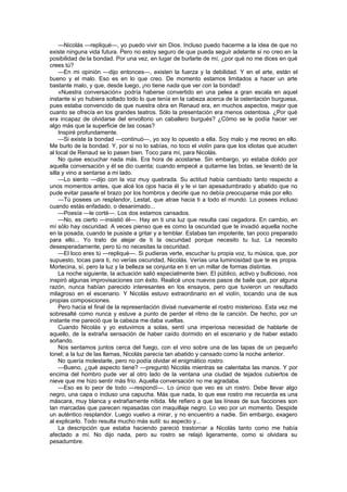 —Nicolás —repliqué—, yo puedo vivir sin Dios. Incluso puedo hacerme a la idea de que no
existe ninguna vida futura. Pero no estoy seguro de que pueda seguir adelante si no creo en la
posibilidad de la bondad. Por una vez, en lugar de burlarte de mí, ¿por qué no me dices en qué
crees tú?
    —En mi opinión —dijo entonces—, existen la fuerza y la debilidad. Y en el arte, están el
bueno y el malo. Eso es en lo que creo. De momento estamos limitados a hacer un arte
bastante malo, y que, desde luego, ¡no tiene nada que ver con la bondad!
    «Nuestra conversación» podría haberse convertido en una pelea a gran escala en aquel
instante si yo hubiera soltado todo lo que tenía en la cabeza acerca de la ostentación burguesa,
pues estaba convencido de que nuestra obra en Renaud era, en muchos aspectos, mejor que
cuanto se ofrecía en los grandes teatros. Sólo la presentación era menos ostentosa. ¿Por qué
era incapaz de olvidarse del envoltorio un caballero burgués? ¿Cómo se le podía hacer ver
algo más que la superficie de las cosas?
    Inspiré profundamente.
    —Si existe la bondad —continuó—, yo soy lo opuesto a ella. Soy malo y me recreo en ello.
Me burlo de la bondad. Y, por si no lo sabías, no toco el violín para que los idiotas que acuden
al local de Renaud se lo pasen bien. Toco para mí, para Nicolás.
    No quise escuchar nada más. Era hora de acostarse. Sin embargo, yo estaba dolido por
aquella conversación y él se dio cuenta; cuando empecé a quitarme las botas, se levantó de la
silla y vino a sentarse a mi lado.
    —Lo siento —dijo con la voz muy quebrada. Su actitud había cambiado tanto respecto a
unos momentos antes, que alcé los ojos hacia él y le vi tan apesadumbrado y abatido que no
pude evitar pasarle el brazo por los hombros y decirle que no debía preocuparse más por ello.
    —Tú posees un resplandor, Lestat, que atrae hacia ti a todo el mundo. Lo posees incluso
cuando estás enfadado, o desanimado...
    —Poesía —le corté—. Los dos estamos cansados.
    —No, es cierto —insistió él—. Hay en ti una luz que resulta casi cegadora. En cambio, en
mí sólo hay oscuridad. A veces pienso que es como la oscuridad que te invadió aquella noche
en la posada, cuando te pusiste a gritar y a temblar. Estabas tan impotente, tan poco preparado
para ello... Yo trato de alejar de ti la oscuridad porque necesito tu luz. La necesito
desesperadamente, pero tú no necesitas la oscuridad.
    —El loco eres tú —repliqué—. Si pudieras verte, escuchar tu propia voz, tu música, que, por
supuesto, tocas para ti, no verías oscuridad, Nicolás. Verías una luminosidad que te es propia.
Mortecina, sí, pero la luz y la belleza se conjunta en ti en un millar de formas distintas.
    La noche siguiente, la actuación salió especialmente bien. El público, activo y bullicioso, nos
inspiró algunas improvisaciones con éxito. Realicé unos nuevos pasos de baile que, por alguna
razón, nunca habían parecido interesantes en los ensayos, pero que tuvieron un resultado
milagroso en el escenario. Y Nicolás estuvo extraordinario en el violín, tocando una de sus
propias composiciones.
    Pero hacia el final de la representación divisé nuevamente el rostro misterioso. Esta vez me
sobresalté como nunca y estuve a punto de perder el ritmo de la canción. De hecho, por un
instante me pareció que la cabeza me daba vueltas.
    Cuando Nicolás y yo estuvimos a solas, sentí una imperiosa necesidad de hablarle de
aquello, de la extraña sensación de haber caído dormido en el escenario y de haber estado
soñando.
    Nos sentamos juntos cerca del fuego, con el vino sobre una de las tapas de un pequeño
tonel; a la luz de las llamas, Nicolás parecía tan abatido y cansado como la noche anterior.
    No quería molestarle, pero no podía olvidar el enigmático rostro.
    —Bueno, ¿qué aspecto tiene? —preguntó Nicolás mientras se calentaba las manos. Y por
encima del hombro pude ver al otro lado de la ventana una ciudad de tejados cubiertos de
nieve que me hizo sentir más frío. Aquella conversación no me agradaba.
    —Eso es lo peor de todo —respondí—. Lo único que veo es un rostro. Debe llevar algo
negro, una capa o incluso una capucha. Más que nada, lo que ese rostro me recuerda es una
máscara, muy blanca y extrañamente nítida. Me refiero a que las líneas de sus facciones son
tan marcadas que parecen repasadas con maquillaje negro. Lo veo por un momento. Despide
un auténtico resplandor. Luego vuelvo a mirar, y no encuentro a nadie. Sin embargo, exagero
al explicarlo. Todo resulta mucho más sutil: su aspecto y...
    La descripción que estaba haciendo pareció trastornar a Nicolás tanto como me había
afectado a mí. No dijo nada, pero su rostro se relajó ligeramente, como si olvidara su
pesadumbre.
 
