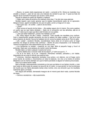 —Bueno, no quiero darte esperanzas sin razón —comentó al fin. Ahora se mostraba muy
amable y sincero—, pero tal vez sea una máscara de verdad lo que ves. Y quizá se trate de
alguien de la Comedie Française que acude a verte actuar.
   Sacudí la cabeza en gesto de negativa y repliqué:
   —Ojalá, pero nadie se pondría una máscara como ésa. Y te diré otra cosa además.
   Nicolás esperó, pero pude apreciar que le estaba transmitiendo parte de mi aprensión.
Alargó el brazo, agarró la botella de vino por el cuello y sirvió un trago en mi vaso.
   —Sea quien sea —le confié—, sabe lo de los lobos.
   —¿Qué?
   —Que conoce el asunto de los lobos. —No estaba seguro de mí mismo. Era como explicar
un sueño que ya casi había olvidado—. Sabe de mi encuentro con las alimañas, allá en el
pueblo. Y sabe que la capa que llevo está forrada con sus pieles.
   —¿De qué estás hablando? ¿Acaso has hablado con él?
   —No, estoy seguro de ello y basta —respondí. Todo aquello me resultaba muy confuso.
Volví a experimentar aquella sensación de que la cabeza me daba vueltas—. Eso es lo que
estoy tratando de decirte. Nunca he hablado con él, nunca he estado cerca de él. Pero lo sabe.
   —¡Ah, Lestat! —exclamó Nicolás, recostándose hacia atrás en el banco junto al fuego
mientras me dirigía la sonrisa más cariñosa—. Dentro de poco empezarás a ver fantasmas.
Tienes la imaginación más desbordante que he visto nunca.
   —Los fantasmas no existen —respondí en voz baja. Miré el pequeño fuego y fruncí el
entrecejo. Dejé caer unos pedazos de carbón sobre las brasas.
   Nicolás dejó a un lado cualquier muestra de humor.
   —¿Cómo diablos iba a conocer nada de los lobos? ¿Y cómo es que tú...?
   —Ya te lo he dicho, no lo sé —respondí. Permanecí sentado, pensativo y sin hablar,
disgustado tal vez ante lo ridículo que parecía todo.
   Y entonces, mientras seguíamos sentados muy juntos y en silencio, con el fuego como
única fuente de sonidos o movimientos en toda la estancia, me vino a la mente el nombre
Matalobos con la misma claridad con que lo habría percibido si alguien lo hubiera pronunciado.
   Pero no lo había hecho nadie.
   Miré a Nicolás, dolorosamente consciente yo de que sus labios no se habían movido, y creo
que hasta la última gota de sangre se escurrió de mi rostro. Lo que percibí no fue la amenaza
de muerte que me había atenazado tantas otras noches, sino una emoción que me resultaba
realmente ajena: el miedo.
   Aún seguía allí sentado, demasiado inseguro de mí mismo para decir nada, cuando Nicolás
me besó.
   —Vamos a acostarnos —dijo suavemente.
 