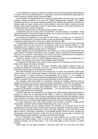 Y, muy lentamente, empecé a entender el calibre de los cambios que había experimentado
el mundo. Comencé a prestar atención a ciertos tipos concretos de información sobre guerras o
nuevos intentos, a ciertos nuevos modos de hablar.
    A continuación, fui despertándome a un estado de vigilia. Me di cuenta de que ya no estaba
soñando. Estaba pensando en lo que oía. Estaba perfectamente despierto. Me hallaba
sepultado bajo tierra y me sentía sediento de sangre viva. Medité sobre que tal vez estaban ya
curadas todas las viejas heridas que yo había recibido. Quizá me habían vuelto las fuerzas.
Quizás incluso habían aumentado, como sin duda habría sucedido, con el paso del tiempo, de
no haber sido herido. Deseé averiguarlo.
    Comencé a obsesionarme con la idea de beber sangre humana.
    La segunda cosa que me hizo volver a la actividad —el motivo decisivo, en realidad— fue la
repentina presencia, cerca de mi lugar de reposo, de un grupo de jóvenes cantantes de rock
que se hacían llamar La Noche Libre de Satán.
    Los jóvenes se instalaron en una casa de Sixth Street —a menos de una manzana de
donde yo dormitaba bajo mi casa de Prytania, cerca del cementerio Lafayette— y empezaron a
ensayar sus piezas de rock en el desván en algún momento de 1984.
    Yo escuchaba el fragor de sus guitarras eléctricas, el frenesí de sus voces. Eran canciones
tan buenas como las que oía por las emisoras de radio o los equipos estéreos, y más
melodiosas que la mayoría. Pese a la contundencia de la batería, su música tenía algo de
romántica. El piano eléctrico sonaba como un clavicordio.
    Capté imágenes de los pensamientos de los músicos y así supe qué aspecto tenían, qué
veían cuando se miraban entre ellos o ante un espejo. Eran unos jóvenes mortales esbeltos,
nervudos y, en conjunto, encantadores; dos chicos y una chica, seductoramente andróginos y
hasta un poco salvajes en sus movimientos y en su indumentaria.
    Cuando se ponían a tocar, su música sofocaba todas las demás voces amplificadas a mi
alrededor. Sin embargo, eso, para mí, no resultaba ningún problema.
    Tuve ganas de levantarme y de unirme a aquel grupo de rock llamado La Noche Libre de
Satán. Sentí deseos de cantar y de bailar.
    Pero no puedo decir que, en un primer momento, esos deseos tuvieran mucho de
pensamiento elaborado. Me guiaba, más bien, un impulso irrefrenable, lo bastante poderoso
como para hacerme salir de las entrañas de la tierra.
    Me sentía fascinado por el mundo de la música rock, por cómo sus cantantes podían gritar
sobre el bien y el mal, proclamarse ángeles o demonios, entre las ovaciones y el entusiasmo
de los mortales. A veces, parecían la personificación de la locura. Y, sin embargo, la
complejidad de sus actuaciones resultaba tecnológicamente deslumbrante. Era un espectáculo
bárbaro y cerebral como no creo que el mundo haya visto nunca en el pasado.
    Por supuesto, todo aquel delirio era metafórico. Ninguno de aquellos cantantes creía en
ángeles o demonios, por muy bien que interpretaran sus papeles. Y también los actores de la
antigua Commedia italiana habían parecido igual de osados, de inventivos, de escandalosos.
    Sin embargo, había en ellos algo totalmente nuevo: los extremos a que llevaban la
actuación, la brutalidad y el desafío que expresaban..., y el modo en que eran aceptados por el
mundo, desde el más rico al más pobre.
    También había algo de vampirismo en la música rock. Debía sonarle sobrenatural incluso a
quienes no creían en lo sobrenatural. Me refiero a cómo la electricidad podía sostener
indefinidamente una nota, a cómo se podía superponer una armonía tras otra hasta que uno se
sentía disolver en el sonido. ¡Qué profunda sensación de temor reverencial despertaba aquella
música! El mundo no la había experimentado nunca de la misma forma hasta entonces.
    Sí, quise acercarme más a ella. Quise hacerla. Tal vez llevar a la fama a aquel grupito
desconocido. La Noche Libre de Satán. Estaba dispuesto a volver a la vida.
    Me llevó alrededor de una semana hacerlo. Me alimenté con la sangre fresca de los
animalillos que viven bajo tierra, cuando podía capturarlos. Después, empecé a excavar con las
manos hacia la superficie, donde pude recurrir a las ratas. Después, no me costó mucho cazar
algunos felinos, hasta llegar, finalmente, a la inevitable primera víctima humana, aunque tuve
que esperar mucho para encontrar el tipo concreto de individuo que buscaba: un hombre que
hubiera matado a otros mortales y no sintiera remordimientos de ello.
    Por fin, caminando muy pegado a la verja, se acercó alguien así, un joven de barba
entrecana que había matado a otro en cierto lugar muy lejano, al otro lado del mundo. Un
auténtico homicida, sin la menor duda. ¡Y, ah, ese primer sabor a lucha humana y a sangre
humana!
    Robar ropas de las casas próximas y recuperar parte del oro y las joyas que había
 